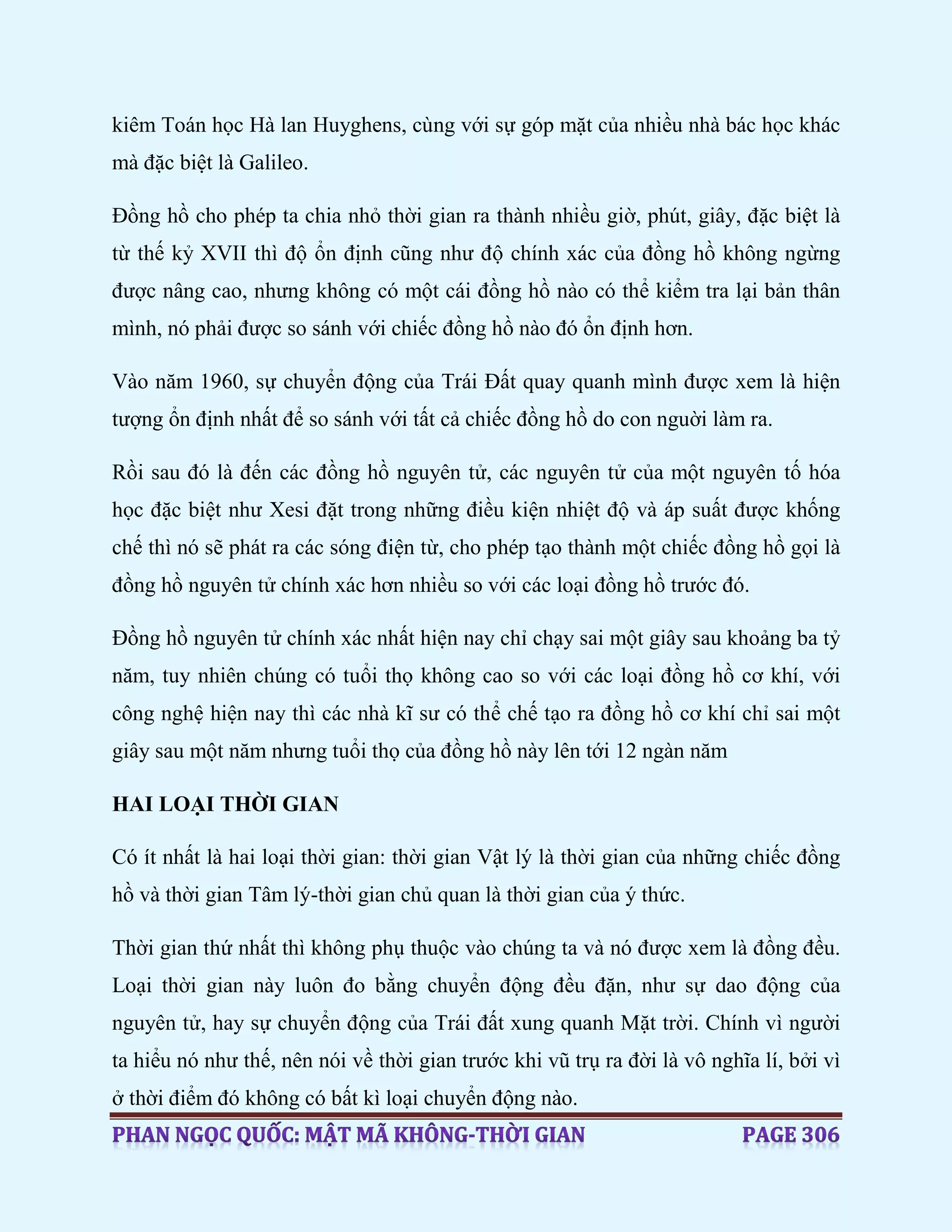 kiêm Toán học Hà lan Huyghens, cùng với sự góp mặt của nhiều nhà bác học khác
mà đặc biệt là Galileo.
Đồng hồ cho phép ta chia nhỏ thời gian ra thành nhiều giờ, phút, giây, đặc biệt là
từ thế kỷ XVII thì độ ổn định cũng như độ chính xác của đồng hồ không ngừng
được nâng cao, nhưng không có một cái đồng hồ nào có thể kiểm tra lại bản thân
mình, nó phải được so sánh với chiếc đồng hồ nào đó ổn định hơn.
Vào năm 1960, sự chuyển động của Trái Đất quay quanh mình được xem là hiện
tượng ổn định nhất để so sánh với tất cả chiếc đồng hồ do con nguời làm ra.
Rồi sau đó là đến các đồng hồ nguyên tử, các nguyên tử của một nguyên tố hóa
học đặc biệt như Xesi đặt trong những điều kiện nhiệt độ và áp suất được khống
chế thì nó sẽ phát ra các sóng điện từ, cho phép tạo thành một chiếc đồng hồ gọi là
đồng hồ nguyên tử chính xác hơn nhiều so với các loại đồng hồ trước đó.
Đồng hồ nguyên tử chính xác nhất hiện nay chỉ chạy sai một giây sau khoảng ba tỷ
năm, tuy nhiên chúng có tuổi thọ không cao so với các loại đồng hồ cơ khí, với
công nghệ hiện nay thì các nhà kĩ sư có thể chế tạo ra đồng hồ cơ khí chỉ sai một
giây sau một năm nhưng tuổi thọ của đồng hồ này lên tới 12 ngàn năm
HAI LOẠI THỜI GIAN
Có ít nhất là hai loại thời gian: thời gian Vật lý là thời gian của những chiếc đồng
hồ và thời gian Tâm lý-thời gian chủ quan là thời gian của ý thức.
Thời gian thứ nhất thì không phụ thuộc vào chúng ta và nó được xem là đồng đều.
Loại thời gian này luôn đo bằng chuyển động đều đặn, như sự dao động của
nguyên tử, hay sự chuyển động của Trái đất xung quanh Mặt trời. Chính vì người
ta hiểu nó như thế, nên nói về thời gian trước khi vũ trụ ra đời là vô nghĩa lí, bởi vì
ở thời điểm đó không có bất kì loại chuyển động nào.
 
