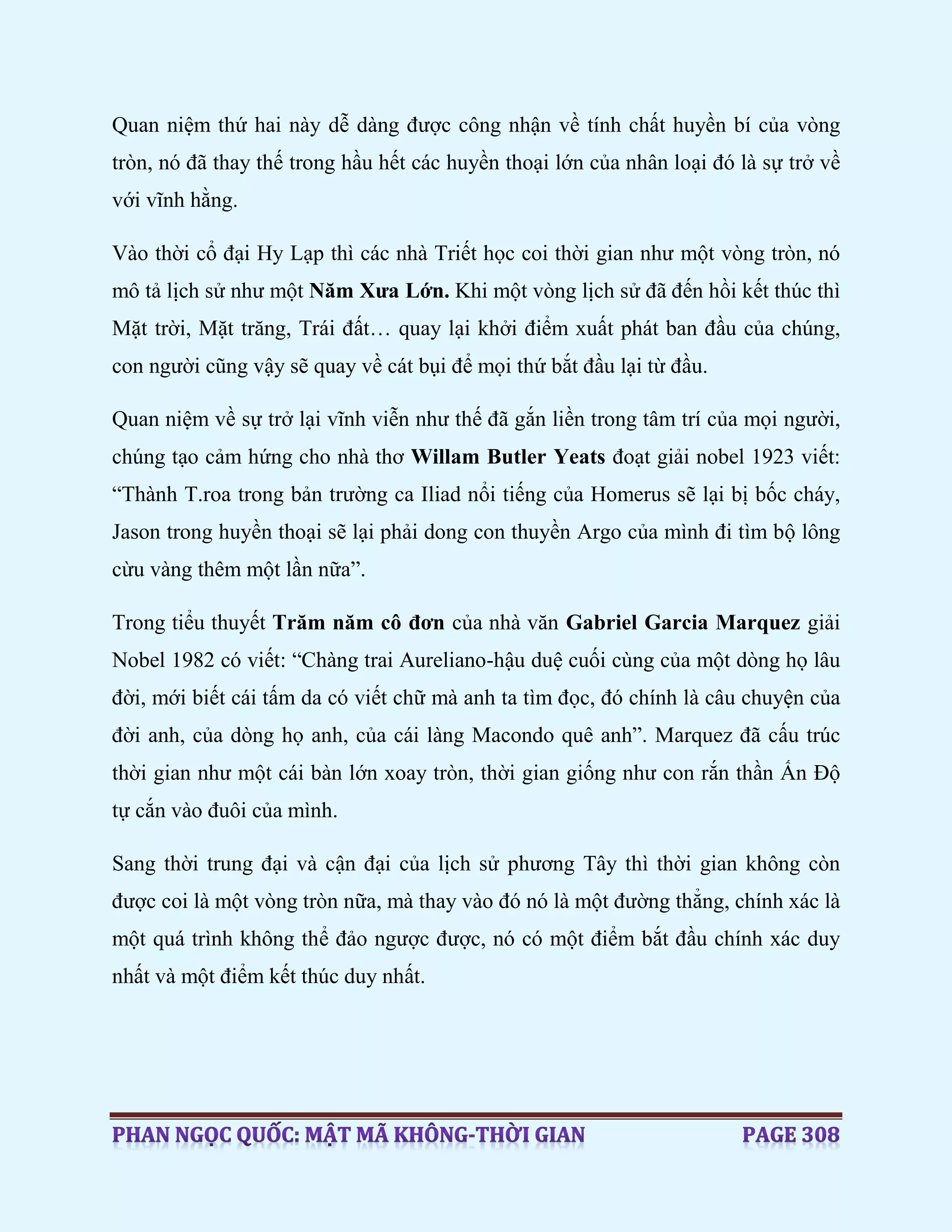Quan niệm thứ hai này dễ dàng được công nhận về tính chất huyền bí của vòng
tròn, nó đã thay thế trong hầu hết các huyền thoại lớn của nhân loại đó là sự trở về
với vĩnh hằng.
Vào thời cổ đại Hy Lạp thì các nhà Triết học coi thời gian như một vòng tròn, nó
mô tả lịch sử như một Năm Xưa Lớn. Khi một vòng lịch sử đã đến hồi kết thúc thì
Mặt trời, Mặt trăng, Trái đất… quay lại khởi điểm xuất phát ban đầu của chúng,
con người cũng vậy sẽ quay về cát bụi để mọi thứ bắt đầu lại từ đầu.
Quan niệm về sự trở lại vĩnh viễn như thế đã gắn liền trong tâm trí của mọi người,
chúng tạo cảm hứng cho nhà thơ Willam Butler Yeats đoạt giải nobel 1923 viết:
“Thành T.roa trong bản trường ca Iliad nổi tiếng của Homerus sẽ lại bị bốc cháy,
Jason trong huyền thoại sẽ lại phải dong con thuyền Argo của mình đi tìm bộ lông
cừu vàng thêm một lần nữa”.
Trong tiểu thuyết Trăm năm cô đơn của nhà văn Gabriel Garcia Marquez giải
Nobel 1982 có viết: “Chàng trai Aureliano-hậu duệ cuối cùng của một dòng họ lâu
đời, mới biết cái tấm da có viết chữ mà anh ta tìm đọc, đó chính là câu chuyện của
đời anh, của dòng họ anh, của cái làng Macondo quê anh”. Marquez đã cấu trúc
thời gian như một cái bàn lớn xoay tròn, thời gian giống như con rắn thần Ấn Độ
tự cắn vào đuôi của mình.
Sang thời trung đại và cận đại của lịch sử phương Tây thì thời gian không còn
được coi là một vòng tròn nữa, mà thay vào đó nó là một đường thẳng, chính xác là
một quá trình không thể đảo ngược được, nó có một điểm bắt đầu chính xác duy
nhất và một điểm kết thúc duy nhất.
 