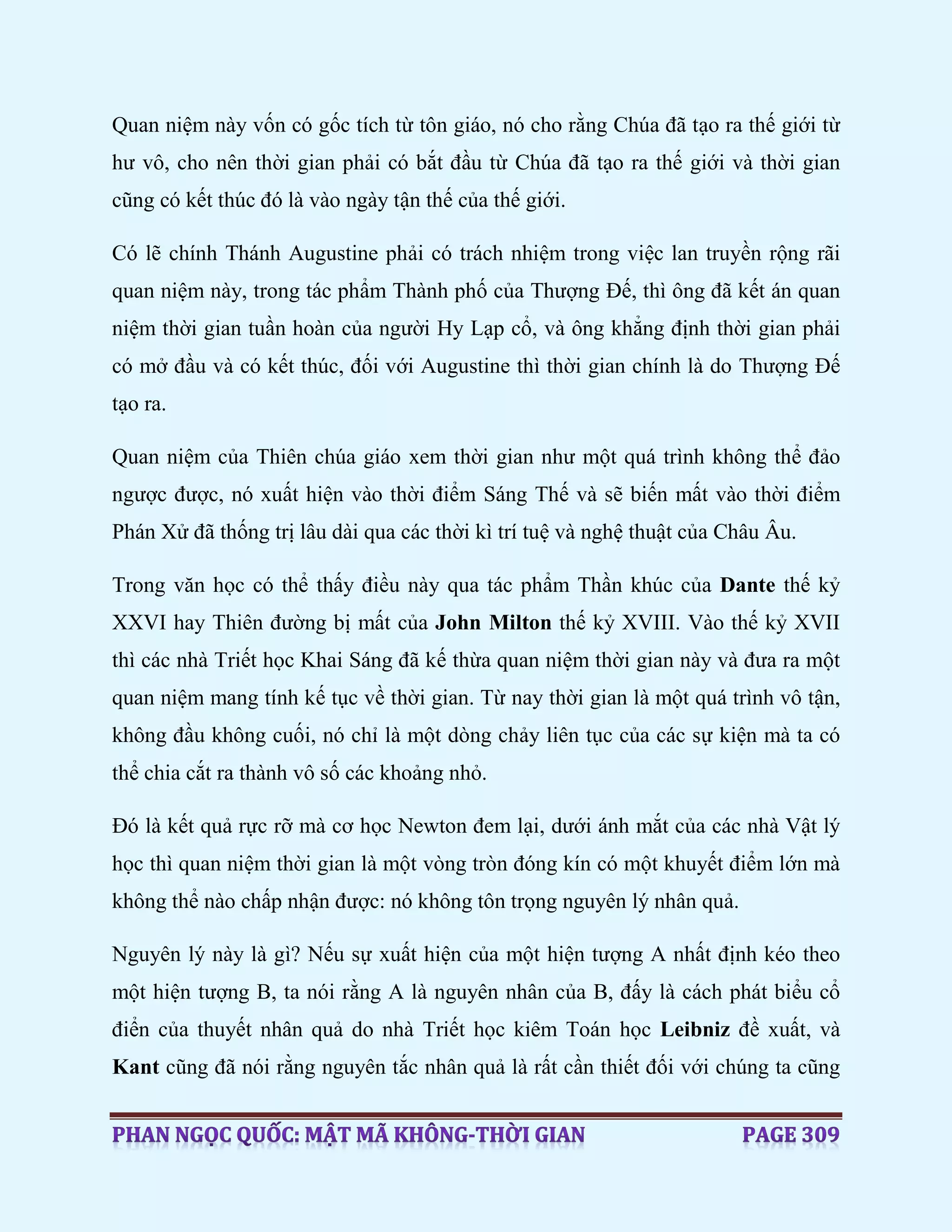 Quan niệm này vốn có gốc tích từ tôn giáo, nó cho rằng Chúa đã tạo ra thế giới từ
hư vô, cho nên thời gian phải có bắt đầu từ Chúa đã tạo ra thế giới và thời gian
cũng có kết thúc đó là vào ngày tận thế của thế giới.
Có lẽ chính Thánh Augustine phải có trách nhiệm trong việc lan truyền rộng rãi
quan niệm này, trong tác phẩm Thành phố của Thượng Đế, thì ông đã kết án quan
niệm thời gian tuần hoàn của người Hy Lạp cổ, và ông khẳng định thời gian phải
có mở đầu và có kết thúc, đối với Augustine thì thời gian chính là do Thượng Đế
tạo ra.
Quan niệm của Thiên chúa giáo xem thời gian như một quá trình không thể đảo
ngược được, nó xuất hiện vào thời điểm Sáng Thế và sẽ biến mất vào thời điểm
Phán Xử đã thống trị lâu dài qua các thời kì trí tuệ và nghệ thuật của Châu Âu.
Trong văn học có thể thấy điều này qua tác phẩm Thần khúc của Dante thế kỷ
XXVI hay Thiên đường bị mất của John Milton thế kỷ XVIII. Vào thế kỷ XVII
thì các nhà Triết học Khai Sáng đã kế thừa quan niệm thời gian này và đưa ra một
quan niệm mang tính kế tục về thời gian. Từ nay thời gian là một quá trình vô tận,
không đầu không cuối, nó chỉ là một dòng chảy liên tục của các sự kiện mà ta có
thể chia cắt ra thành vô số các khoảng nhỏ.
Đó là kết quả rực rỡ mà cơ học Newton đem lại, dưới ánh mắt của các nhà Vật lý
học thì quan niệm thời gian là một vòng tròn đóng kín có một khuyết điểm lớn mà
không thể nào chấp nhận được: nó không tôn trọng nguyên lý nhân quả.
Nguyên lý này là gì? Nếu sự xuất hiện của một hiện tượng A nhất định kéo theo
một hiện tượng B, ta nói rằng A là nguyên nhân của B, đấy là cách phát biểu cổ
điển của thuyết nhân quả do nhà Triết học kiêm Toán học Leibniz đề xuất, và
Kant cũng đã nói rằng nguyên tắc nhân quả là rất cần thiết đối với chúng ta cũng
 