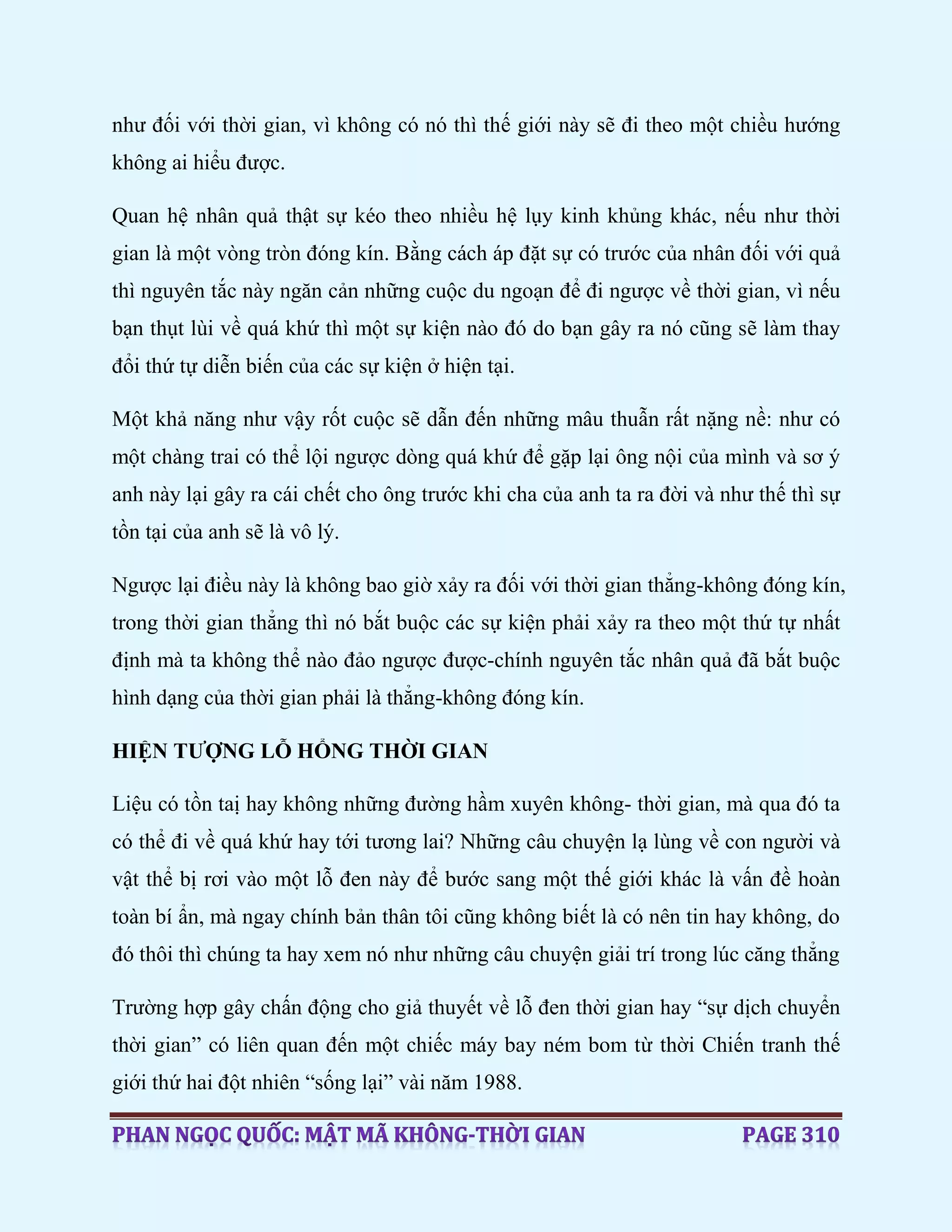 như đối với thời gian, vì không có nó thì thế giới này sẽ đi theo một chiều hướng
không ai hiểu được.
Quan hệ nhân quả thật sự kéo theo nhiều hệ lụy kinh khủng khác, nếu như thời
gian là một vòng tròn đóng kín. Bằng cách áp đặt sự có trước của nhân đối với quả
thì nguyên tắc này ngăn cản những cuộc du ngoạn để đi ngược về thời gian, vì nếu
bạn thụt lùi về quá khứ thì một sự kiện nào đó do bạn gây ra nó cũng sẽ làm thay
đổi thứ tự diễn biến của các sự kiện ở hiện tại.
Một khả năng như vậy rốt cuộc sẽ dẫn đến những mâu thuẫn rất nặng nề: như có
một chàng trai có thể lội ngược dòng quá khứ để gặp lại ông nội của mình và sơ ý
anh này lại gây ra cái chết cho ông trước khi cha của anh ta ra đời và như thế thì sự
tồn tại của anh sẽ là vô lý.
Ngược lại điều này là không bao giờ xảy ra đối với thời gian thẳng-không đóng kín,
trong thời gian thẳng thì nó bắt buộc các sự kiện phải xảy ra theo một thứ tự nhất
định mà ta không thể nào đảo ngược được-chính nguyên tắc nhân quả đã bắt buộc
hình dạng của thời gian phải là thẳng-không đóng kín.
HIỆN TƯỢNG LỖ HỔNG THỜI GIAN
Liệu có tồn taị hay không những đường hầm xuyên không- thời gian, mà qua đó ta
có thể đi về quá khứ hay tới tương lai? Những câu chuyện lạ lùng về con người và
vật thể bị rơi vào một lỗ đen này để bước sang một thế giới khác là vấn đề hoàn
toàn bí ẩn, mà ngay chính bản thân tôi cũng không biết là có nên tin hay không, do
đó thôi thì chúng ta hay xem nó như những câu chuyện giải trí trong lúc căng thẳng
Trường hợp gây chấn động cho giả thuyết về lỗ đen thời gian hay “sự dịch chuyển
thời gian” có liên quan đến một chiếc máy bay ném bom từ thời Chiến tranh thế
giới thứ hai đột nhiên “sống lại” vài năm 1988.
 