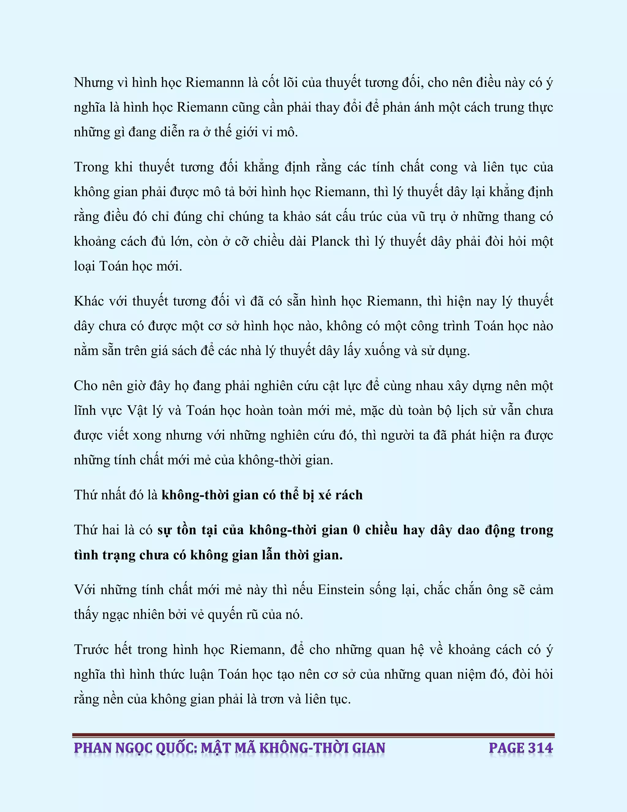 Nhưng vì hình học Riemannn là cốt lõi của thuyết tương đối, cho nên điều này có ý
nghĩa là hình học Riemann cũng cần phải thay đổi để phản ánh một cách trung thực
những gì đang diễn ra ở thế giới vi mô.
Trong khi thuyết tương đối khẳng định rằng các tính chất cong và liên tục của
không gian phải được mô tả bởi hình học Riemann, thì lý thuyết dây lại khẳng định
rằng điều đó chỉ đúng chỉ chúng ta khảo sát cấu trúc của vũ trụ ở những thang có
khoảng cách đủ lớn, còn ở cỡ chiều dài Planck thì lý thuyết dây phải đòi hỏi một
loại Toán học mới.
Khác với thuyết tương đối vì đã có sẵn hình học Riemann, thì hiện nay lý thuyết
dây chưa có được một cơ sở hình học nào, không có một công trình Toán học nào
nằm sẵn trên giá sách để các nhà lý thuyết dây lấy xuống và sử dụng.
Cho nên giờ đây họ đang phải nghiên cứu cật lực để cùng nhau xây dựng nên một
lĩnh vực Vật lý và Toán học hoàn toàn mới mẻ, mặc dù toàn bộ lịch sử vẫn chưa
được viết xong nhưng với những nghiên cứu đó, thì người ta đã phát hiện ra được
những tính chất mới mẻ của không-thời gian.
Thứ nhất đó là không-thời gian có thể bị xé rách
Thứ hai là có sự tồn tại của không-thời gian 0 chiều hay dây dao động trong
tình trạng chưa có không gian lẫn thời gian.
Với những tính chất mới mẻ này thì nếu Einstein sống lại, chắc chắn ông sẽ cảm
thấy ngạc nhiên bởi vẻ quyến rũ của nó.
Trước hết trong hình học Riemann, để cho những quan hệ về khoảng cách có ý
nghĩa thì hình thức luận Toán học tạo nên cơ sở của những quan niệm đó, đòi hỏi
rằng nền của không gian phải là trơn và liên tục.
 