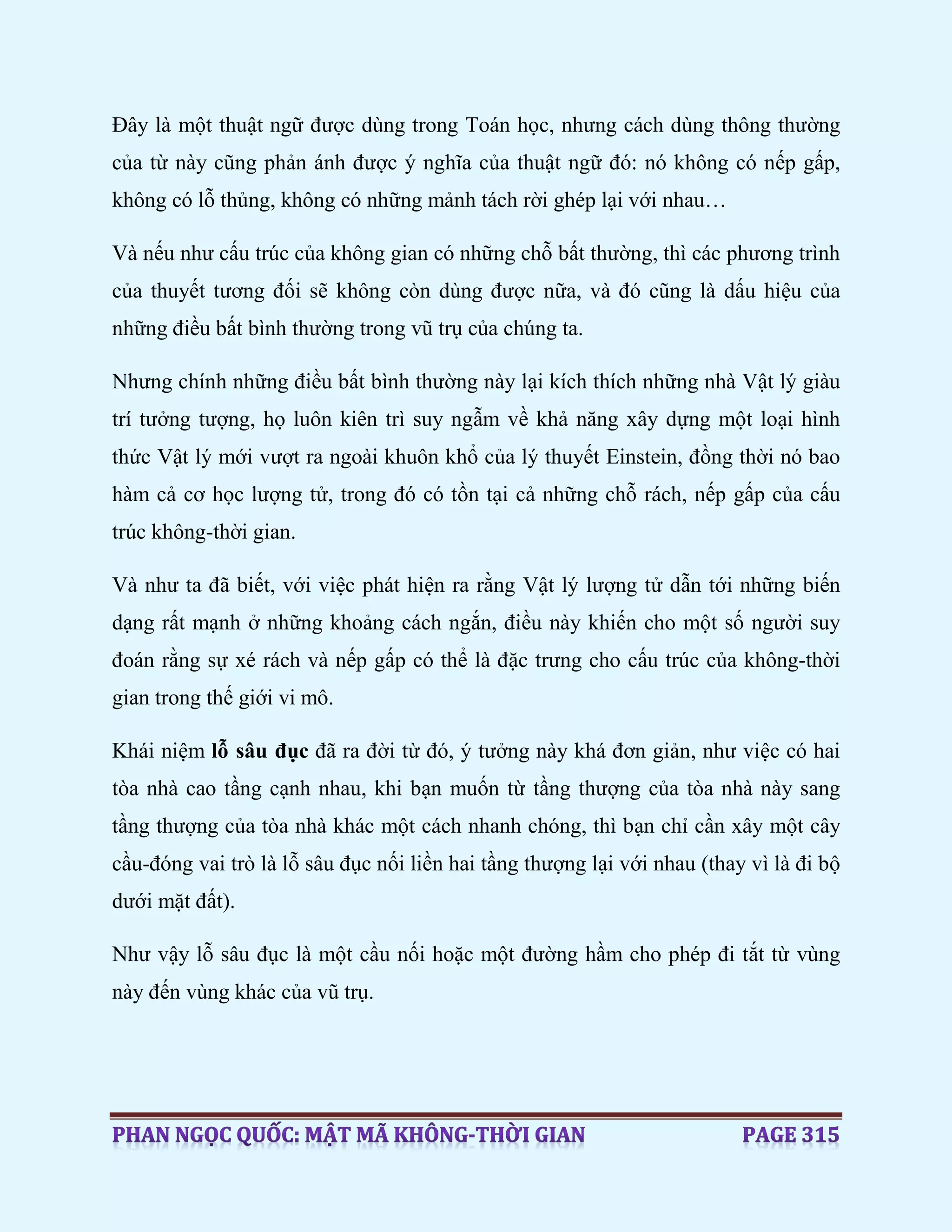 Đây là một thuật ngữ được dùng trong Toán học, nhưng cách dùng thông thường
của từ này cũng phản ánh được ý nghĩa của thuật ngữ đó: nó không có nếp gấp,
không có lỗ thủng, không có những mảnh tách rời ghép lại với nhau…
Và nếu như cấu trúc của không gian có những chỗ bất thường, thì các phương trình
của thuyết tương đối sẽ không còn dùng được nữa, và đó cũng là dấu hiệu của
những điều bất bình thường trong vũ trụ của chúng ta.
Nhưng chính những điều bất bình thường này lại kích thích những nhà Vật lý giàu
trí tưởng tượng, họ luôn kiên trì suy ngẫm về khả năng xây dựng một loại hình
thức Vật lý mới vượt ra ngoài khuôn khổ của lý thuyết Einstein, đồng thời nó bao
hàm cả cơ học lượng tử, trong đó có tồn tại cả những chỗ rách, nếp gấp của cấu
trúc không-thời gian.
Và như ta đã biết, với việc phát hiện ra rằng Vật lý lượng tử dẫn tới những biến
dạng rất mạnh ở những khoảng cách ngắn, điều này khiến cho một số người suy
đoán rằng sự xé rách và nếp gấp có thể là đặc trưng cho cấu trúc của không-thời
gian trong thế giới vi mô.
Khái niệm lỗ sâu đục đã ra đời từ đó, ý tưởng này khá đơn giản, như việc có hai
tòa nhà cao tầng cạnh nhau, khi bạn muốn từ tầng thượng của tòa nhà này sang
tầng thượng của tòa nhà khác một cách nhanh chóng, thì bạn chỉ cần xây một cây
cầu-đóng vai trò là lỗ sâu đục nối liền hai tầng thượng lại với nhau (thay vì là đi bộ
dưới mặt đất).
Như vậy lỗ sâu đục là một cầu nối hoặc một đường hầm cho phép đi tắt từ vùng
này đến vùng khác của vũ trụ.
 