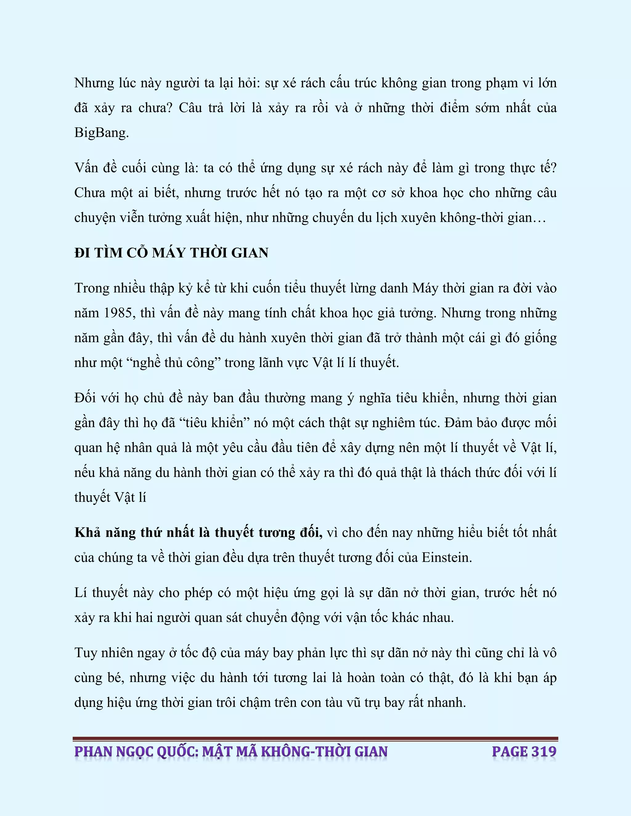 Nhưng lúc này người ta lại hỏi: sự xé rách cấu trúc không gian trong phạm vi lớn
đã xảy ra chưa? Câu trả lời là xảy ra rồi và ở những thời điểm sớm nhất của
BigBang.
Vấn đề cuối cùng là: ta có thể ứng dụng sự xé rách này để làm gì trong thực tế?
Chưa một ai biết, nhưng trước hết nó tạo ra một cơ sở khoa học cho những câu
chuyện viễn tưởng xuất hiện, như những chuyến du lịch xuyên không-thời gian…
ĐI TÌM CỖ MÁY THỜI GIAN
Trong nhiều thập kỷ kể từ khi cuốn tiểu thuyết lừng danh Máy thời gian ra đời vào
năm 1985, thì vấn đề này mang tính chất khoa học giả tưởng. Nhưng trong những
năm gần đây, thì vấn đề du hành xuyên thời gian đã trở thành một cái gì đó giống
như một “nghề thủ công” trong lãnh vực Vật lí lí thuyết.
Đối với họ chủ đề này ban đầu thường mang ý nghĩa tiêu khiển, nhưng thời gian
gần đây thì họ đã “tiêu khiển” nó một cách thật sự nghiêm túc. Đảm bảo được mối
quan hệ nhân quả là một yêu cầu đầu tiên để xây dựng nên một lí thuyết về Vật lí,
nếu khả năng du hành thời gian có thể xảy ra thì đó quả thật là thách thức đối với lí
thuyết Vật lí
Khả năng thứ nhất là thuyết tương đối, vì cho đến nay những hiểu biết tốt nhất
của chúng ta về thời gian đều dựa trên thuyết tương đối của Einstein.
Lí thuyết này cho phép có một hiệu ứng gọi là sự dãn nở thời gian, trước hết nó
xảy ra khi hai người quan sát chuyển động với vận tốc khác nhau.
Tuy nhiên ngay ở tốc độ của máy bay phản lực thì sự dãn nở này thì cũng chỉ là vô
cùng bé, nhưng việc du hành tới tương lai là hoàn toàn có thật, đó là khi bạn áp
dụng hiệu ứng thời gian trôi chậm trên con tàu vũ trụ bay rất nhanh.
 