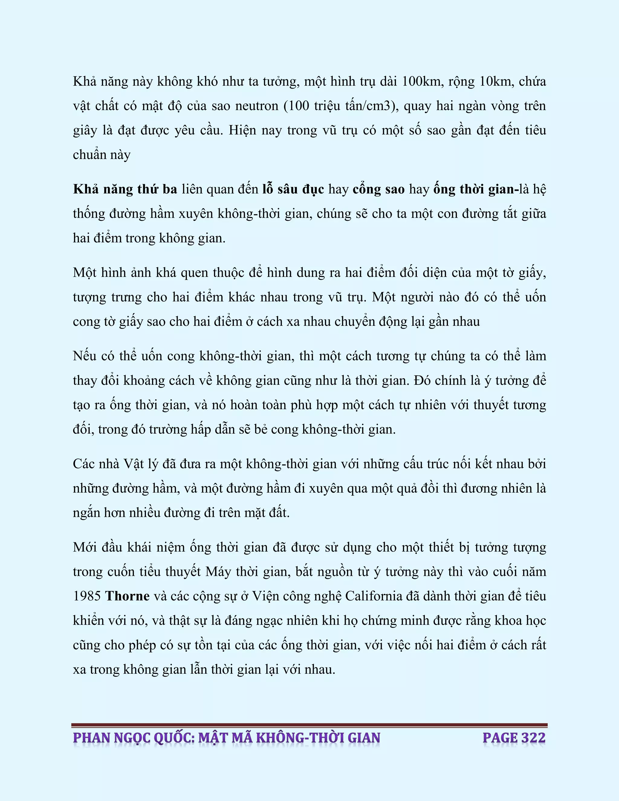Khả năng này không khó như ta tưởng, một hình trụ dài 100km, rộng 10km, chứa
vật chất có mật độ của sao neutron (100 triệu tấn/cm3), quay hai ngàn vòng trên
giây là đạt được yêu cầu. Hiện nay trong vũ trụ có một số sao gần đạt đến tiêu
chuẩn này
Khả năng thứ ba liên quan đến lỗ sâu đục hay cổng sao hay ống thời gian-là hệ
thống đường hầm xuyên không-thời gian, chúng sẽ cho ta một con đường tắt giữa
hai điểm trong không gian.
Một hình ảnh khá quen thuộc để hình dung ra hai điểm đối diện của một tờ giấy,
tượng trưng cho hai điểm khác nhau trong vũ trụ. Một người nào đó có thể uốn
cong tờ giấy sao cho hai điểm ở cách xa nhau chuyển động lại gần nhau
Nếu có thể uốn cong không-thời gian, thì một cách tương tự chúng ta có thể làm
thay đổi khoảng cách về không gian cũng như là thời gian. Đó chính là ý tưởng để
tạo ra ống thời gian, và nó hoàn toàn phù hợp một cách tự nhiên với thuyết tương
đối, trong đó trường hấp dẫn sẽ bẻ cong không-thời gian.
Các nhà Vật lý đã đưa ra một không-thời gian với những cấu trúc nối kết nhau bởi
những đường hầm, và một đường hầm đi xuyên qua một quả đồi thì đương nhiên là
ngắn hơn nhiều đường đi trên mặt đất.
Mới đầu khái niệm ống thời gian đã được sử dụng cho một thiết bị tưởng tượng
trong cuốn tiểu thuyết Máy thời gian, bắt nguồn từ ý tưởng này thì vào cuối năm
1985 Thorne và các cộng sự ở Viện công nghệ California đã dành thời gian để tiêu
khiển với nó, và thật sự là đáng ngạc nhiên khi họ chứng minh được rằng khoa học
cũng cho phép có sự tồn tại của các ống thời gian, với việc nối hai điểm ở cách rất
xa trong không gian lẫn thời gian lại với nhau.
 