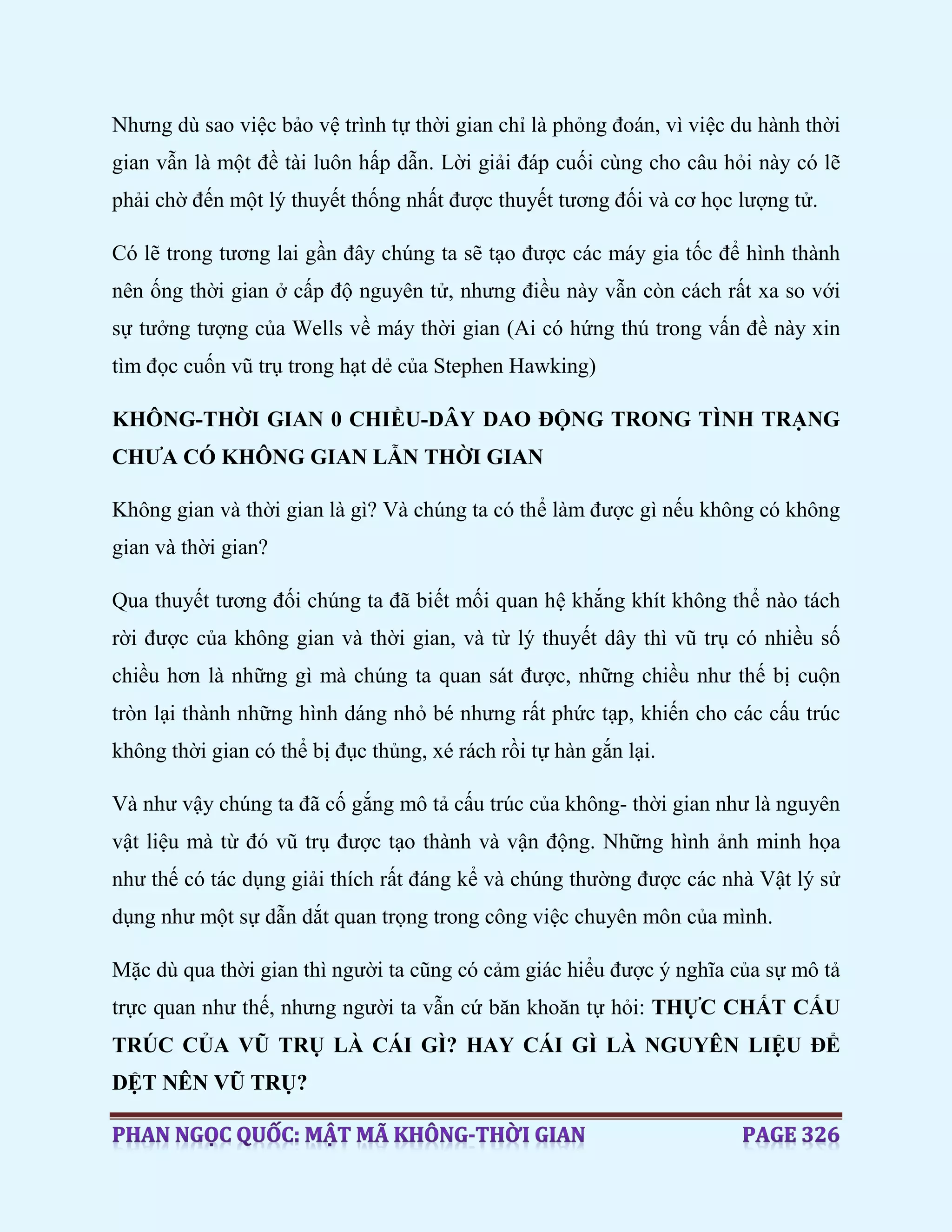 Nhưng dù sao việc bảo vệ trình tự thời gian chỉ là phỏng đoán, vì việc du hành thời
gian vẫn là một đề tài luôn hấp dẫn. Lời giải đáp cuối cùng cho câu hỏi này có lẽ
phải chờ đến một lý thuyết thống nhất được thuyết tương đối và cơ học lượng tử.
Có lẽ trong tương lai gần đây chúng ta sẽ tạo được các máy gia tốc để hình thành
nên ống thời gian ở cấp độ nguyên tử, nhưng điều này vẫn còn cách rất xa so với
sự tưởng tượng của Wells về máy thời gian (Ai có hứng thú trong vấn đề này xin
tìm đọc cuốn vũ trụ trong hạt dẻ của Stephen Hawking)
KHÔNG-THỜI GIAN 0 CHIỀU-DÂY DAO ĐỘNG TRONG TÌNH TRẠNG
CHƯA CÓ KHÔNG GIAN LẪN THỜI GIAN
Không gian và thời gian là gì? Và chúng ta có thể làm được gì nếu không có không
gian và thời gian?
Qua thuyết tương đối chúng ta đã biết mối quan hệ khắng khít không thể nào tách
rời được của không gian và thời gian, và từ lý thuyết dây thì vũ trụ có nhiều số
chiều hơn là những gì mà chúng ta quan sát được, những chiều như thế bị cuộn
tròn lại thành những hình dáng nhỏ bé nhưng rất phức tạp, khiến cho các cấu trúc
không thời gian có thể bị đục thủng, xé rách rồi tự hàn gắn lại.
Và như vậy chúng ta đã cố gắng mô tả cấu trúc của không- thời gian như là nguyên
vật liệu mà từ đó vũ trụ được tạo thành và vận động. Những hình ảnh minh họa
như thế có tác dụng giải thích rất đáng kể và chúng thường được các nhà Vật lý sử
dụng như một sự dẫn dắt quan trọng trong công việc chuyên môn của mình.
Mặc dù qua thời gian thì người ta cũng có cảm giác hiểu được ý nghĩa của sự mô tả
trực quan như thế, nhưng người ta vẫn cứ băn khoăn tự hỏi: THỰC CHẤT CẤU
TRÚC CỦA VŨ TRỤ LÀ CÁI GÌ? HAY CÁI GÌ LÀ NGUYÊN LIỆU ĐỂ
DỆT NÊN VŨ TRỤ?
 