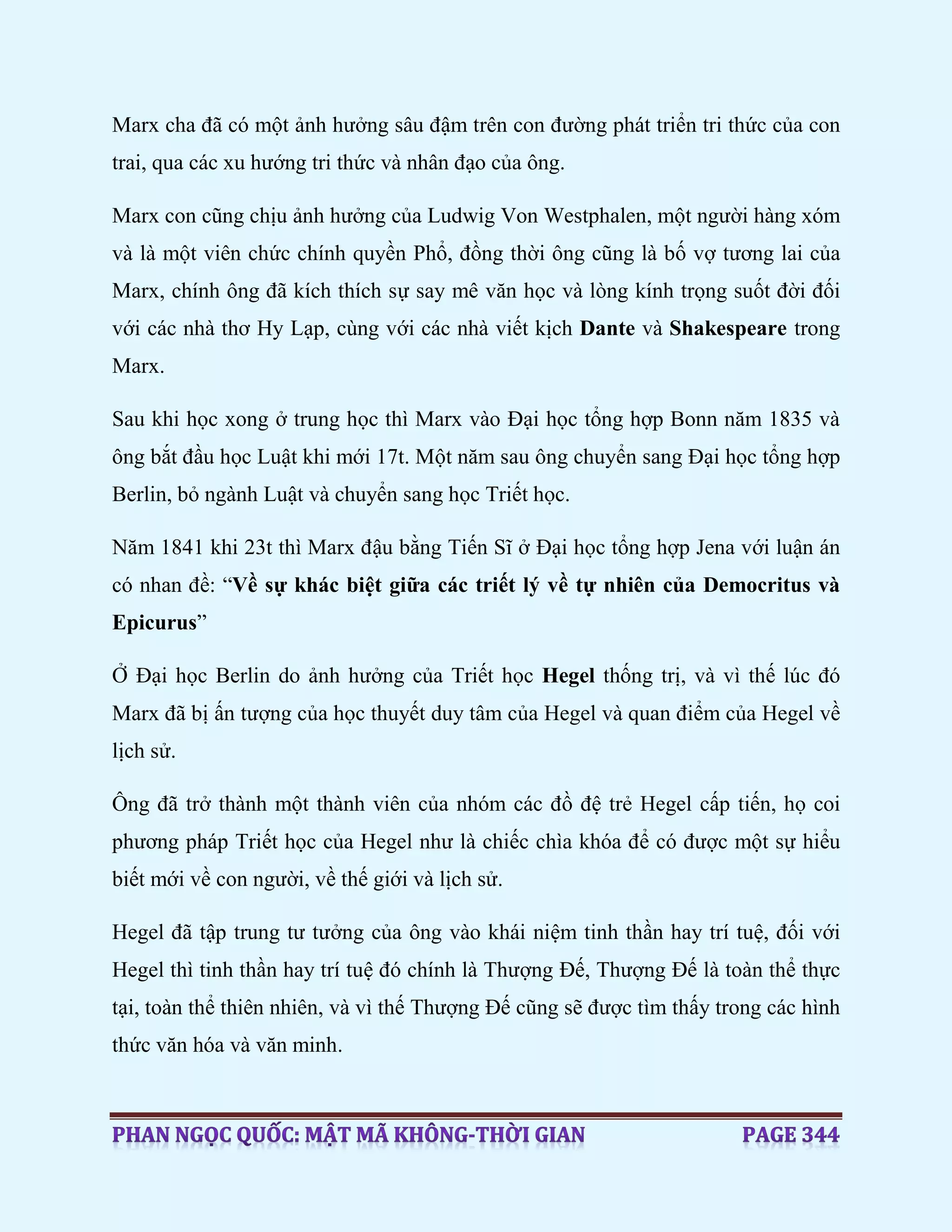 Marx cha đã có một ảnh hưởng sâu đậm trên con đường phát triển tri thức của con
trai, qua các xu hướng tri thức và nhân đạo của ông.
Marx con cũng chịu ảnh hưởng của Ludwig Von Westphalen, một người hàng xóm
và là một viên chức chính quyền Phổ, đồng thời ông cũng là bố vợ tương lai của
Marx, chính ông đã kích thích sự say mê văn học và lòng kính trọng suốt đời đối
với các nhà thơ Hy Lạp, cùng với các nhà viết kịch Dante và Shakespeare trong
Marx.
Sau khi học xong ở trung học thì Marx vào Đại học tổng hợp Bonn năm 1835 và
ông bắt đầu học Luật khi mới 17t. Một năm sau ông chuyển sang Đại học tổng hợp
Berlin, bỏ ngành Luật và chuyển sang học Triết học.
Năm 1841 khi 23t thì Marx đậu bằng Tiến Sĩ ở Đại học tổng hợp Jena với luận án
có nhan đề: “Về sự khác biệt giữa các triết lý về tự nhiên của Democritus và
Epicurus”
Ở Đại học Berlin do ảnh hưởng của Triết học Hegel thống trị, và vì thế lúc đó
Marx đã bị ấn tượng của học thuyết duy tâm của Hegel và quan điểm của Hegel về
lịch sử.
Ông đã trở thành một thành viên của nhóm các đồ đệ trẻ Hegel cấp tiến, họ coi
phương pháp Triết học của Hegel như là chiếc chìa khóa để có được một sự hiểu
biết mới về con người, về thế giới và lịch sử.
Hegel đã tập trung tư tưởng của ông vào khái niệm tinh thần hay trí tuệ, đối với
Hegel thì tinh thần hay trí tuệ đó chính là Thượng Đế, Thượng Đế là toàn thể thực
tại, toàn thể thiên nhiên, và vì thế Thượng Đế cũng sẽ được tìm thấy trong các hình
thức văn hóa và văn minh.
 