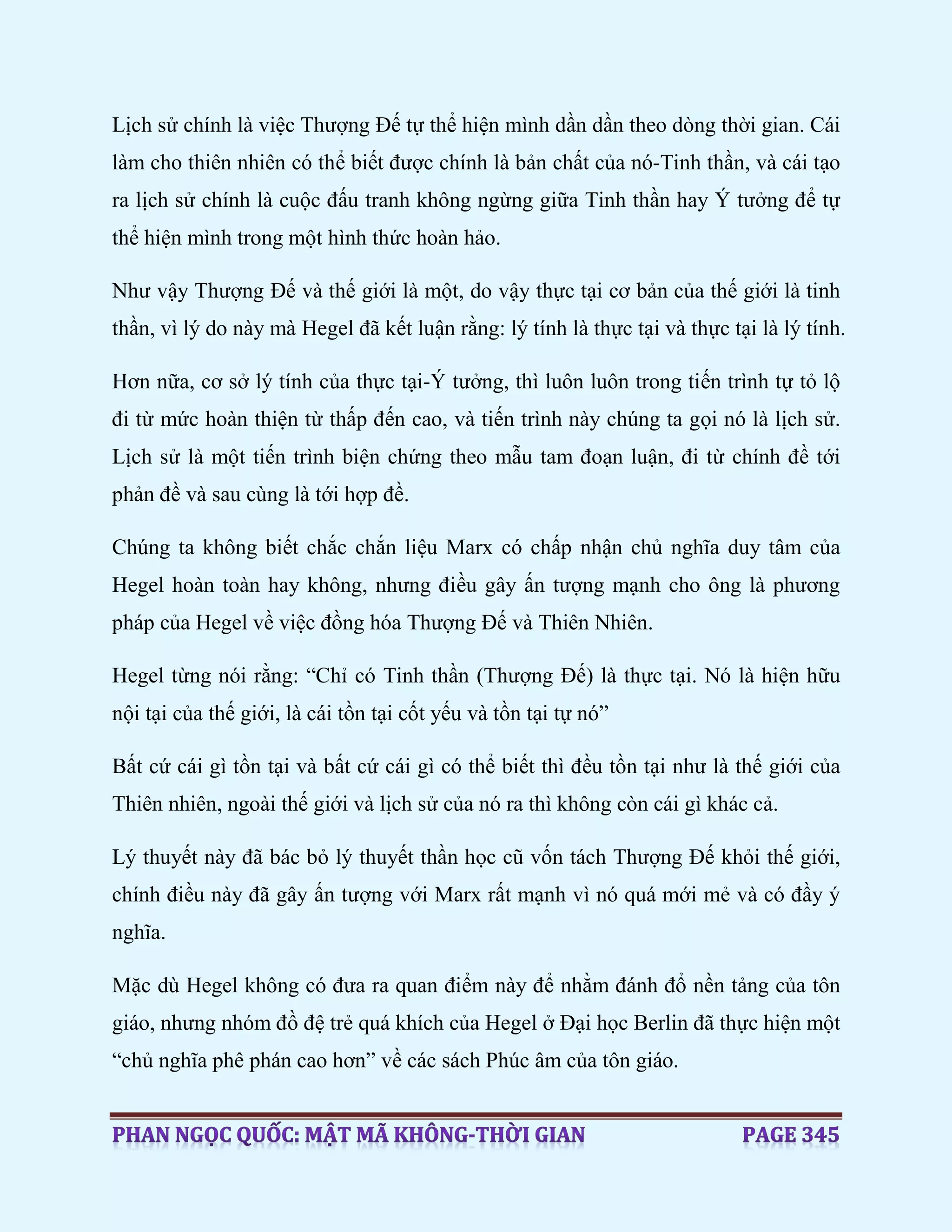 Lịch sử chính là việc Thượng Đế tự thể hiện mình dần dần theo dòng thời gian. Cái
làm cho thiên nhiên có thể biết được chính là bản chất của nó-Tinh thần, và cái tạo
ra lịch sử chính là cuộc đấu tranh không ngừng giữa Tinh thần hay Ý tưởng để tự
thể hiện mình trong một hình thức hoàn hảo.
Như vậy Thượng Đế và thế giới là một, do vậy thực tại cơ bản của thế giới là tinh
thần, vì lý do này mà Hegel đã kết luận rằng: lý tính là thực tại và thực tại là lý tính.
Hơn nữa, cơ sở lý tính của thực tại-Ý tưởng, thì luôn luôn trong tiến trình tự tỏ lộ
đi từ mức hoàn thiện từ thấp đến cao, và tiến trình này chúng ta gọi nó là lịch sử.
Lịch sử là một tiến trình biện chứng theo mẫu tam đoạn luận, đi từ chính đề tới
phản đề và sau cùng là tới hợp đề.
Chúng ta không biết chắc chắn liệu Marx có chấp nhận chủ nghĩa duy tâm của
Hegel hoàn toàn hay không, nhưng điều gây ấn tượng mạnh cho ông là phương
pháp của Hegel về việc đồng hóa Thượng Đế và Thiên Nhiên.
Hegel từng nói rằng: “Chỉ có Tinh thần (Thượng Đế) là thực tại. Nó là hiện hữu
nội tại của thế giới, là cái tồn tại cốt yếu và tồn tại tự nó”
Bất cứ cái gì tồn tại và bất cứ cái gì có thể biết thì đều tồn tại như là thế giới của
Thiên nhiên, ngoài thế giới và lịch sử của nó ra thì không còn cái gì khác cả.
Lý thuyết này đã bác bỏ lý thuyết thần học cũ vốn tách Thượng Đế khỏi thế giới,
chính điều này đã gây ấn tượng với Marx rất mạnh vì nó quá mới mẻ và có đầy ý
nghĩa.
Mặc dù Hegel không có đưa ra quan điểm này để nhằm đánh đổ nền tảng của tôn
giáo, nhưng nhóm đồ đệ trẻ quá khích của Hegel ở Đại học Berlin đã thực hiện một
“chủ nghĩa phê phán cao hơn” về các sách Phúc âm của tôn giáo.
 