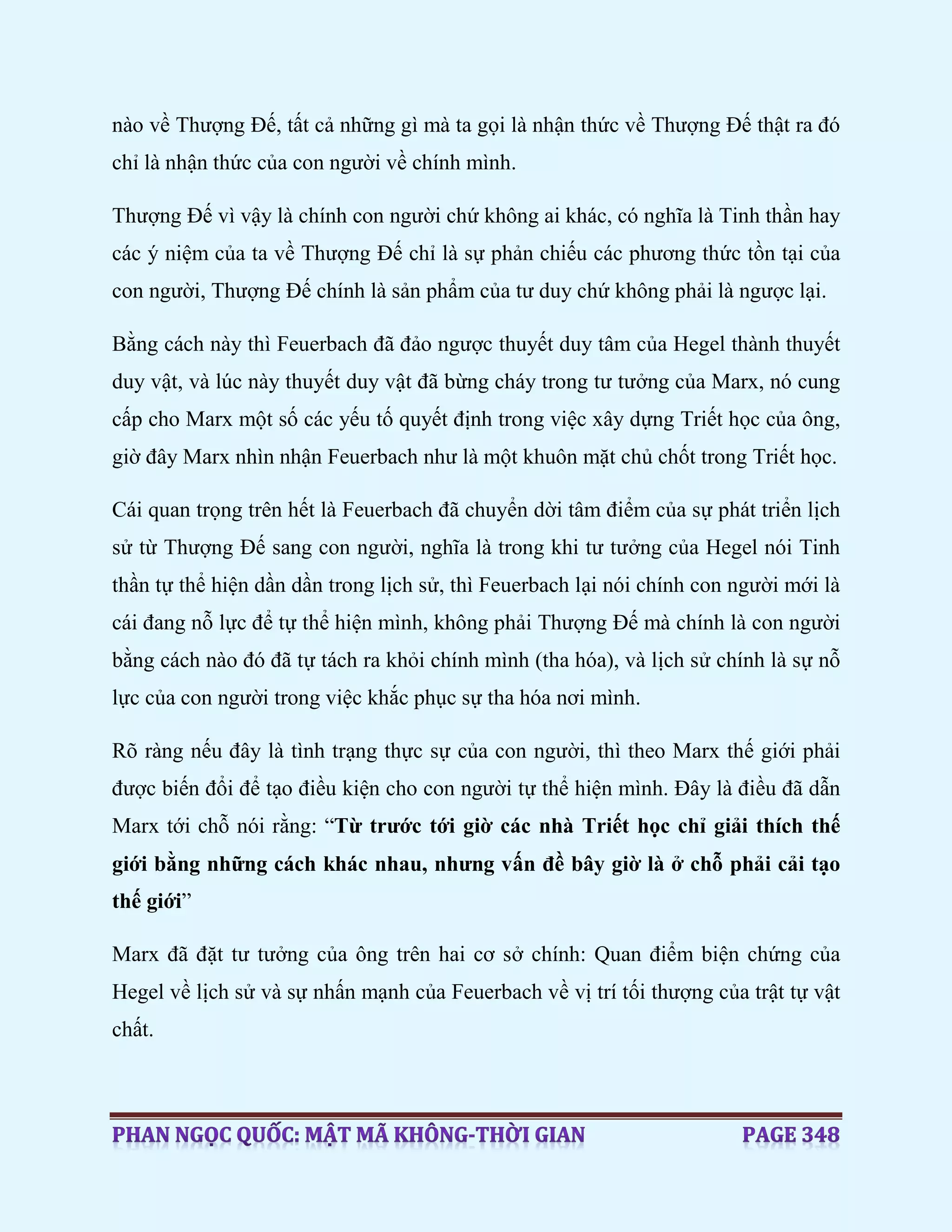 nào về Thượng Đế, tất cả những gì mà ta gọi là nhận thức về Thượng Đế thật ra đó
chỉ là nhận thức của con người về chính mình.
Thượng Đế vì vậy là chính con người chứ không ai khác, có nghĩa là Tinh thần hay
các ý niệm của ta về Thượng Đế chỉ là sự phản chiếu các phương thức tồn tại của
con người, Thượng Đế chính là sản phẩm của tư duy chứ không phải là ngược lại.
Bằng cách này thì Feuerbach đã đảo ngược thuyết duy tâm của Hegel thành thuyết
duy vật, và lúc này thuyết duy vật đã bừng cháy trong tư tưởng của Marx, nó cung
cấp cho Marx một số các yếu tố quyết định trong việc xây dựng Triết học của ông,
giờ đây Marx nhìn nhận Feuerbach như là một khuôn mặt chủ chốt trong Triết học.
Cái quan trọng trên hết là Feuerbach đã chuyển dời tâm điểm của sự phát triển lịch
sử từ Thượng Đế sang con người, nghĩa là trong khi tư tưởng của Hegel nói Tinh
thần tự thể hiện dần dần trong lịch sử, thì Feuerbach lại nói chính con người mới là
cái đang nỗ lực để tự thể hiện mình, không phải Thượng Đế mà chính là con người
bằng cách nào đó đã tự tách ra khỏi chính mình (tha hóa), và lịch sử chính là sự nỗ
lực của con người trong việc khắc phục sự tha hóa nơi mình.
Rõ ràng nếu đây là tình trạng thực sự của con người, thì theo Marx thế giới phải
được biến đổi để tạo điều kiện cho con người tự thể hiện mình. Đây là điều đã dẫn
Marx tới chỗ nói rằng: “Từ trước tới giờ các nhà Triết học chỉ giải thích thế
giới bằng những cách khác nhau, nhưng vấn đề bây giờ là ở chỗ phải cải tạo
thế giới”
Marx đã đặt tư tưởng của ông trên hai cơ sở chính: Quan điểm biện chứng của
Hegel về lịch sử và sự nhấn mạnh của Feuerbach về vị trí tối thượng của trật tự vật
chất.
 