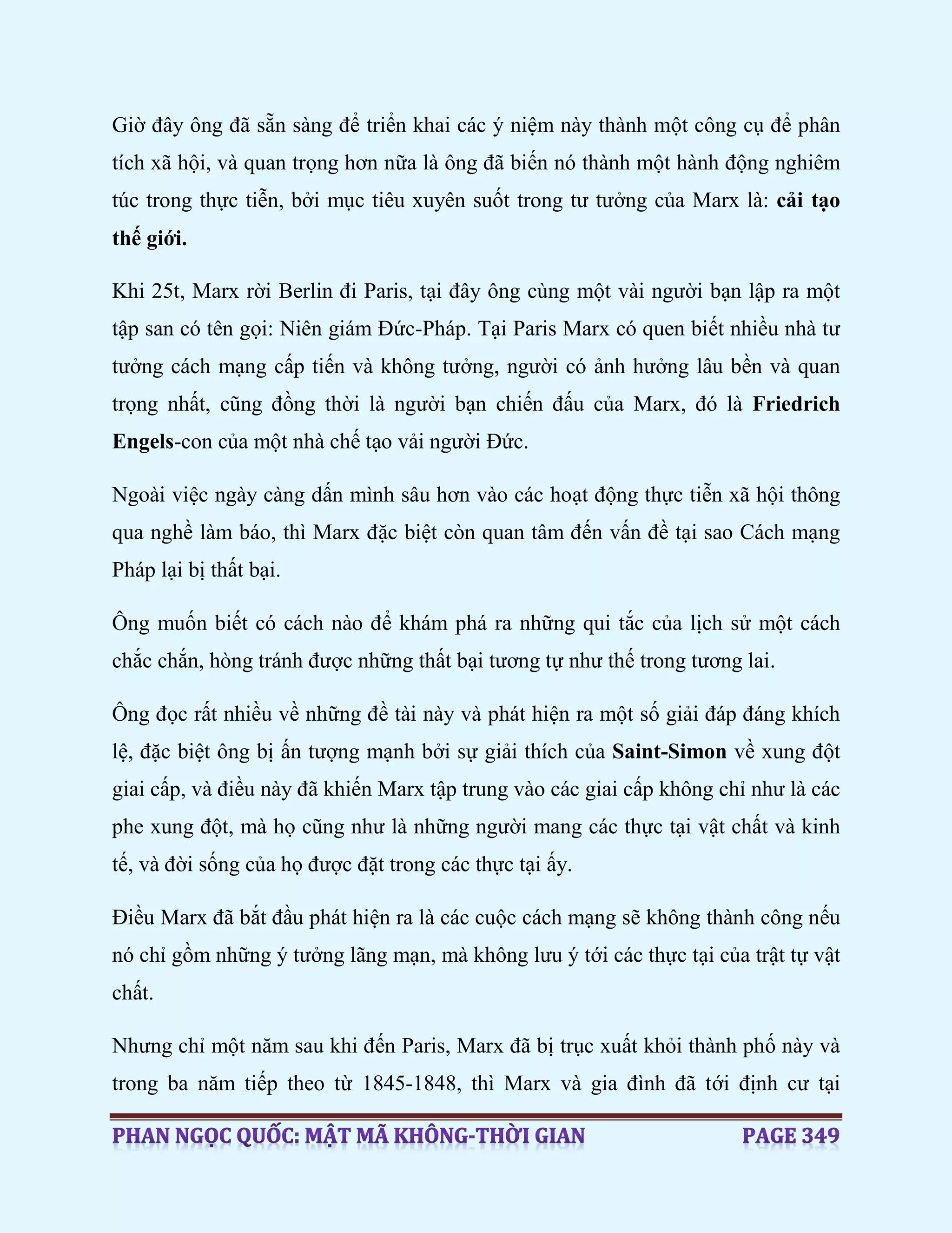 Giờ đây ông đã sẵn sàng để triển khai các ý niệm này thành một công cụ để phân
tích xã hội, và quan trọng hơn nữa là ông đã biến nó thành một hành động nghiêm
túc trong thực tiễn, bởi mục tiêu xuyên suốt trong tư tưởng của Marx là: cải tạo
thế giới.
Khi 25t, Marx rời Berlin đi Paris, tại đây ông cùng một vài người bạn lập ra một
tập san có tên gọi: Niên giám Đức-Pháp. Tại Paris Marx có quen biết nhiều nhà tư
tưởng cách mạng cấp tiến và không tưởng, người có ảnh hưởng lâu bền và quan
trọng nhất, cũng đồng thời là người bạn chiến đấu của Marx, đó là Friedrich
Engels-con của một nhà chế tạo vải người Đức.
Ngoài việc ngày càng dấn mình sâu hơn vào các hoạt động thực tiễn xã hội thông
qua nghề làm báo, thì Marx đặc biệt còn quan tâm đến vấn đề tại sao Cách mạng
Pháp lại bị thất bại.
Ông muốn biết có cách nào để khám phá ra những qui tắc của lịch sử một cách
chắc chắn, hòng tránh được những thất bại tương tự như thế trong tương lai.
Ông đọc rất nhiều về những đề tài này và phát hiện ra một số giải đáp đáng khích
lệ, đặc biệt ông bị ấn tượng mạnh bởi sự giải thích của Saint-Simon về xung đột
giai cấp, và điều này đã khiến Marx tập trung vào các giai cấp không chỉ như là các
phe xung đột, mà họ cũng như là những người mang các thực tại vật chất và kinh
tế, và đời sống của họ được đặt trong các thực tại ấy.
Điều Marx đã bắt đầu phát hiện ra là các cuộc cách mạng sẽ không thành công nếu
nó chỉ gồm những ý tưởng lãng mạn, mà không lưu ý tới các thực tại của trật tự vật
chất.
Nhưng chỉ một năm sau khi đến Paris, Marx đã bị trục xuất khỏi thành phố này và
trong ba năm tiếp theo từ 1845-1848, thì Marx và gia đình đã tới định cư tại
 