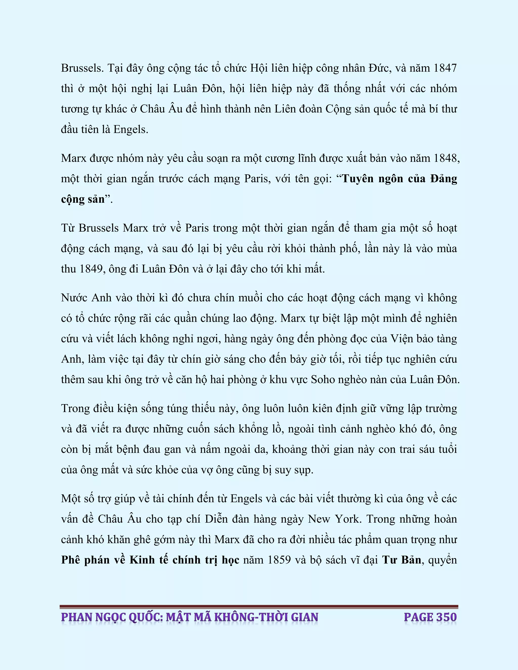 Brussels. Tại đây ông cộng tác tổ chức Hội liên hiệp công nhân Đức, và năm 1847
thì ở một hội nghị lại Luân Đôn, hội liên hiệp này đã thống nhất với các nhóm
tương tự khác ở Châu Âu để hình thành nên Liên đoàn Cộng sản quốc tế mà bí thư
đầu tiên là Engels.
Marx được nhóm này yêu cầu soạn ra một cương lĩnh được xuất bản vào năm 1848,
một thời gian ngắn trước cách mạng Paris, với tên gọi: “Tuyên ngôn của Đảng
cộng sản”.
Từ Brussels Marx trở về Paris trong một thời gian ngắn để tham gia một số hoạt
động cách mạng, và sau đó lại bị yêu cầu rời khỏi thành phố, lần này là vào mùa
thu 1849, ông đi Luân Đôn và ở lại đây cho tới khi mất.
Nước Anh vào thời kì đó chưa chín muồi cho các hoạt động cách mạng vì không
có tổ chức rộng rãi các quần chúng lao động. Marx tự biệt lập một mình để nghiên
cứu và viết lách không nghỉ ngơi, hàng ngày ông đến phòng đọc của Viện bảo tàng
Anh, làm việc tại đây từ chín giờ sáng cho đến bảy giờ tối, rồi tiếp tục nghiên cứu
thêm sau khi ông trở về căn hộ hai phòng ở khu vực Soho nghèo nàn của Luân Đôn.
Trong điều kiện sống túng thiếu này, ông luôn luôn kiên định giữ vững lập trường
và đã viết ra được những cuốn sách khổng lồ, ngoài tình cảnh nghèo khó đó, ông
còn bị mắt bệnh đau gan và nấm ngoài da, khoảng thời gian này con trai sáu tuổi
của ông mất và sức khỏe của vợ ông cũng bị suy sụp.
Một số trợ giúp về tài chính đến từ Engels và các bài viết thường kì của ông về các
vấn đề Châu Âu cho tạp chí Diễn đàn hàng ngày New York. Trong những hoàn
cảnh khó khăn ghê gớm này thì Marx đã cho ra đời nhiều tác phẩm quan trọng như
Phê phán về Kinh tế chính trị học năm 1859 và bộ sách vĩ đại Tư Bản, quyển
 