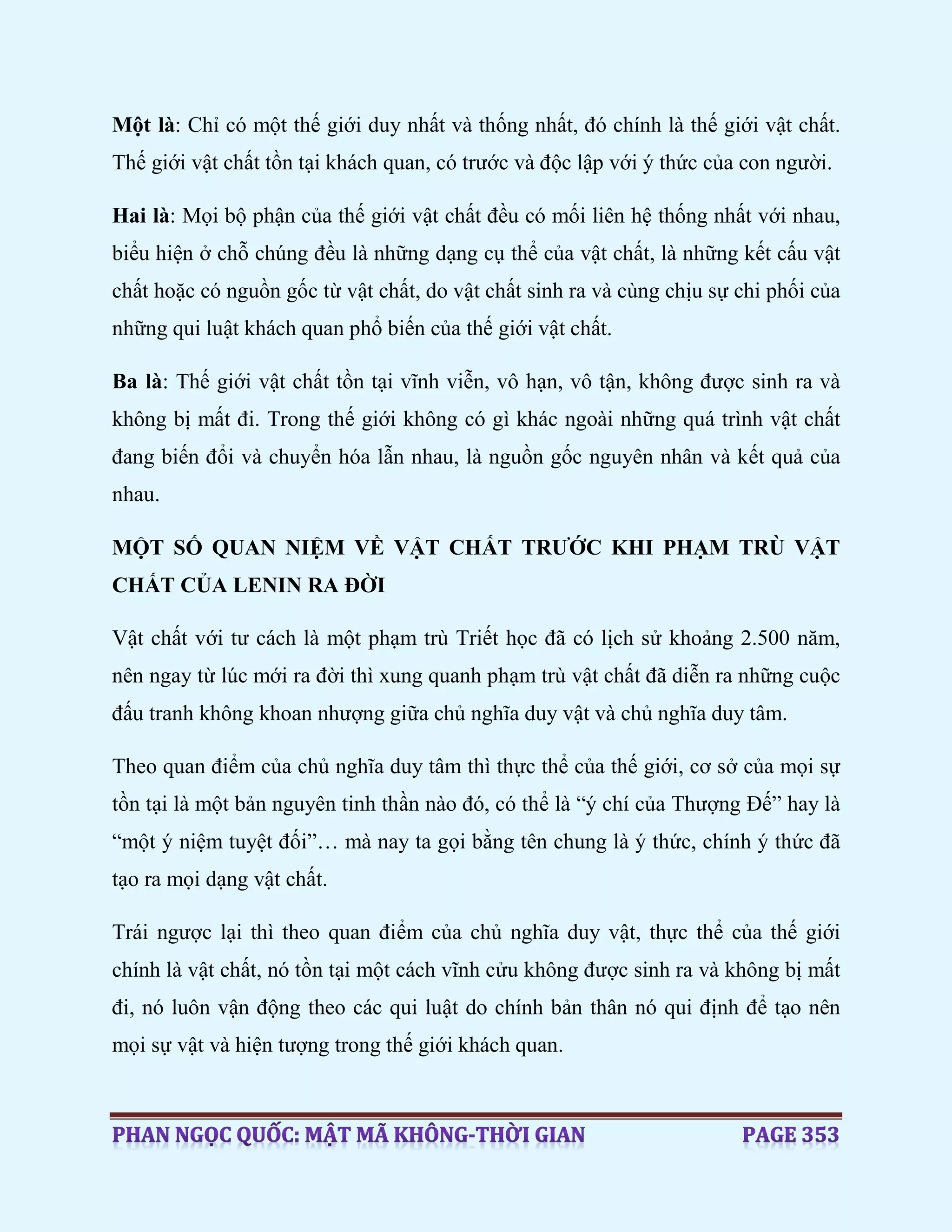 Một là: Chỉ có một thế giới duy nhất và thống nhất, đó chính là thế giới vật chất.
Thế giới vật chất tồn tại khách quan, có trước và độc lập với ý thức của con người.
Hai là: Mọi bộ phận của thế giới vật chất đều có mối liên hệ thống nhất với nhau,
biểu hiện ở chỗ chúng đều là những dạng cụ thể của vật chất, là những kết cấu vật
chất hoặc có nguồn gốc từ vật chất, do vật chất sinh ra và cùng chịu sự chi phối của
những qui luật khách quan phổ biến của thế giới vật chất.
Ba là: Thế giới vật chất tồn tại vĩnh viễn, vô hạn, vô tận, không được sinh ra và
không bị mất đi. Trong thế giới không có gì khác ngoài những quá trình vật chất
đang biến đổi và chuyển hóa lẫn nhau, là nguồn gốc nguyên nhân và kết quả của
nhau.
MỘT SỐ QUAN NIỆM VỀ VẬT CHẤT TRƯỚC KHI PHẠM TRÙ VẬT
CHẤT CỦA LENIN RA ĐỜI
Vật chất với tư cách là một phạm trù Triết học đã có lịch sử khoảng 2.500 năm,
nên ngay từ lúc mới ra đời thì xung quanh phạm trù vật chất đã diễn ra những cuộc
đấu tranh không khoan nhượng giữa chủ nghĩa duy vật và chủ nghĩa duy tâm.
Theo quan điểm của chủ nghĩa duy tâm thì thực thể của thế giới, cơ sở của mọi sự
tồn tại là một bản nguyên tinh thần nào đó, có thể là “ý chí của Thượng Đế” hay là
“một ý niệm tuyệt đối”… mà nay ta gọi bằng tên chung là ý thức, chính ý thức đã
tạo ra mọi dạng vật chất.
Trái ngược lại thì theo quan điểm của chủ nghĩa duy vật, thực thể của thế giới
chính là vật chất, nó tồn tại một cách vĩnh cửu không được sinh ra và không bị mất
đi, nó luôn vận động theo các qui luật do chính bản thân nó qui định để tạo nên
mọi sự vật và hiện tượng trong thế giới khách quan.
 