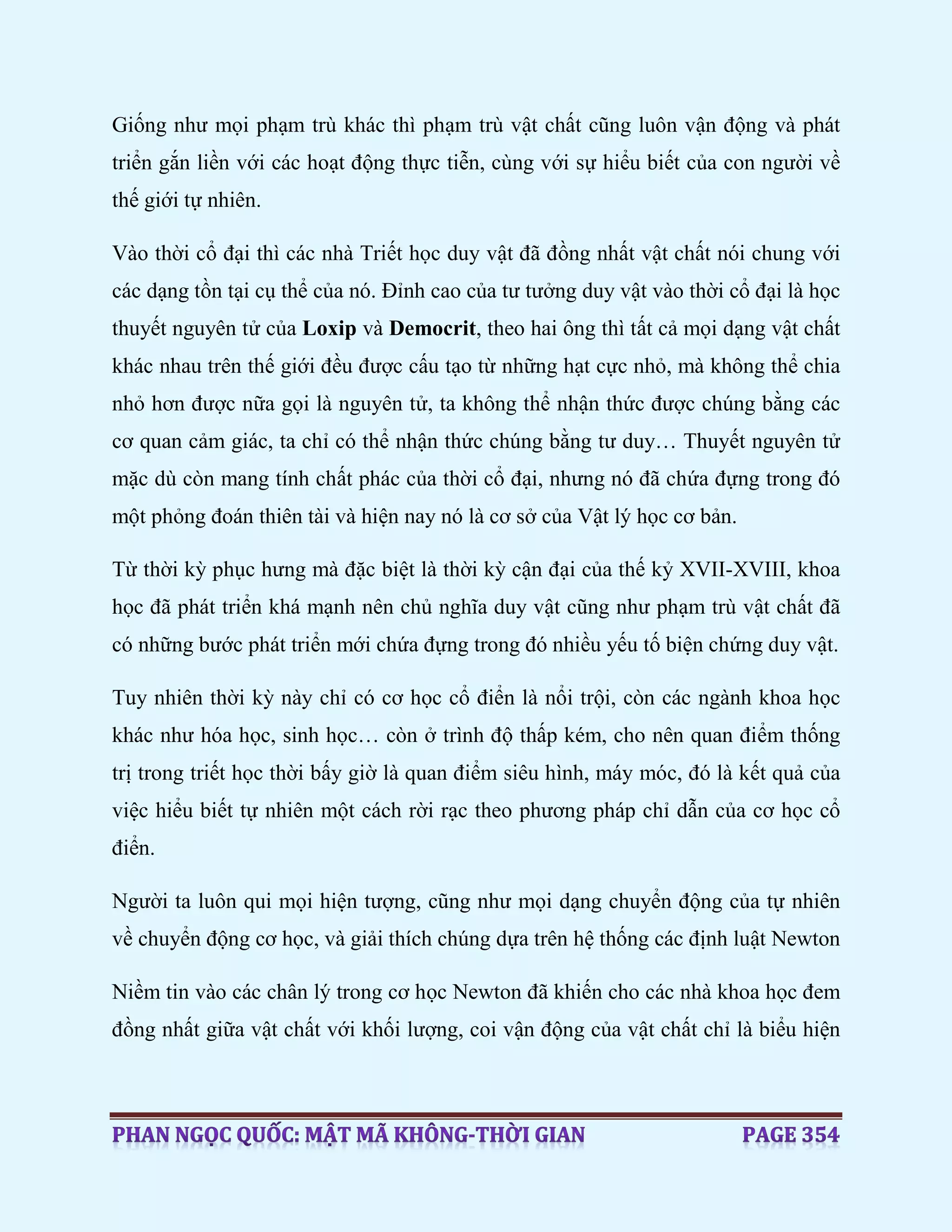 Giống như mọi phạm trù khác thì phạm trù vật chất cũng luôn vận động và phát
triển gắn liền với các hoạt động thực tiễn, cùng với sự hiểu biết của con người về
thế giới tự nhiên.
Vào thời cổ đại thì các nhà Triết học duy vật đã đồng nhất vật chất nói chung với
các dạng tồn tại cụ thể của nó. Đỉnh cao của tư tưởng duy vật vào thời cổ đại là học
thuyết nguyên tử của Loxip và Democrit, theo hai ông thì tất cả mọi dạng vật chất
khác nhau trên thế giới đều được cấu tạo từ những hạt cực nhỏ, mà không thể chia
nhỏ hơn được nữa gọi là nguyên tử, ta không thể nhận thức được chúng bằng các
cơ quan cảm giác, ta chỉ có thể nhận thức chúng bằng tư duy… Thuyết nguyên tử
mặc dù còn mang tính chất phác của thời cổ đại, nhưng nó đã chứa đựng trong đó
một phỏng đoán thiên tài và hiện nay nó là cơ sở của Vật lý học cơ bản.
Từ thời kỳ phục hưng mà đặc biệt là thời kỳ cận đại của thế kỷ XVII-XVIII, khoa
học đã phát triển khá mạnh nên chủ nghĩa duy vật cũng như phạm trù vật chất đã
có những bước phát triển mới chứa đựng trong đó nhiều yếu tố biện chứng duy vật.
Tuy nhiên thời kỳ này chỉ có cơ học cổ điển là nổi trội, còn các ngành khoa học
khác như hóa học, sinh học… còn ở trình độ thấp kém, cho nên quan điểm thống
trị trong triết học thời bấy giờ là quan điểm siêu hình, máy móc, đó là kết quả của
việc hiểu biết tự nhiên một cách rời rạc theo phương pháp chỉ dẫn của cơ học cổ
điển.
Người ta luôn qui mọi hiện tượng, cũng như mọi dạng chuyển động của tự nhiên
về chuyển động cơ học, và giải thích chúng dựa trên hệ thống các định luật Newton
Niềm tin vào các chân lý trong cơ học Newton đã khiến cho các nhà khoa học đem
đồng nhất giữa vật chất với khối lượng, coi vận động của vật chất chỉ là biểu hiện
 