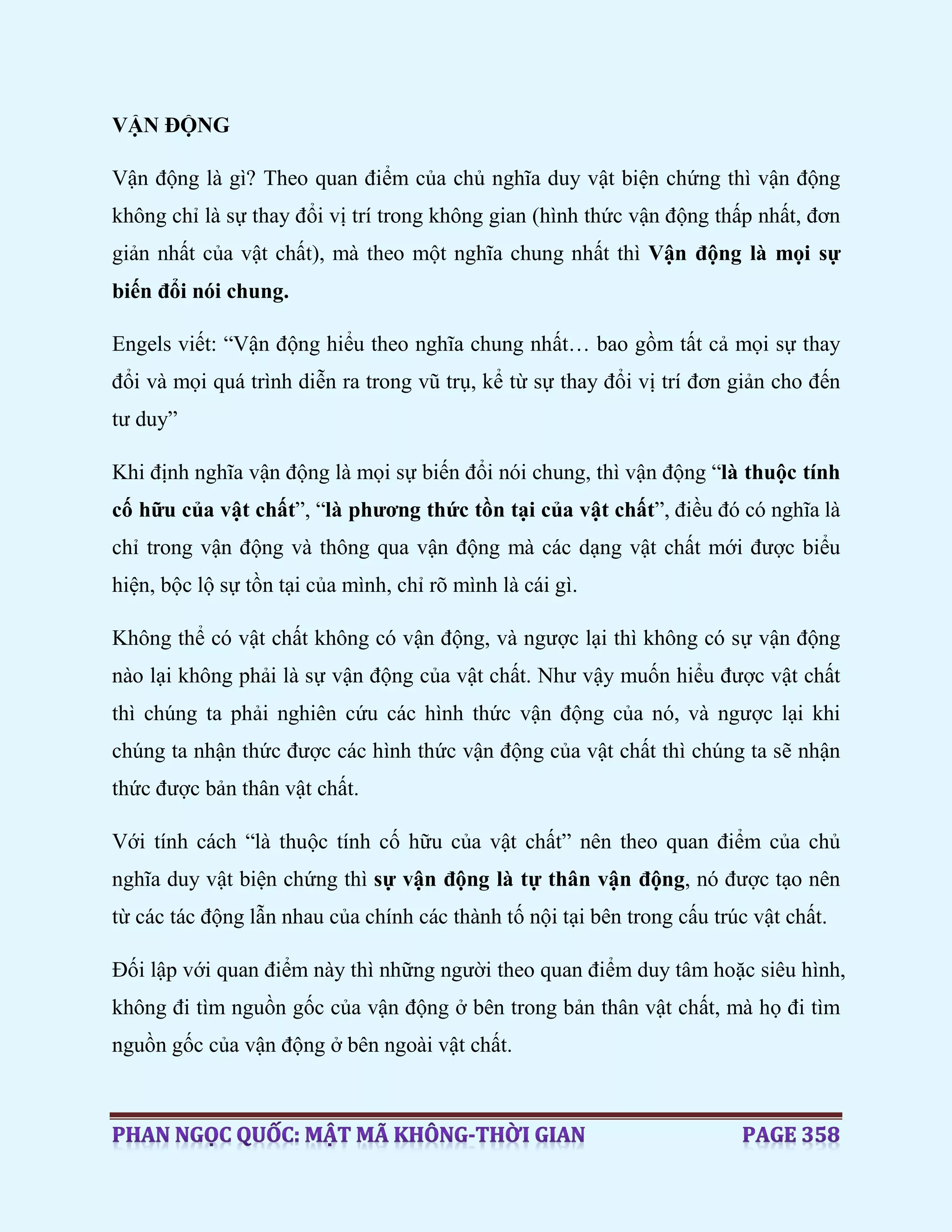 VẬN ĐỘNG
Vận động là gì? Theo quan điểm của chủ nghĩa duy vật biện chứng thì vận động
không chỉ là sự thay đổi vị trí trong không gian (hình thức vận động thấp nhất, đơn
giản nhất của vật chất), mà theo một nghĩa chung nhất thì Vận động là mọi sự
biến đổi nói chung.
Engels viết: “Vận động hiểu theo nghĩa chung nhất… bao gồm tất cả mọi sự thay
đổi và mọi quá trình diễn ra trong vũ trụ, kể từ sự thay đổi vị trí đơn giản cho đến
tư duy”
Khi định nghĩa vận động là mọi sự biến đổi nói chung, thì vận động “là thuộc tính
cố hữu của vật chất”, “là phương thức tồn tại của vật chất”, điều đó có nghĩa là
chỉ trong vận động và thông qua vận động mà các dạng vật chất mới được biểu
hiện, bộc lộ sự tồn tại của mình, chỉ rõ mình là cái gì.
Không thể có vật chất không có vận động, và ngược lại thì không có sự vận động
nào lại không phải là sự vận động của vật chất. Như vậy muốn hiểu được vật chất
thì chúng ta phải nghiên cứu các hình thức vận động của nó, và ngược lại khi
chúng ta nhận thức được các hình thức vận động của vật chất thì chúng ta sẽ nhận
thức được bản thân vật chất.
Với tính cách “là thuộc tính cố hữu của vật chất” nên theo quan điểm của chủ
nghĩa duy vật biện chứng thì sự vận động là tự thân vận động, nó được tạo nên
từ các tác động lẫn nhau của chính các thành tố nội tại bên trong cấu trúc vật chất.
Đối lập với quan điểm này thì những người theo quan điểm duy tâm hoặc siêu hình,
không đi tìm nguồn gốc của vận động ở bên trong bản thân vật chất, mà họ đi tìm
nguồn gốc của vận động ở bên ngoài vật chất.
 