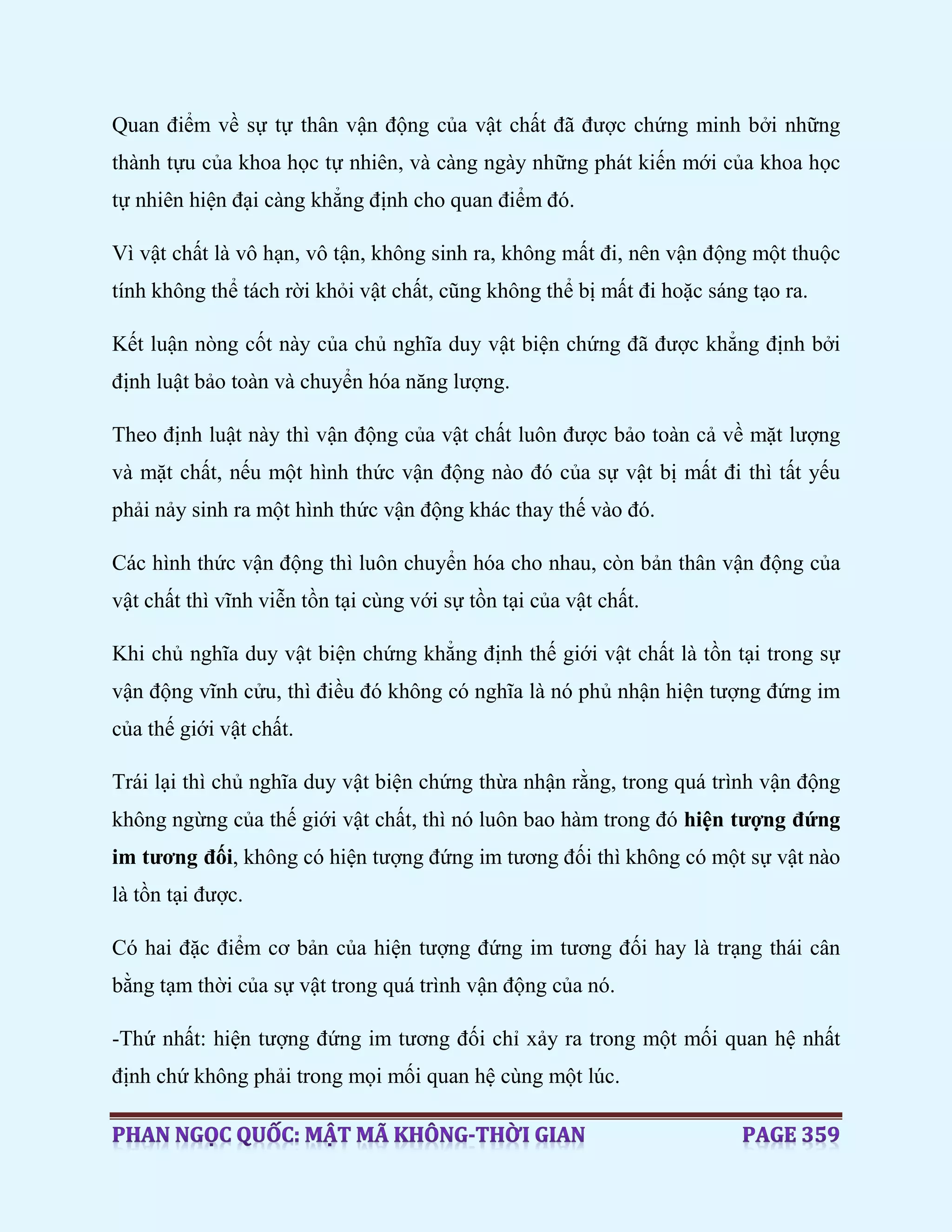 Quan điểm về sự tự thân vận động của vật chất đã được chứng minh bởi những
thành tựu của khoa học tự nhiên, và càng ngày những phát kiến mới của khoa học
tự nhiên hiện đại càng khẳng định cho quan điểm đó.
Vì vật chất là vô hạn, vô tận, không sinh ra, không mất đi, nên vận động một thuộc
tính không thể tách rời khỏi vật chất, cũng không thể bị mất đi hoặc sáng tạo ra.
Kết luận nòng cốt này của chủ nghĩa duy vật biện chứng đã được khẳng định bởi
định luật bảo toàn và chuyển hóa năng lượng.
Theo định luật này thì vận động của vật chất luôn được bảo toàn cả về mặt lượng
và mặt chất, nếu một hình thức vận động nào đó của sự vật bị mất đi thì tất yếu
phải nảy sinh ra một hình thức vận động khác thay thế vào đó.
Các hình thức vận động thì luôn chuyển hóa cho nhau, còn bản thân vận động của
vật chất thì vĩnh viễn tồn tại cùng với sự tồn tại của vật chất.
Khi chủ nghĩa duy vật biện chứng khẳng định thế giới vật chất là tồn tại trong sự
vận động vĩnh cửu, thì điều đó không có nghĩa là nó phủ nhận hiện tượng đứng im
của thế giới vật chất.
Trái lại thì chủ nghĩa duy vật biện chứng thừa nhận rằng, trong quá trình vận động
không ngừng của thế giới vật chất, thì nó luôn bao hàm trong đó hiện tượng đứng
im tương đối, không có hiện tượng đứng im tương đối thì không có một sự vật nào
là tồn tại được.
Có hai đặc điểm cơ bản của hiện tượng đứng im tương đối hay là trạng thái cân
bằng tạm thời của sự vật trong quá trình vận động của nó.
-Thứ nhất: hiện tượng đứng im tương đối chỉ xảy ra trong một mối quan hệ nhất
định chứ không phải trong mọi mối quan hệ cùng một lúc.
 