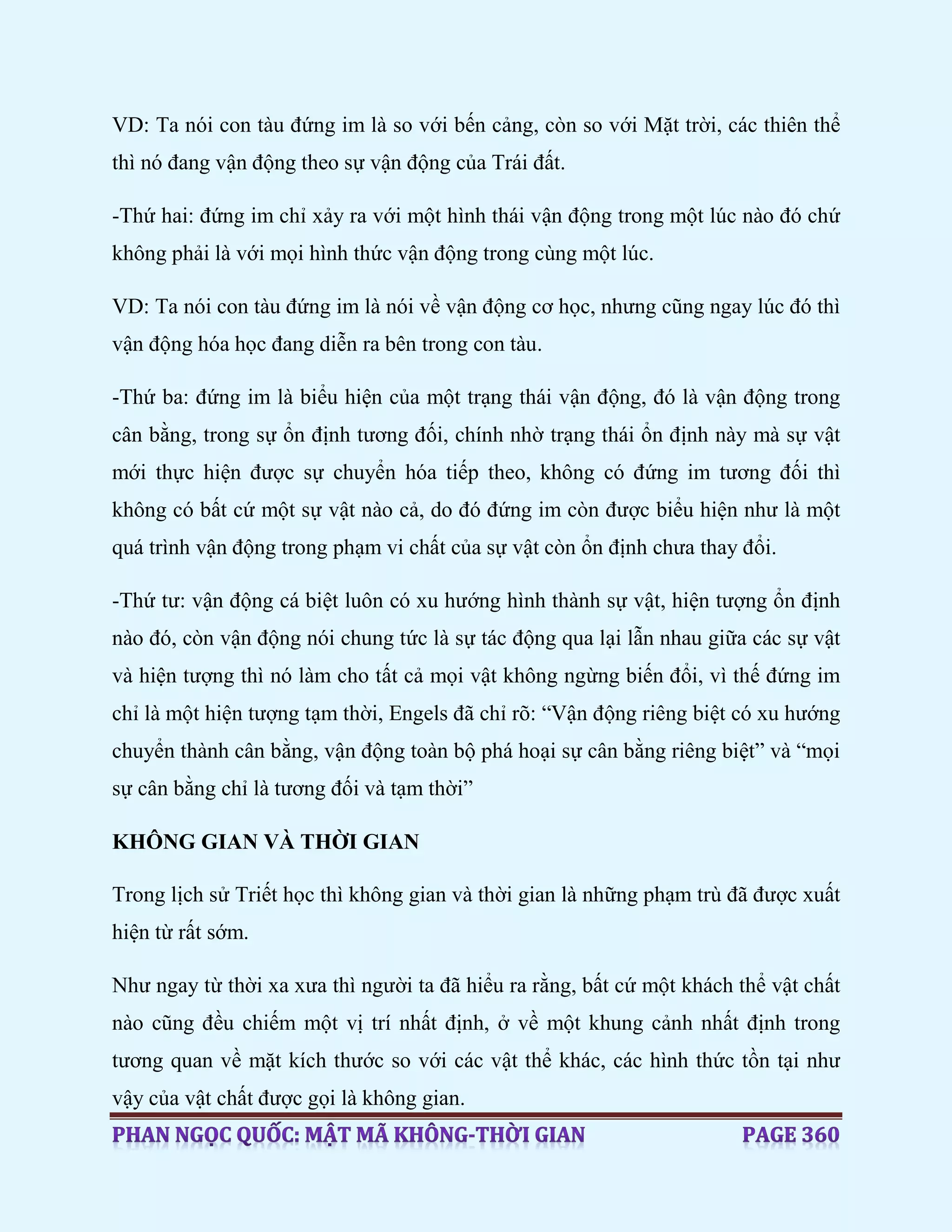 VD: Ta nói con tàu đứng im là so với bến cảng, còn so với Mặt trời, các thiên thể
thì nó đang vận động theo sự vận động của Trái đất.
-Thứ hai: đứng im chỉ xảy ra với một hình thái vận động trong một lúc nào đó chứ
không phải là với mọi hình thức vận động trong cùng một lúc.
VD: Ta nói con tàu đứng im là nói về vận động cơ học, nhưng cũng ngay lúc đó thì
vận động hóa học đang diễn ra bên trong con tàu.
-Thứ ba: đứng im là biểu hiện của một trạng thái vận động, đó là vận động trong
cân bằng, trong sự ổn định tương đối, chính nhờ trạng thái ổn định này mà sự vật
mới thực hiện được sự chuyển hóa tiếp theo, không có đứng im tương đối thì
không có bất cứ một sự vật nào cả, do đó đứng im còn được biểu hiện như là một
quá trình vận động trong phạm vi chất của sự vật còn ổn định chưa thay đổi.
-Thứ tư: vận động cá biệt luôn có xu hướng hình thành sự vật, hiện tượng ổn định
nào đó, còn vận động nói chung tức là sự tác động qua lại lẫn nhau giữa các sự vật
và hiện tượng thì nó làm cho tất cả mọi vật không ngừng biến đổi, vì thế đứng im
chỉ là một hiện tượng tạm thời, Engels đã chỉ rõ: “Vận động riêng biệt có xu hướng
chuyển thành cân bằng, vận động toàn bộ phá hoại sự cân bằng riêng biệt” và “mọi
sự cân bằng chỉ là tương đối và tạm thời”
KHÔNG GIAN VÀ THỜI GIAN
Trong lịch sử Triết học thì không gian và thời gian là những phạm trù đã được xuất
hiện từ rất sớm.
Như ngay từ thời xa xưa thì người ta đã hiểu ra rằng, bất cứ một khách thể vật chất
nào cũng đều chiếm một vị trí nhất định, ở về một khung cảnh nhất định trong
tương quan về mặt kích thước so với các vật thể khác, các hình thức tồn tại như
vậy của vật chất được gọi là không gian.
 