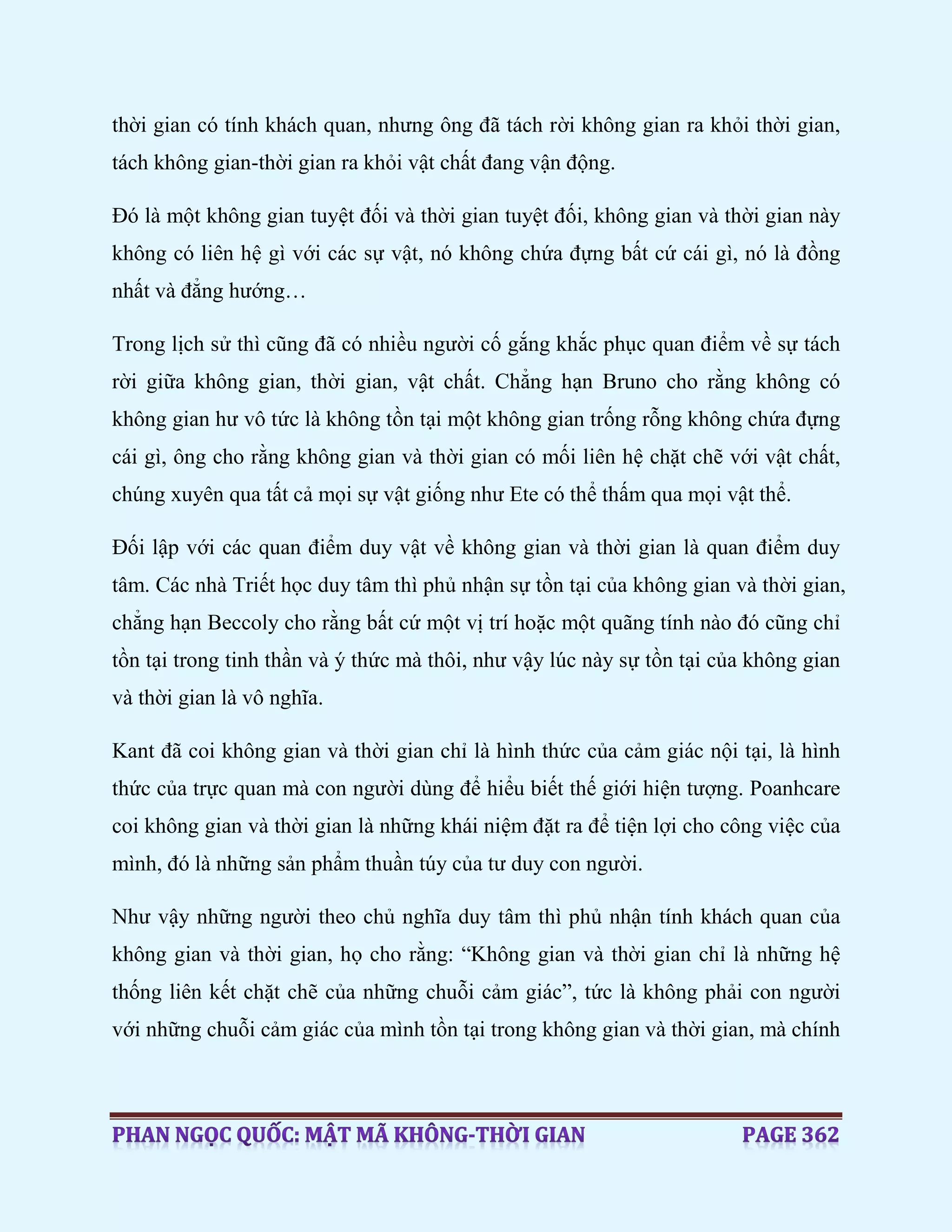 thời gian có tính khách quan, nhưng ông đã tách rời không gian ra khỏi thời gian,
tách không gian-thời gian ra khỏi vật chất đang vận động.
Đó là một không gian tuyệt đối và thời gian tuyệt đối, không gian và thời gian này
không có liên hệ gì với các sự vật, nó không chứa đựng bất cứ cái gì, nó là đồng
nhất và đẳng hướng…
Trong lịch sử thì cũng đã có nhiều người cố gắng khắc phục quan điểm về sự tách
rời giữa không gian, thời gian, vật chất. Chẳng hạn Bruno cho rằng không có
không gian hư vô tức là không tồn tại một không gian trống rỗng không chứa đựng
cái gì, ông cho rằng không gian và thời gian có mối liên hệ chặt chẽ với vật chất,
chúng xuyên qua tất cả mọi sự vật giống như Ete có thể thấm qua mọi vật thể.
Đối lập với các quan điểm duy vật về không gian và thời gian là quan điểm duy
tâm. Các nhà Triết học duy tâm thì phủ nhận sự tồn tại của không gian và thời gian,
chẳng hạn Beccoly cho rằng bất cứ một vị trí hoặc một quãng tính nào đó cũng chỉ
tồn tại trong tinh thần và ý thức mà thôi, như vậy lúc này sự tồn tại của không gian
và thời gian là vô nghĩa.
Kant đã coi không gian và thời gian chỉ là hình thức của cảm giác nội tại, là hình
thức của trực quan mà con người dùng để hiểu biết thế giới hiện tượng. Poanhcare
coi không gian và thời gian là những khái niệm đặt ra để tiện lợi cho công việc của
mình, đó là những sản phẩm thuần túy của tư duy con người.
Như vậy những người theo chủ nghĩa duy tâm thì phủ nhận tính khách quan của
không gian và thời gian, họ cho rằng: “Không gian và thời gian chỉ là những hệ
thống liên kết chặt chẽ của những chuỗi cảm giác”, tức là không phải con người
với những chuỗi cảm giác của mình tồn tại trong không gian và thời gian, mà chính
 