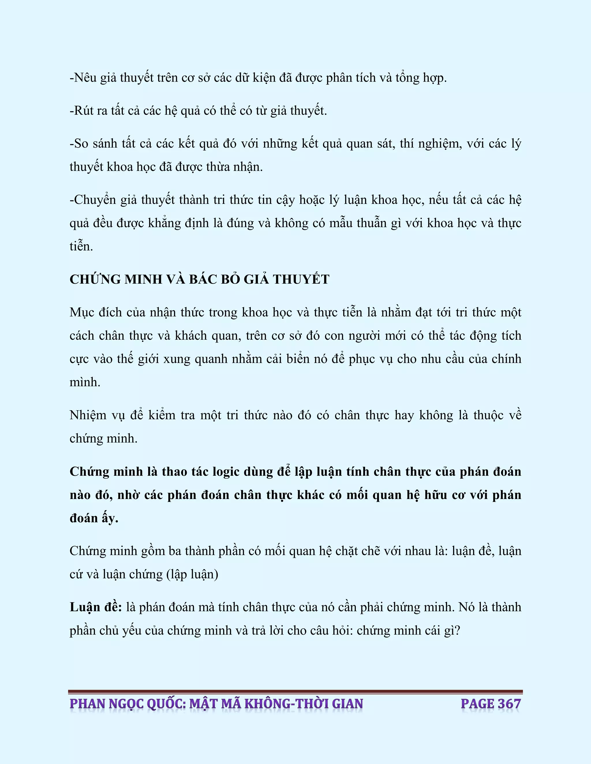 -Nêu giả thuyết trên cơ sở các dữ kiện đã được phân tích và tổng hợp.
-Rút ra tất cả các hệ quả có thể có từ giả thuyết.
-So sánh tất cả các kết quả đó với những kết quả quan sát, thí nghiệm, với các lý
thuyết khoa học đã được thừa nhận.
-Chuyển giả thuyết thành tri thức tin cậy hoặc lý luận khoa học, nếu tất cả các hệ
quả đều được khẳng định là đúng và không có mẫu thuẫn gì với khoa học và thực
tiễn.
CHỨNG MINH VÀ BÁC BỎ GIẢ THUYẾT
Mục đích của nhận thức trong khoa học và thực tiễn là nhằm đạt tới tri thức một
cách chân thực và khách quan, trên cơ sở đó con người mới có thể tác động tích
cực vào thế giới xung quanh nhằm cải biển nó để phục vụ cho nhu cầu của chính
mình.
Nhiệm vụ để kiểm tra một tri thức nào đó có chân thực hay không là thuộc về
chứng minh.
Chứng minh là thao tác logic dùng để lập luận tính chân thực của phán đoán
nào đó, nhờ các phán đoán chân thực khác có mối quan hệ hữu cơ với phán
đoán ấy.
Chứng minh gồm ba thành phần có mối quan hệ chặt chẽ với nhau là: luận đề, luận
cứ và luận chứng (lập luận)
Luận đề: là phán đoán mà tính chân thực của nó cần phải chứng minh. Nó là thành
phần chủ yếu của chứng minh và trả lời cho câu hỏi: chứng minh cái gì?
 