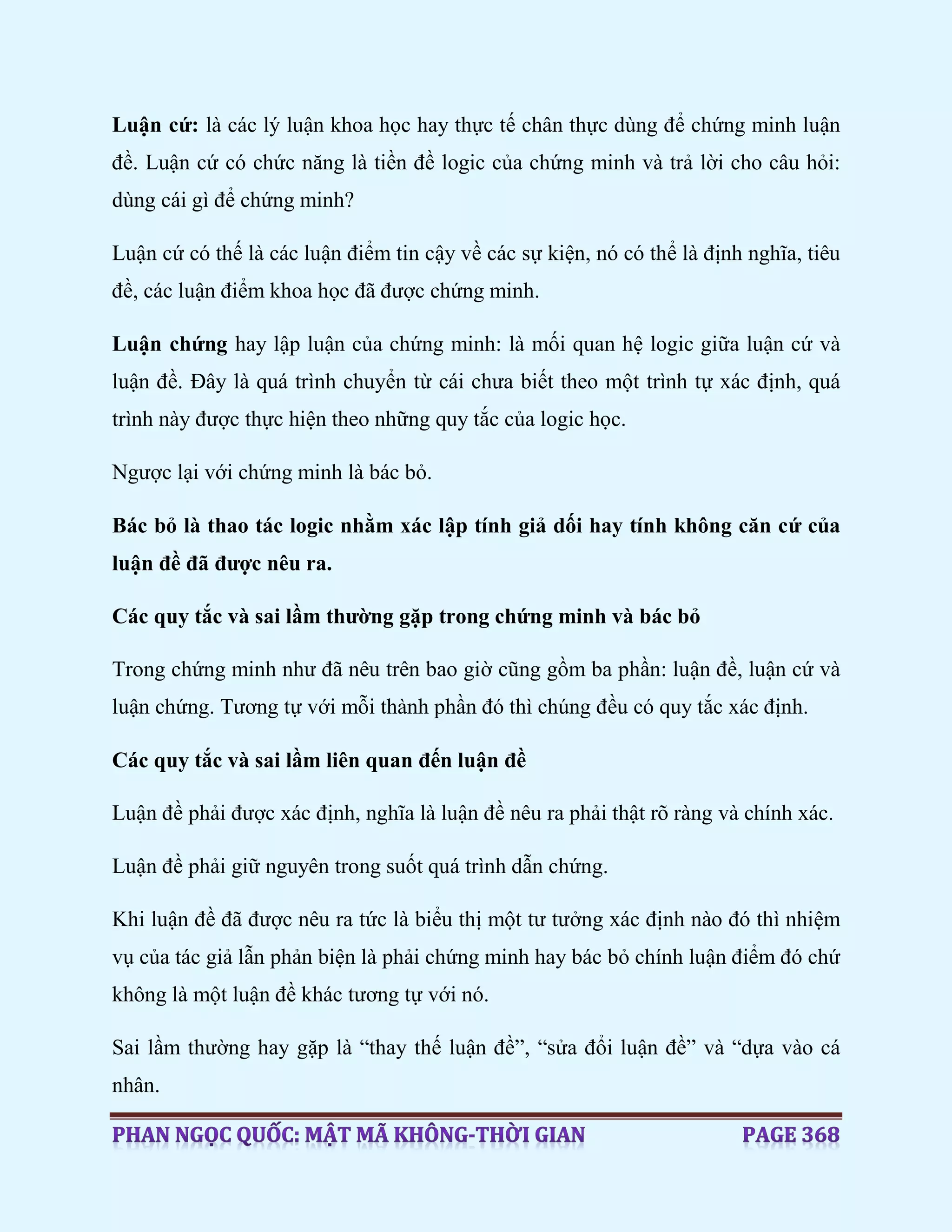 Luận cứ: là các lý luận khoa học hay thực tế chân thực dùng để chứng minh luận
đề. Luận cứ có chức năng là tiền đề logic của chứng minh và trả lời cho câu hỏi:
dùng cái gì để chứng minh?
Luận cứ có thế là các luận điểm tin cậy về các sự kiện, nó có thể là định nghĩa, tiêu
đề, các luận điểm khoa học đã được chứng minh.
Luận chứng hay lập luận của chứng minh: là mối quan hệ logic giữa luận cứ và
luận đề. Đây là quá trình chuyển từ cái chưa biết theo một trình tự xác định, quá
trình này được thực hiện theo những quy tắc của logic học.
Ngược lại với chứng minh là bác bỏ.
Bác bỏ là thao tác logic nhằm xác lập tính giả dối hay tính không căn cứ của
luận đề đã được nêu ra.
Các quy tắc và sai lầm thường gặp trong chứng minh và bác bỏ
Trong chứng minh như đã nêu trên bao giờ cũng gồm ba phần: luận đề, luận cứ và
luận chứng. Tương tự với mỗi thành phần đó thì chúng đều có quy tắc xác định.
Các quy tắc và sai lầm liên quan đến luận đề
Luận đề phải được xác định, nghĩa là luận đề nêu ra phải thật rõ ràng và chính xác.
Luận đề phải giữ nguyên trong suốt quá trình dẫn chứng.
Khi luận đề đã được nêu ra tức là biểu thị một tư tưởng xác định nào đó thì nhiệm
vụ của tác giả lẫn phản biện là phải chứng minh hay bác bỏ chính luận điểm đó chứ
không là một luận đề khác tương tự với nó.
Sai lầm thường hay gặp là “thay thế luận đề”, “sửa đổi luận đề” và “dựa vào cá
nhân.
 