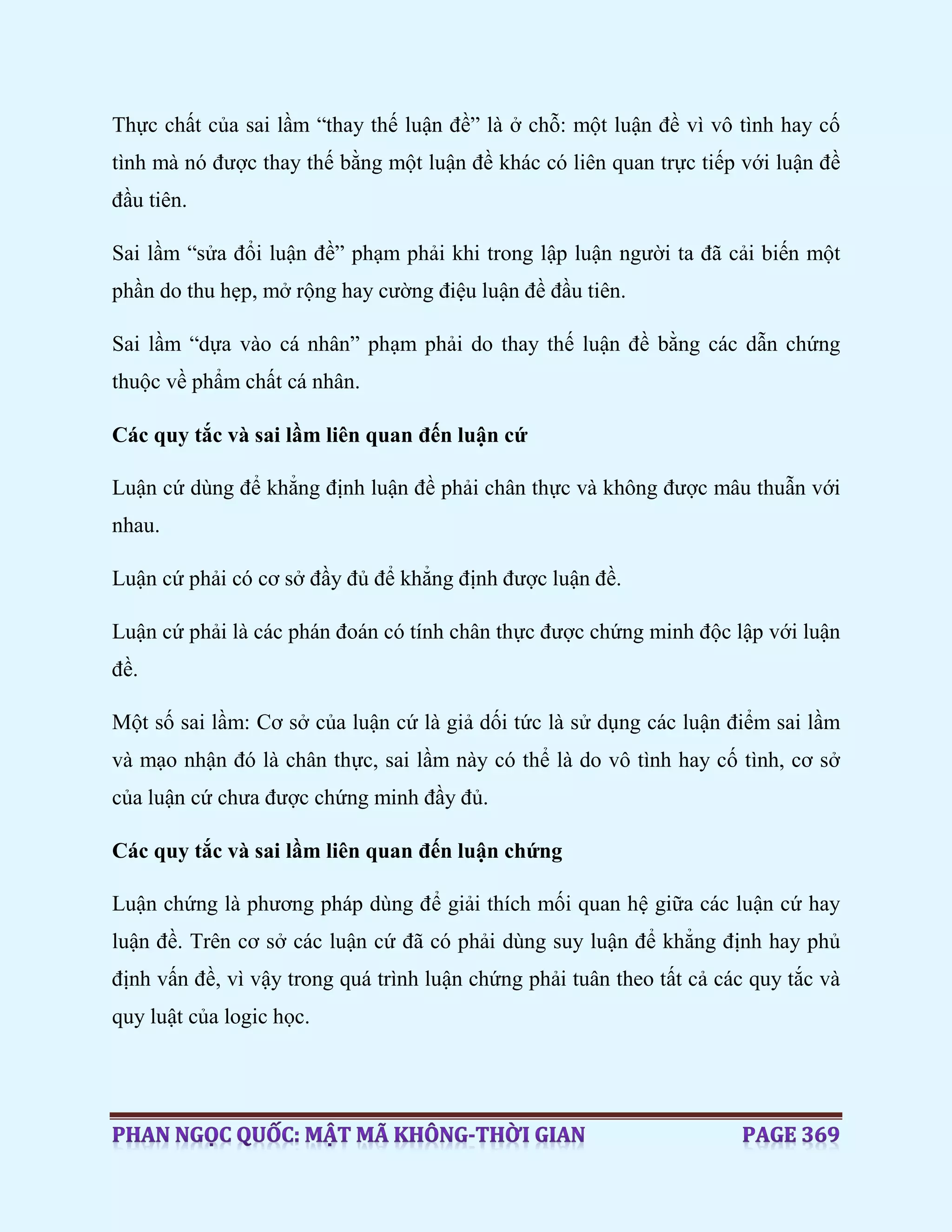 Thực chất của sai lầm “thay thế luận đề” là ở chỗ: một luận đề vì vô tình hay cố
tình mà nó được thay thế bằng một luận đề khác có liên quan trực tiếp với luận đề
đầu tiên.
Sai lầm “sửa đổi luận đề” phạm phải khi trong lập luận người ta đã cải biến một
phần do thu hẹp, mở rộng hay cường điệu luận đề đầu tiên.
Sai lầm “dựa vào cá nhân” phạm phải do thay thế luận đề bằng các dẫn chứng
thuộc về phẩm chất cá nhân.
Các quy tắc và sai lầm liên quan đến luận cứ
Luận cứ dùng để khẳng định luận đề phải chân thực và không được mâu thuẫn với
nhau.
Luận cứ phải có cơ sở đầy đủ để khẳng định được luận đề.
Luận cứ phải là các phán đoán có tính chân thực được chứng minh độc lập với luận
đề.
Một số sai lầm: Cơ sở của luận cứ là giả dối tức là sử dụng các luận điểm sai lầm
và mạo nhận đó là chân thực, sai lầm này có thể là do vô tình hay cố tình, cơ sở
của luận cứ chưa được chứng minh đầy đủ.
Các quy tắc và sai lầm liên quan đến luận chứng
Luận chứng là phương pháp dùng để giải thích mối quan hệ giữa các luận cứ hay
luận đề. Trên cơ sở các luận cứ đã có phải dùng suy luận để khẳng định hay phủ
định vấn đề, vì vậy trong quá trình luận chứng phải tuân theo tất cả các quy tắc và
quy luật của logic học.
 