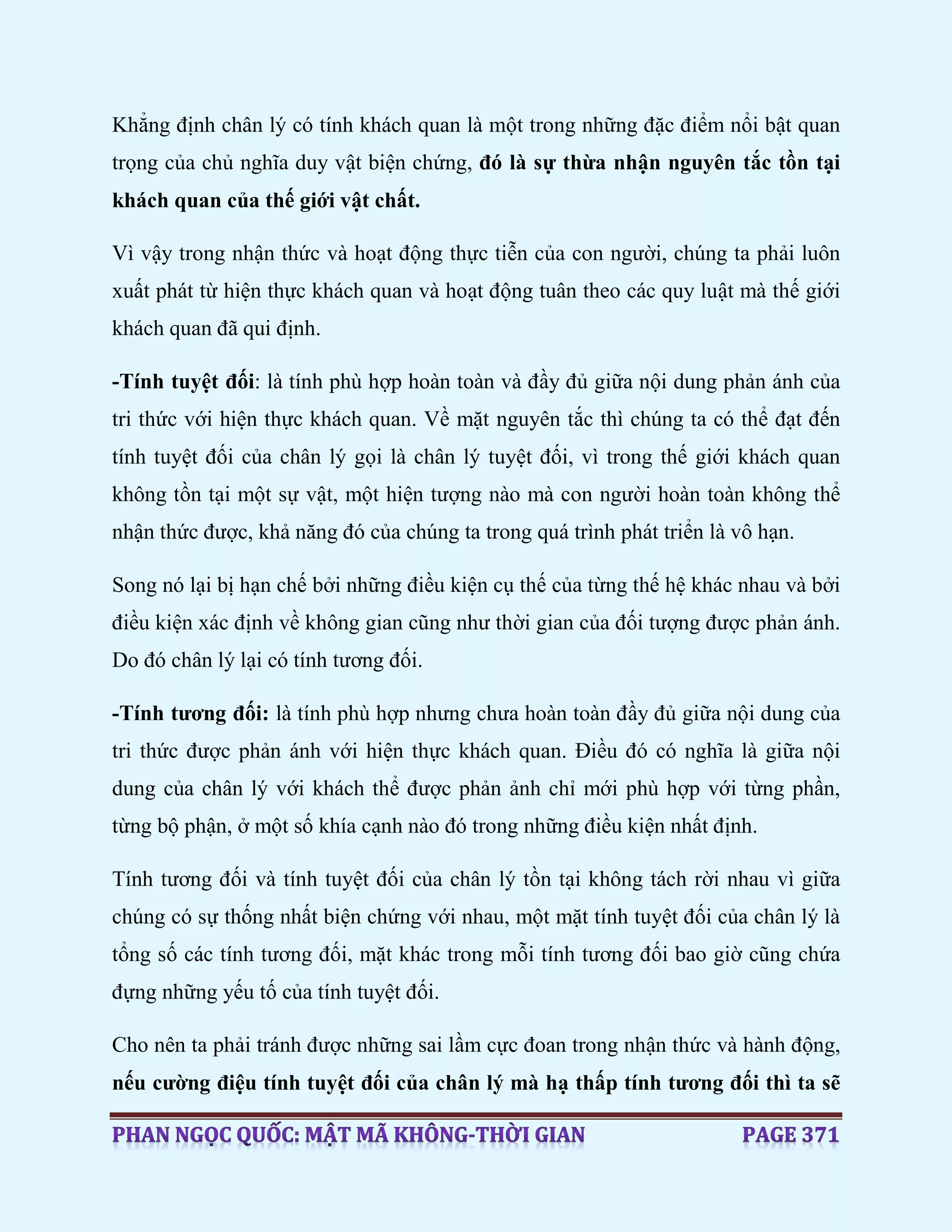 Khẳng định chân lý có tính khách quan là một trong những đặc điểm nổi bật quan
trọng của chủ nghĩa duy vật biện chứng, đó là sự thừa nhận nguyên tắc tồn tại
khách quan của thế giới vật chất.
Vì vậy trong nhận thức và hoạt động thực tiễn của con người, chúng ta phải luôn
xuất phát từ hiện thực khách quan và hoạt động tuân theo các quy luật mà thế giới
khách quan đã qui định.
-Tính tuyệt đối: là tính phù hợp hoàn toàn và đầy đủ giữa nội dung phản ánh của
tri thức với hiện thực khách quan. Về mặt nguyên tắc thì chúng ta có thể đạt đến
tính tuyệt đối của chân lý gọi là chân lý tuyệt đối, vì trong thế giới khách quan
không tồn tại một sự vật, một hiện tượng nào mà con người hoàn toàn không thể
nhận thức được, khả năng đó của chúng ta trong quá trình phát triển là vô hạn.
Song nó lại bị hạn chế bởi những điều kiện cụ thế của từng thế hệ khác nhau và bởi
điều kiện xác định về không gian cũng như thời gian của đối tượng được phản ánh.
Do đó chân lý lại có tính tương đối.
-Tính tương đối: là tính phù hợp nhưng chưa hoàn toàn đầy đủ giữa nội dung của
tri thức được phản ánh với hiện thực khách quan. Điều đó có nghĩa là giữa nội
dung của chân lý với khách thể được phản ảnh chỉ mới phù hợp với từng phần,
từng bộ phận, ở một số khía cạnh nào đó trong những điều kiện nhất định.
Tính tương đối và tính tuyệt đối của chân lý tồn tại không tách rời nhau vì giữa
chúng có sự thống nhất biện chứng với nhau, một mặt tính tuyệt đối của chân lý là
tổng số các tính tương đối, mặt khác trong mỗi tính tương đối bao giờ cũng chứa
đựng những yếu tố của tính tuyệt đối.
Cho nên ta phải tránh được những sai lầm cực đoan trong nhận thức và hành động,
nếu cường điệu tính tuyệt đối của chân lý mà hạ thấp tính tương đối thì ta sẽ
 