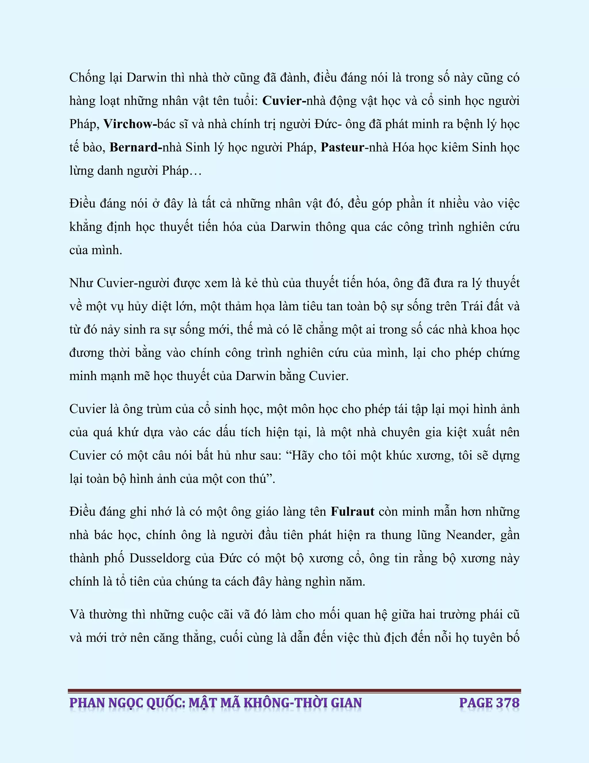 Chống lại Darwin thì nhà thờ cũng đã đành, điều đáng nói là trong số này cũng có
hàng loạt những nhân vật tên tuổi: Cuvier-nhà động vật học và cổ sinh học người
Pháp, Virchow-bác sĩ và nhà chính trị người Đức- ông đã phát minh ra bệnh lý học
tế bào, Bernard-nhà Sinh lý học người Pháp, Pasteur-nhà Hóa học kiêm Sinh học
lừng danh người Pháp…
Điều đáng nói ở đây là tất cả những nhân vật đó, đều góp phần ít nhiều vào việc
khẳng định học thuyết tiến hóa của Darwin thông qua các công trình nghiên cứu
của mình.
Như Cuvier-người được xem là kẻ thù của thuyết tiến hóa, ông đã đưa ra lý thuyết
về một vụ hủy diệt lớn, một thảm họa làm tiêu tan toàn bộ sự sống trên Trái đất và
từ đó nảy sinh ra sự sống mới, thế mà có lẽ chẳng một ai trong số các nhà khoa học
đương thời bằng vào chính công trình nghiên cứu của mình, lại cho phép chứng
minh mạnh mẽ học thuyết của Darwin bằng Cuvier.
Cuvier là ông trùm của cổ sinh học, một môn học cho phép tái tập lại mọi hình ảnh
của quá khứ dựa vào các dấu tích hiện tại, là một nhà chuyên gia kiệt xuất nên
Cuvier có một câu nói bất hủ như sau: “Hãy cho tôi một khúc xương, tôi sẽ dựng
lại toàn bộ hình ảnh của một con thú”.
Điều đáng ghi nhớ là có một ông giáo làng tên Fulraut còn minh mẫn hơn những
nhà bác học, chính ông là người đầu tiên phát hiện ra thung lũng Neander, gần
thành phố Dusseldorg của Đức có một bộ xương cổ, ông tin rằng bộ xương này
chính là tổ tiên của chúng ta cách đây hàng nghìn năm.
Và thường thì những cuộc cãi vã đó làm cho mối quan hệ giữa hai trường phái cũ
và mới trở nên căng thẳng, cuối cùng là dẫn đến việc thù địch đến nỗi họ tuyên bố
 