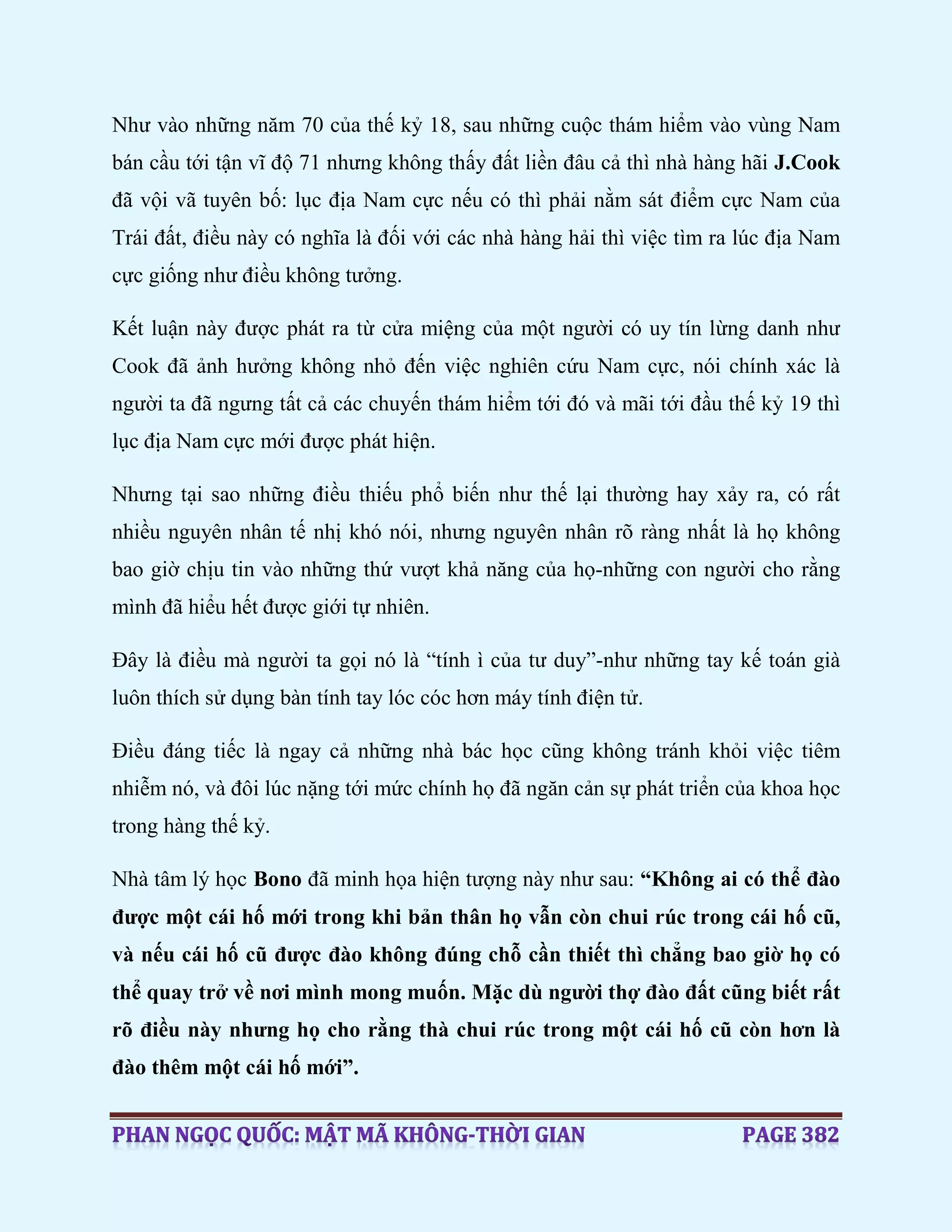 Như vào những năm 70 của thế kỷ 18, sau những cuộc thám hiểm vào vùng Nam
bán cầu tới tận vĩ độ 71 nhưng không thấy đất liền đâu cả thì nhà hàng hãi J.Cook
đã vội vã tuyên bố: lục địa Nam cực nếu có thì phải nằm sát điểm cực Nam của
Trái đất, điều này có nghĩa là đối với các nhà hàng hải thì việc tìm ra lúc địa Nam
cực giống như điều không tưởng.
Kết luận này được phát ra từ cửa miệng của một người có uy tín lừng danh như
Cook đã ảnh hưởng không nhỏ đến việc nghiên cứu Nam cực, nói chính xác là
người ta đã ngưng tất cả các chuyến thám hiểm tới đó và mãi tới đầu thế kỷ 19 thì
lục địa Nam cực mới được phát hiện.
Nhưng tại sao những điều thiếu phổ biến như thế lại thường hay xảy ra, có rất
nhiều nguyên nhân tế nhị khó nói, nhưng nguyên nhân rõ ràng nhất là họ không
bao giờ chịu tin vào những thứ vượt khả năng của họ-những con người cho rằng
mình đã hiểu hết được giới tự nhiên.
Đây là điều mà người ta gọi nó là “tính ì của tư duy”-như những tay kế toán già
luôn thích sử dụng bàn tính tay lóc cóc hơn máy tính điện tử.
Điều đáng tiếc là ngay cả những nhà bác học cũng không tránh khỏi việc tiêm
nhiễm nó, và đôi lúc nặng tới mức chính họ đã ngăn cản sự phát triển của khoa học
trong hàng thế kỷ.
Nhà tâm lý học Bono đã minh họa hiện tượng này như sau: “Không ai có thể đào
được một cái hố mới trong khi bản thân họ vẫn còn chui rúc trong cái hố cũ,
và nếu cái hố cũ được đào không đúng chỗ cần thiết thì chẳng bao giờ họ có
thể quay trở về nơi mình mong muốn. Mặc dù người thợ đào đất cũng biết rất
rõ điều này nhưng họ cho rằng thà chui rúc trong một cái hố cũ còn hơn là
đào thêm một cái hố mới”.
 