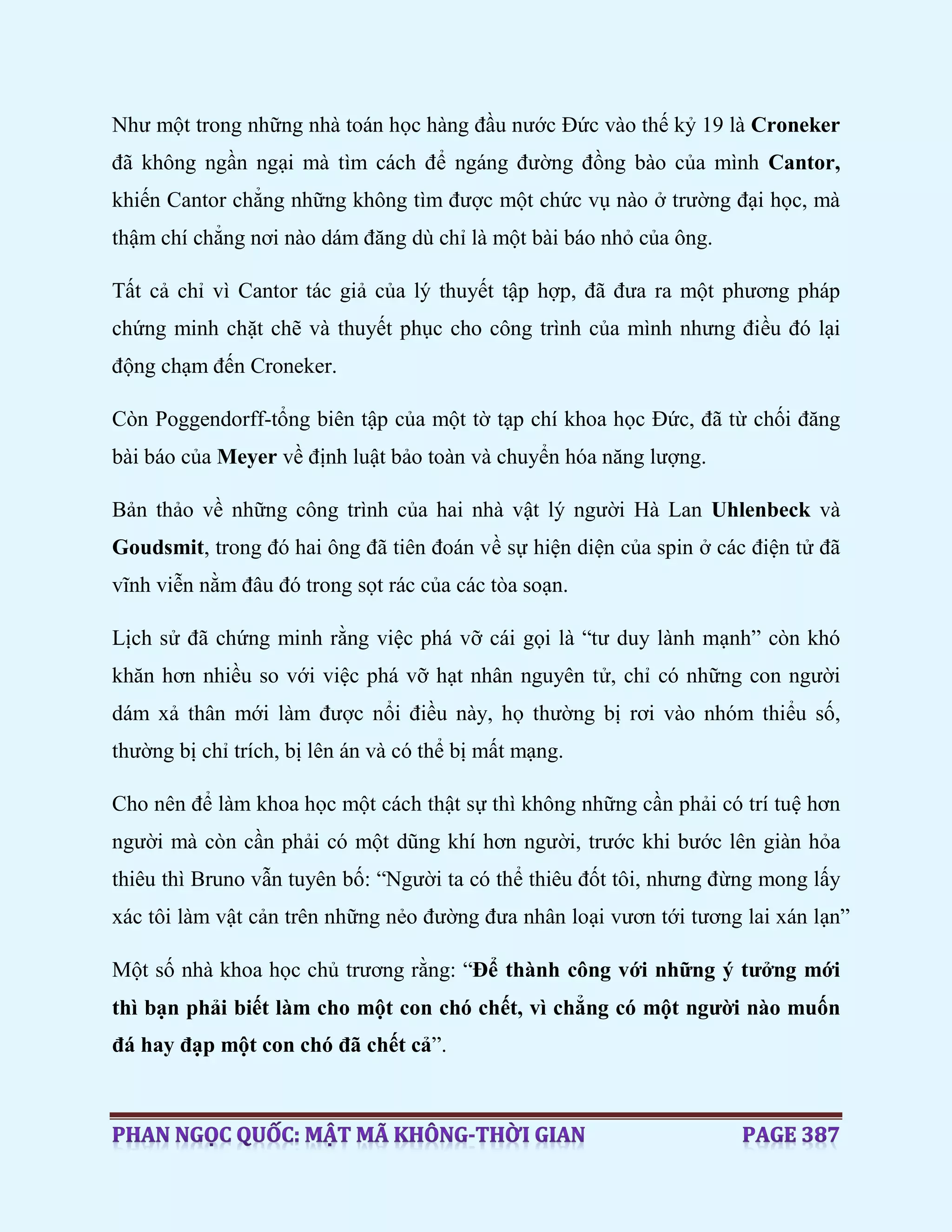 Như một trong những nhà toán học hàng đầu nước Đức vào thế kỷ 19 là Croneker
đã không ngần ngại mà tìm cách để ngáng đường đồng bào của mình Cantor,
khiến Cantor chẳng những không tìm được một chức vụ nào ở trường đại học, mà
thậm chí chẳng nơi nào dám đăng dù chỉ là một bài báo nhỏ của ông.
Tất cả chỉ vì Cantor tác giả của lý thuyết tập hợp, đã đưa ra một phương pháp
chứng minh chặt chẽ và thuyết phục cho công trình của mình nhưng điều đó lại
động chạm đến Croneker.
Còn Poggendorff-tổng biên tập của một tờ tạp chí khoa học Đức, đã từ chối đăng
bài báo của Meyer về định luật bảo toàn và chuyển hóa năng lượng.
Bản thảo về những công trình của hai nhà vật lý người Hà Lan Uhlenbeck và
Goudsmit, trong đó hai ông đã tiên đoán về sự hiện diện của spin ở các điện tử đã
vĩnh viễn nằm đâu đó trong sọt rác của các tòa soạn.
Lịch sử đã chứng minh rằng việc phá vỡ cái gọi là “tư duy lành mạnh” còn khó
khăn hơn nhiều so với việc phá vỡ hạt nhân nguyên tử, chỉ có những con người
dám xả thân mới làm được nổi điều này, họ thường bị rơi vào nhóm thiểu số,
thường bị chỉ trích, bị lên án và có thể bị mất mạng.
Cho nên để làm khoa học một cách thật sự thì không những cần phải có trí tuệ hơn
người mà còn cần phải có một dũng khí hơn người, trước khi bước lên giàn hỏa
thiêu thì Bruno vẫn tuyên bố: “Người ta có thể thiêu đốt tôi, nhưng đừng mong lấy
xác tôi làm vật cản trên những nẻo đường đưa nhân loại vươn tới tương lai xán lạn”
Một số nhà khoa học chủ trương rằng: “Để thành công với những ý tưởng mới
thì bạn phải biết làm cho một con chó chết, vì chẳng có một người nào muốn
đá hay đạp một con chó đã chết cả”.
 