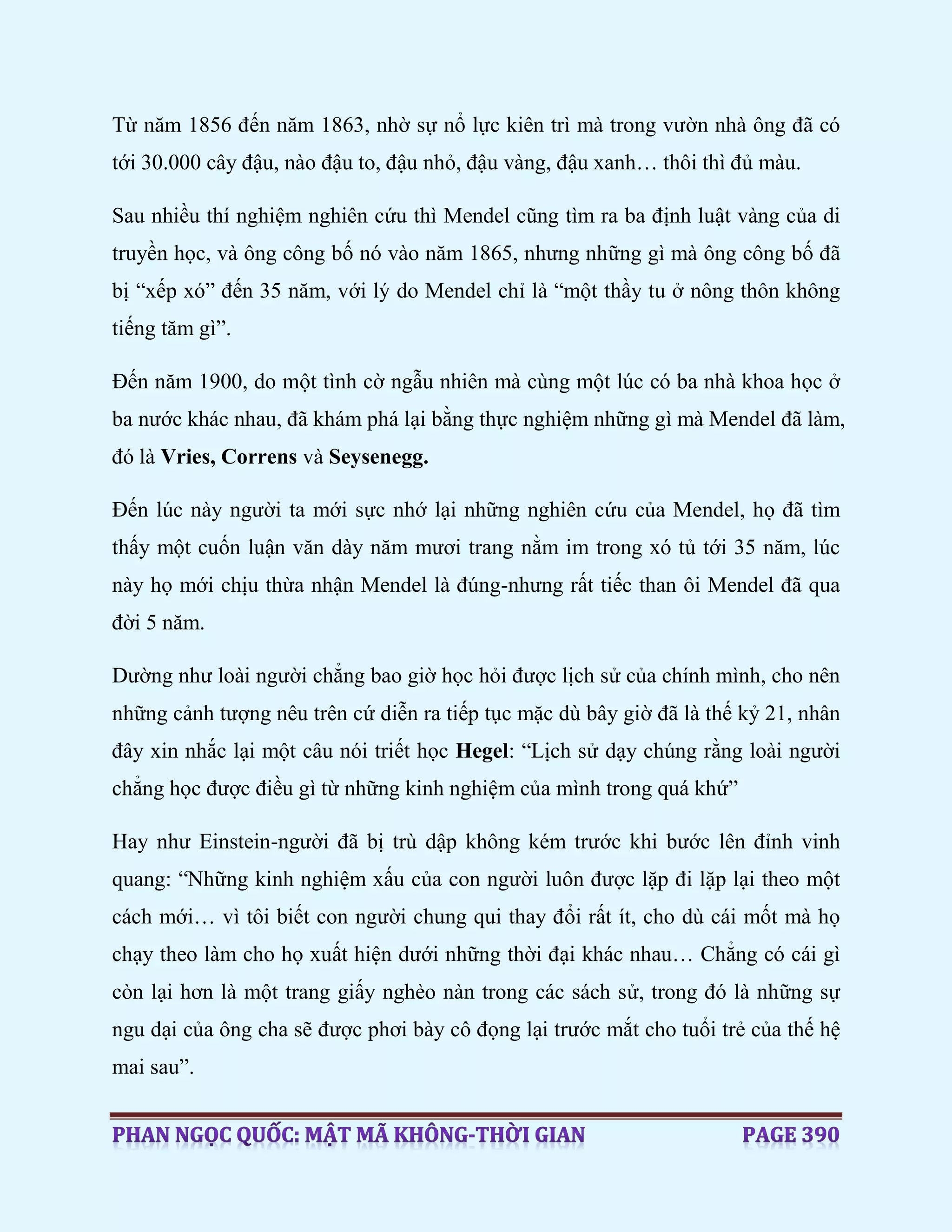 Từ năm 1856 đến năm 1863, nhờ sự nổ lực kiên trì mà trong vườn nhà ông đã có
tới 30.000 cây đậu, nào đậu to, đậu nhỏ, đậu vàng, đậu xanh… thôi thì đủ màu.
Sau nhiều thí nghiệm nghiên cứu thì Mendel cũng tìm ra ba định luật vàng của di
truyền học, và ông công bố nó vào năm 1865, nhưng những gì mà ông công bố đã
bị “xếp xó” đến 35 năm, với lý do Mendel chỉ là “một thầy tu ở nông thôn không
tiếng tăm gì”.
Đến năm 1900, do một tình cờ ngẫu nhiên mà cùng một lúc có ba nhà khoa học ở
ba nước khác nhau, đã khám phá lại bằng thực nghiệm những gì mà Mendel đã làm,
đó là Vries, Correns và Seysenegg.
Đến lúc này người ta mới sực nhớ lại những nghiên cứu của Mendel, họ đã tìm
thấy một cuốn luận văn dày năm mươi trang nằm im trong xó tủ tới 35 năm, lúc
này họ mới chịu thừa nhận Mendel là đúng-nhưng rất tiếc than ôi Mendel đã qua
đời 5 năm.
Dường như loài người chẳng bao giờ học hỏi được lịch sử của chính mình, cho nên
những cảnh tượng nêu trên cứ diễn ra tiếp tục mặc dù bây giờ đã là thế kỷ 21, nhân
đây xin nhắc lại một câu nói triết học Hegel: “Lịch sử dạy chúng rằng loài người
chẳng học được điều gì từ những kinh nghiệm của mình trong quá khứ”
Hay như Einstein-người đã bị trù dập không kém trước khi bước lên đỉnh vinh
quang: “Những kinh nghiệm xấu của con người luôn được lặp đi lặp lại theo một
cách mới… vì tôi biết con người chung qui thay đổi rất ít, cho dù cái mốt mà họ
chạy theo làm cho họ xuất hiện dưới những thời đại khác nhau… Chẳng có cái gì
còn lại hơn là một trang giấy nghèo nàn trong các sách sử, trong đó là những sự
ngu dại của ông cha sẽ được phơi bày cô đọng lại trước mắt cho tuổi trẻ của thế hệ
mai sau”.
 
