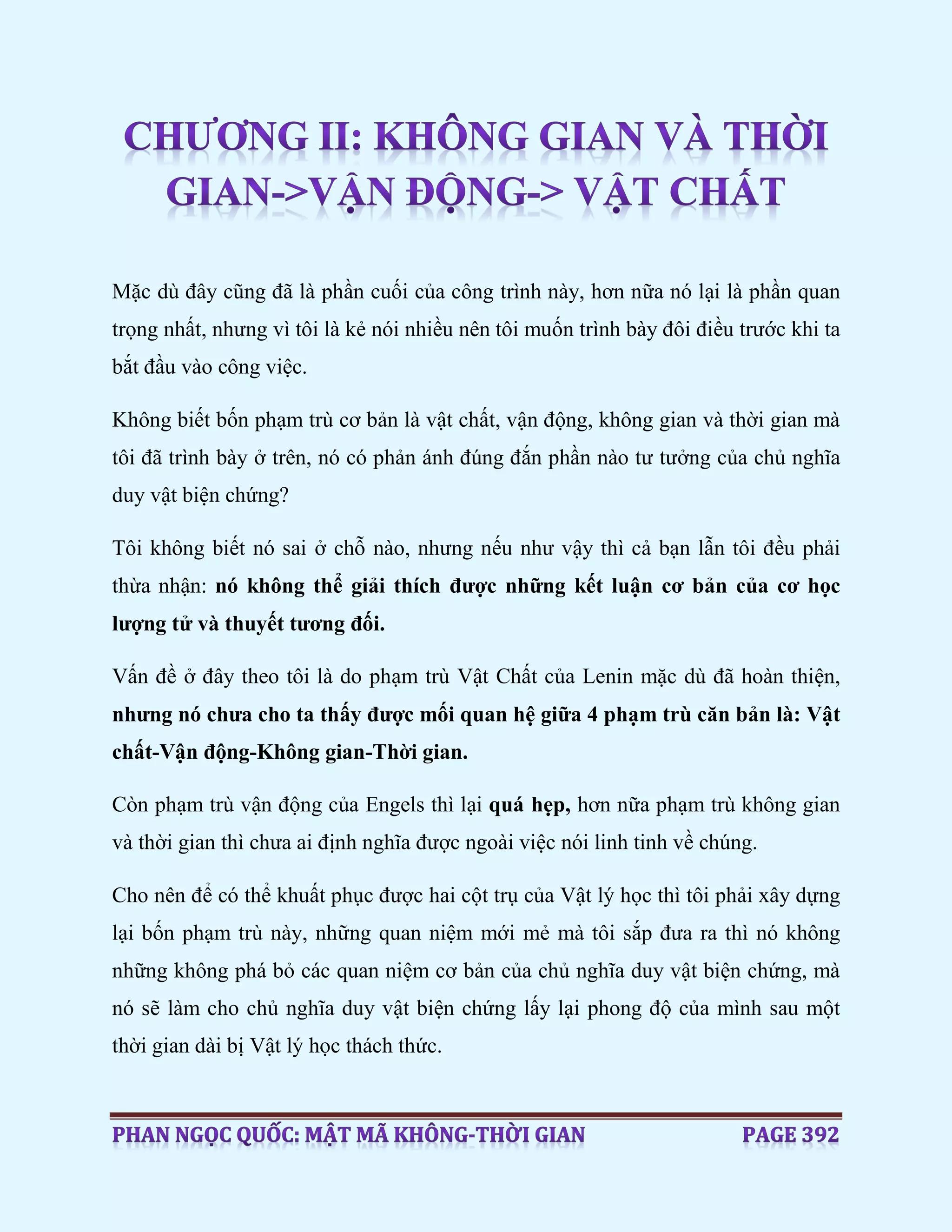 Mặc dù đây cũng đã là phần cuối của công trình này, hơn nữa nó lại là phần quan
trọng nhất, nhưng vì tôi là kẻ nói nhiều nên tôi muốn trình bày đôi điều trước khi ta
bắt đầu vào công việc.
Không biết bốn phạm trù cơ bản là vật chất, vận động, không gian và thời gian mà
tôi đã trình bày ở trên, nó có phản ánh đúng đắn phần nào tư tưởng của chủ nghĩa
duy vật biện chứng?
Tôi không biết nó sai ở chỗ nào, nhưng nếu như vậy thì cả bạn lẫn tôi đều phải
thừa nhận: nó không thể giải thích được những kết luận cơ bản của cơ học
lượng tử và thuyết tương đối.
Vấn đề ở đây theo tôi là do phạm trù Vật Chất của Lenin mặc dù đã hoàn thiện,
nhưng nó chưa cho ta thấy được mối quan hệ giữa 4 phạm trù căn bản là: Vật
chất-Vận động-Không gian-Thời gian.
Còn phạm trù vận động của Engels thì lại quá hẹp, hơn nữa phạm trù không gian
và thời gian thì chưa ai định nghĩa được ngoài việc nói linh tinh về chúng.
Cho nên để có thể khuất phục được hai cột trụ của Vật lý học thì tôi phải xây dựng
lại bốn phạm trù này, những quan niệm mới mẻ mà tôi sắp đưa ra thì nó không
những không phá bỏ các quan niệm cơ bản của chủ nghĩa duy vật biện chứng, mà
nó sẽ làm cho chủ nghĩa duy vật biện chứng lấy lại phong độ của mình sau một
thời gian dài bị Vật lý học thách thức.
 
