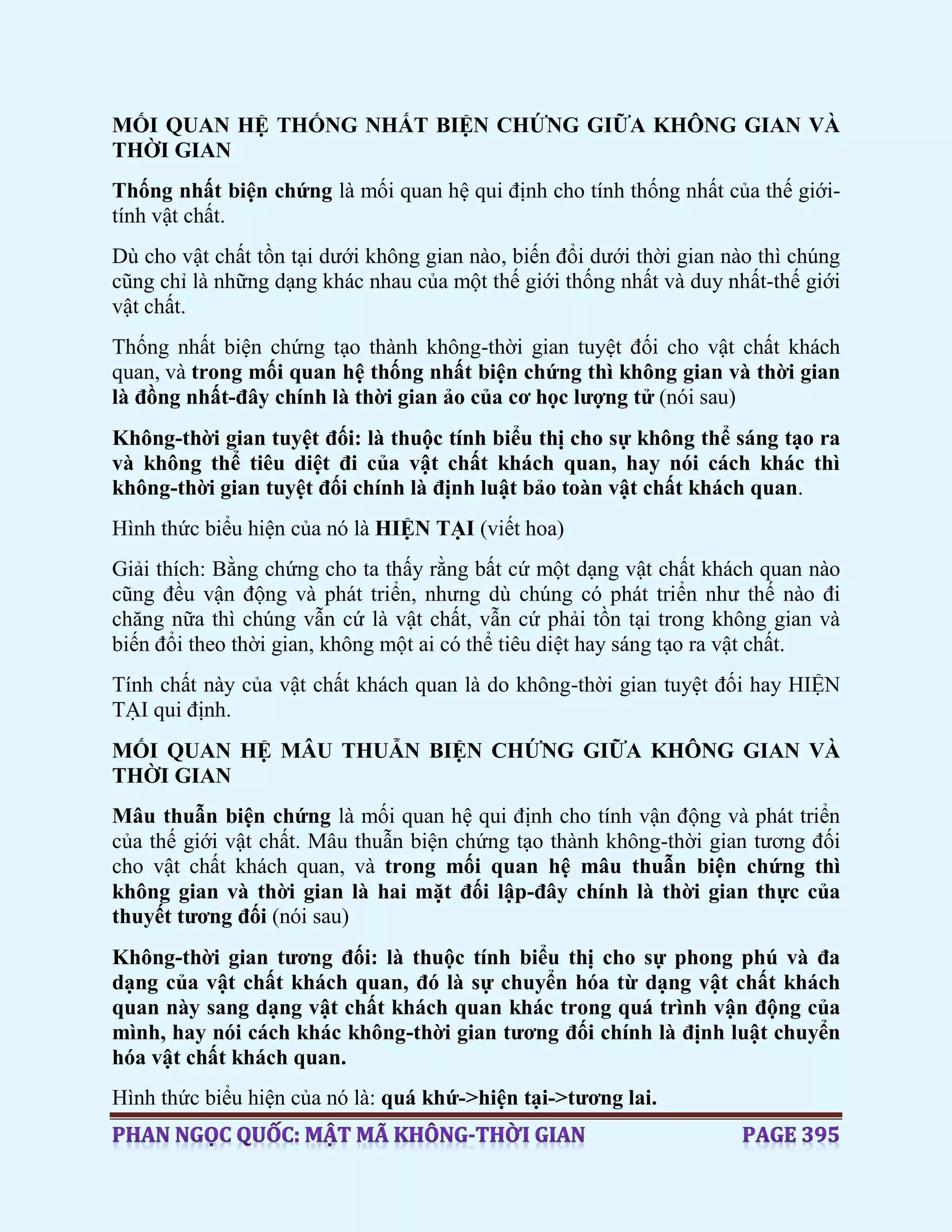 MỐI QUAN HỆ THỐNG NHẤT BIỆN CHỨNG GIỮA KHÔNG GIAN VÀ
THỜI GIAN
Thống nhất biện chứng là mối quan hệ qui định cho tính thống nhất của thế giới-
tính vật chất.
Dù cho vật chất tồn tại dưới không gian nào, biến đổi dưới thời gian nào thì chúng
cũng chỉ là những dạng khác nhau của một thế giới thống nhất và duy nhất-thế giới
vật chất.
Thống nhất biện chứng tạo thành không-thời gian tuyệt đối cho vật chất khách
quan, và trong mối quan hệ thống nhất biện chứng thì không gian và thời gian
là đồng nhất-đây chính là thời gian ảo của cơ học lượng tử (nói sau)
Không-thời gian tuyệt đối: là thuộc tính biểu thị cho sự không thể sáng tạo ra
và không thể tiêu diệt đi của vật chất khách quan, hay nói cách khác thì
không-thời gian tuyệt đối chính là định luật bảo toàn vật chất khách quan.
Hình thức biểu hiện của nó là HIỆN TẠI (viết hoa)
Giải thích: Bằng chứng cho ta thấy rằng bất cứ một dạng vật chất khách quan nào
cũng đều vận động và phát triển, nhưng dù chúng có phát triển như thế nào đi
chăng nữa thì chúng vẫn cứ là vật chất, vẫn cứ phải tồn tại trong không gian và
biến đổi theo thời gian, không một ai có thể tiêu diệt hay sáng tạo ra vật chất.
Tính chất này của vật chất khách quan là do không-thời gian tuyệt đối hay HIỆN
TẠI qui định.
MỐI QUAN HỆ MÂU THUẪN BIỆN CHỨNG GIỮA KHÔNG GIAN VÀ
THỜI GIAN
Mâu thuẫn biện chứng là mối quan hệ qui định cho tính vận động và phát triển
của thế giới vật chất. Mâu thuẫn biện chứng tạo thành không-thời gian tương đối
cho vật chất khách quan, và trong mối quan hệ mâu thuẫn biện chứng thì
không gian và thời gian là hai mặt đối lập-đây chính là thời gian thực của
thuyết tương đối (nói sau)
Không-thời gian tương đối: là thuộc tính biểu thị cho sự phong phú và đa
dạng của vật chất khách quan, đó là sự chuyển hóa từ dạng vật chất khách
quan này sang dạng vật chất khách quan khác trong quá trình vận động của
mình, hay nói cách khác không-thời gian tương đối chính là định luật chuyển
hóa vật chất khách quan.
Hình thức biểu hiện của nó là: quá khứ->hiện tại->tương lai.
 