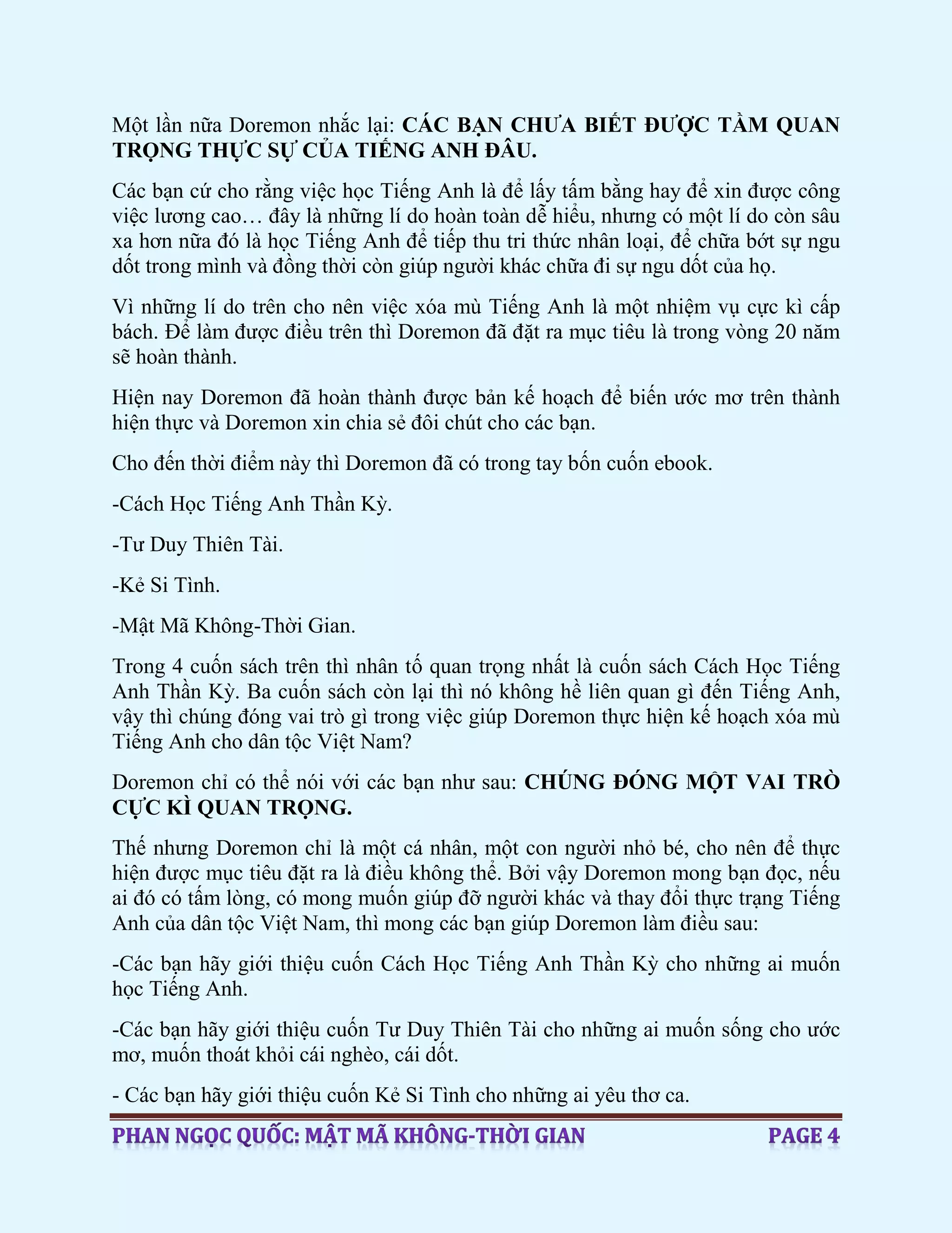 Một lần nữa Doremon nhắc lại: CÁC BẠN CHƯA BIẾT ĐƯỢC TẦM QUAN
TRỌNG THỰC SỰ CỦA TIẾNG ANH ĐÂU.
Các bạn cứ cho rằng việc học Tiếng Anh là để lấy tấm bằng hay để xin được công
việc lương cao… đây là những lí do hoàn toàn dễ hiểu, nhưng có một lí do còn sâu
xa hơn nữa đó là học Tiếng Anh để tiếp thu tri thức nhân loại, để chữa bớt sự ngu
dốt trong mình và đồng thời còn giúp người khác chữa đi sự ngu dốt của họ.
Vì những lí do trên cho nên việc xóa mù Tiếng Anh là một nhiệm vụ cực kì cấp
bách. Để làm được điều trên thì Doremon đã đặt ra mục tiêu là trong vòng 20 năm
sẽ hoàn thành.
Hiện nay Doremon đã hoàn thành được bản kế hoạch để biến ước mơ trên thành
hiện thực và Doremon xin chia sẻ đôi chút cho các bạn.
Cho đến thời điểm này thì Doremon đã có trong tay bốn cuốn ebook.
-Cách Học Tiếng Anh Thần Kỳ.
-Tư Duy Thiên Tài.
-Kẻ Si Tình.
-Mật Mã Không-Thời Gian.
Trong 4 cuốn sách trên thì nhân tố quan trọng nhất là cuốn sách Cách Học Tiếng
Anh Thần Kỳ. Ba cuốn sách còn lại thì nó không hề liên quan gì đến Tiếng Anh,
vậy thì chúng đóng vai trò gì trong việc giúp Doremon thực hiện kế hoạch xóa mù
Tiếng Anh cho dân tộc Việt Nam?
Doremon chỉ có thể nói với các bạn như sau: CHÚNG ĐÓNG MỘT VAI TRÒ
CỰC KÌ QUAN TRỌNG.
Thế nhưng Doremon chỉ là một cá nhân, một con người nhỏ bé, cho nên để thực
hiện được mục tiêu đặt ra là điều không thể. Bởi vậy Doremon mong bạn đọc, nếu
ai đó có tấm lòng, có mong muốn giúp đỡ người khác và thay đổi thực trạng Tiếng
Anh của dân tộc Việt Nam, thì mong các bạn giúp Doremon làm điều sau:
-Các bạn hãy giới thiệu cuốn Cách Học Tiếng Anh Thần Kỳ cho những ai muốn
học Tiếng Anh.
-Các bạn hãy giới thiệu cuốn Tư Duy Thiên Tài cho những ai muốn sống cho ước
mơ, muốn thoát khỏi cái nghèo, cái dốt.
- Các bạn hãy giới thiệu cuốn Kẻ Si Tình cho những ai yêu thơ ca.
 