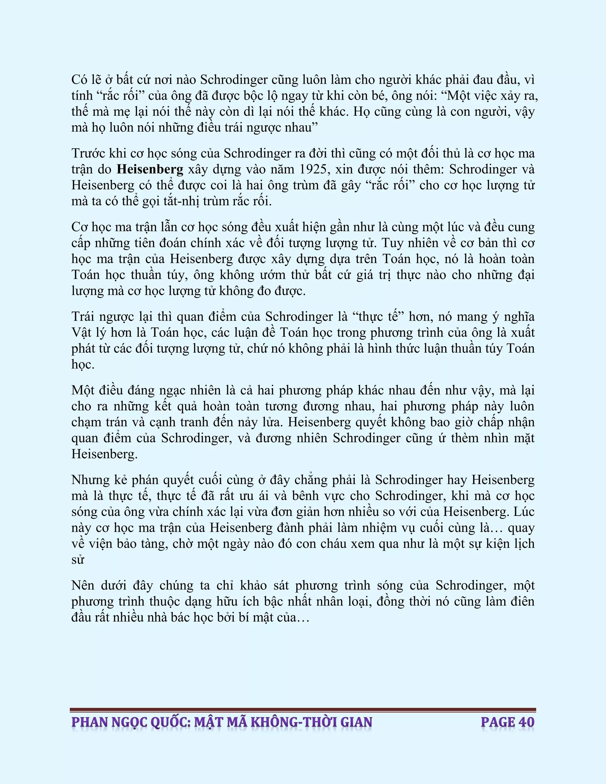 Có lẽ ở bất cứ nơi nào Schrodinger cũng luôn làm cho người khác phải đau đầu, vì
tính “rắc rối” của ông đã được bộc lộ ngay từ khi còn bé, ông nói: “Một việc xảy ra,
thế mà mẹ lại nói thế này còn dì lại nói thế khác. Họ cũng cùng là con người, vậy
mà họ luôn nói những điều trái ngược nhau”
Trước khi cơ học sóng của Schrodinger ra đời thì cũng có một đối thủ là cơ học ma
trận do Heisenberg xây dựng vào năm 1925, xin được nói thêm: Schrodinger và
Heisenberg có thể được coi là hai ông trùm đã gây “rắc rối” cho cơ học lượng tử
mà ta có thể gọi tắt-nhị trùm rắc rối.
Cơ học ma trận lẫn cơ học sóng đều xuất hiện gần như là cùng một lúc và đều cung
cấp những tiên đoán chính xác về đối tượng lượng tử. Tuy nhiên về cơ bản thì cơ
học ma trận của Heisenberg được xây dựng dựa trên Toán học, nó là hoàn toàn
Toán học thuần túy, ông không ướm thử bất cứ giá trị thực nào cho những đại
lượng mà cơ học lượng tử không đo được.
Trái ngược lại thì quan điểm của Schrodinger là “thực tế” hơn, nó mang ý nghĩa
Vật lý hơn là Toán học, các luận đề Toán học trong phương trình của ông là xuất
phát từ các đối tượng lượng tử, chứ nó không phải là hình thức luận thuần túy Toán
học.
Một điều đáng ngạc nhiên là cả hai phương pháp khác nhau đến như vậy, mà lại
cho ra những kết quả hoàn toàn tương đương nhau, hai phương pháp này luôn
chạm trán và cạnh tranh đến nảy lửa. Heisenberg quyết không bao giờ chấp nhận
quan điểm của Schrodinger, và đương nhiên Schrodinger cũng ứ thèm nhìn mặt
Heisenberg.
Nhưng kẻ phán quyết cuối cùng ở đây chẳng phải là Schrodinger hay Heisenberg
mà là thực tế, thực tế đã rất ưu ái và bênh vực cho Schrodinger, khi mà cơ học
sóng của ông vừa chính xác lại vừa đơn giản hơn nhiều so với của Heisenberg. Lúc
này cơ học ma trận của Heisenberg đành phải làm nhiệm vụ cuối cùng là… quay
về viện bảo tàng, chờ một ngày nào đó con cháu xem qua như là một sự kiện lịch
sử
Nên dưới đây chúng ta chỉ khảo sát phương trình sóng của Schrodinger, một
phương trình thuộc dạng hữu ích bậc nhất nhân loại, đồng thời nó cũng làm điên
đầu rất nhiều nhà bác học bởi bí mật của…
 