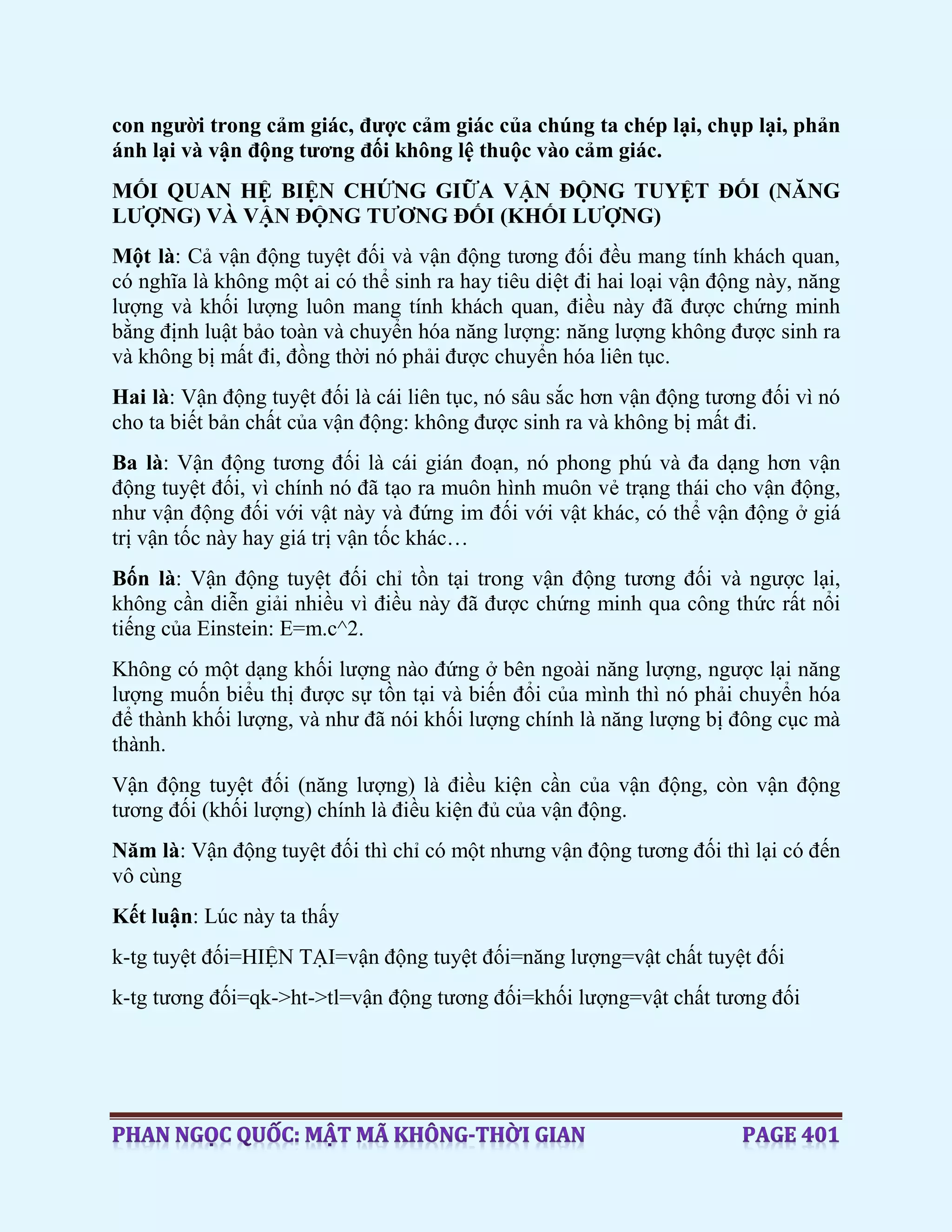 con người trong cảm giác, được cảm giác của chúng ta chép lại, chụp lại, phản
ánh lại và vận động tương đối không lệ thuộc vào cảm giác.
MỐI QUAN HỆ BIỆN CHỨNG GIỮA VẬN ĐỘNG TUYỆT ĐỐI (NĂNG
LƯỢNG) VÀ VẬN ĐỘNG TƯƠNG ĐỐI (KHỐI LƯỢNG)
Một là: Cả vận động tuyệt đối và vận động tương đối đều mang tính khách quan,
có nghĩa là không một ai có thể sinh ra hay tiêu diệt đi hai loại vận động này, năng
lượng và khối lượng luôn mang tính khách quan, điều này đã được chứng minh
bằng định luật bảo toàn và chuyển hóa năng lượng: năng lượng không được sinh ra
và không bị mất đi, đồng thời nó phải được chuyển hóa liên tục.
Hai là: Vận động tuyệt đối là cái liên tục, nó sâu sắc hơn vận động tương đối vì nó
cho ta biết bản chất của vận động: không được sinh ra và không bị mất đi.
Ba là: Vận động tương đối là cái gián đoạn, nó phong phú và đa dạng hơn vận
động tuyệt đối, vì chính nó đã tạo ra muôn hình muôn vẻ trạng thái cho vận động,
như vận động đối với vật này và đứng im đối với vật khác, có thể vận động ở giá
trị vận tốc này hay giá trị vận tốc khác…
Bốn là: Vận động tuyệt đối chỉ tồn tại trong vận động tương đối và ngược lại,
không cần diễn giải nhiều vì điều này đã được chứng minh qua công thức rất nổi
tiếng của Einstein: E=m.c^2.
Không có một dạng khối lượng nào đứng ở bên ngoài năng lượng, ngược lại năng
lượng muốn biểu thị được sự tồn tại và biến đổi của mình thì nó phải chuyển hóa
để thành khối lượng, và như đã nói khối lượng chính là năng lượng bị đông cục mà
thành.
Vận động tuyệt đối (năng lượng) là điều kiện cần của vận động, còn vận động
tương đối (khối lượng) chính là điều kiện đủ của vận động.
Năm là: Vận động tuyệt đối thì chỉ có một nhưng vận động tương đối thì lại có đến
vô cùng
Kết luận: Lúc này ta thấy
k-tg tuyệt đối=HIỆN TẠI=vận động tuyệt đối=năng lượng=vật chất tuyệt đối
k-tg tương đối=qk->ht->tl=vận động tương đối=khối lượng=vật chất tương đối
 