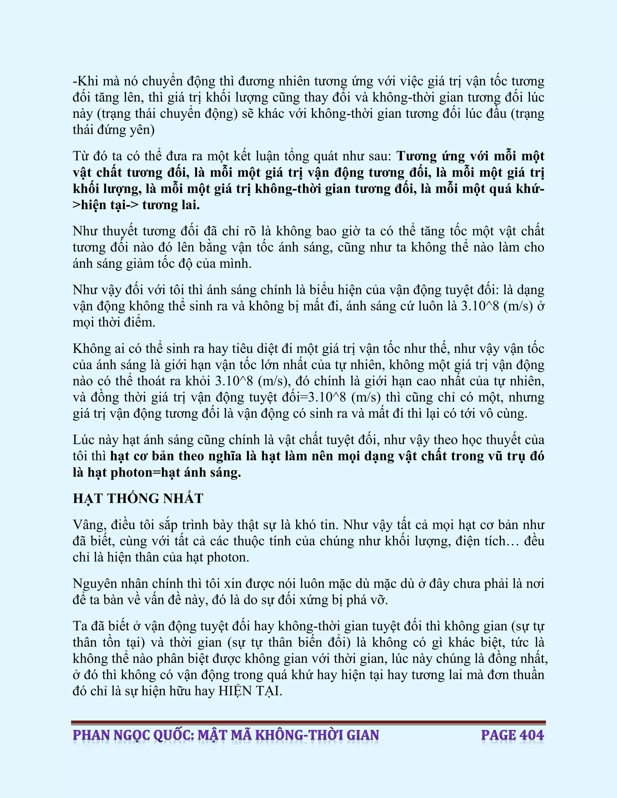 -Khi mà nó chuyển động thì đương nhiên tương ứng với việc giá trị vận tốc tương
đối tăng lên, thì giá trị khối lượng cũng thay đổi và không-thời gian tương đối lúc
này (trạng thái chuyển động) sẽ khác với không-thời gian tương đối lúc đầu (trạng
thái đứng yên)
Từ đó ta có thể đưa ra một kết luận tổng quát như sau: Tương ứng với mỗi một
vật chất tương đối, là mỗi một giá trị vận động tương đối, là mỗi một giá trị
khối lượng, là mỗi một giá trị không-thời gian tương đối, là mỗi một quá khứ-
>hiện tại-> tương lai.
Như thuyết tương đối đã chỉ rõ là không bao giờ ta có thể tăng tốc một vật chất
tương đối nào đó lên bằng vận tốc ánh sáng, cũng như ta không thể nào làm cho
ánh sáng giảm tốc độ của mình.
Như vậy đối với tôi thì ánh sáng chính là biểu hiện của vận động tuyệt đối: là dạng
vận động không thể sinh ra và không bị mất đi, ánh sáng cứ luôn là 3.10^8 (m/s) ở
mọi thời điểm.
Không ai có thể sinh ra hay tiêu diệt đi một giá trị vận tốc như thế, như vậy vận tốc
của ánh sáng là giới hạn vận tốc lớn nhất của tự nhiên, không một giá trị vận động
nào có thể thoát ra khỏi 3.10^8 (m/s), đó chính là giới hạn cao nhất của tự nhiên,
và đồng thời giá trị vận động tuyệt đối=3.10^8 (m/s) thì cũng chỉ có một, nhưng
giá trị vận động tương đối là vận động có sinh ra và mất đi thì lại có tới vô cùng.
Lúc này hạt ánh sáng cũng chính là vật chất tuyệt đối, như vậy theo học thuyết của
tôi thì hạt cơ bản theo nghĩa là hạt làm nên mọi dạng vật chất trong vũ trụ đó
là hạt photon=hạt ánh sáng.
HẠT THỐNG NHẤT
Vâng, điều tôi sắp trình bày thật sự là khó tin. Như vậy tất cả mọi hạt cơ bản như
đã biết, cùng với tất cả các thuộc tính của chúng như khối lượng, điện tích… đều
chỉ là hiện thân của hạt photon.
Nguyên nhân chính thì tôi xin được nói luôn mặc dù mặc dù ở đây chưa phải là nơi
để ta bàn về vấn đề này, đó là do sự đối xứng bị phá vỡ.
Ta đã biết ở vận động tuyệt đối hay không-thời gian tuyệt đối thì không gian (sự tự
thân tồn tại) và thời gian (sự tự thân biến đổi) là không có gì khác biệt, tức là
không thể nào phân biệt được không gian với thời gian, lúc này chúng là đồng nhất,
ở đó thì không có vận động trong quá khứ hay hiện tại hay tương lai mà đơn thuần
đó chỉ là sự hiện hữu hay HIỆN TẠI.
 
