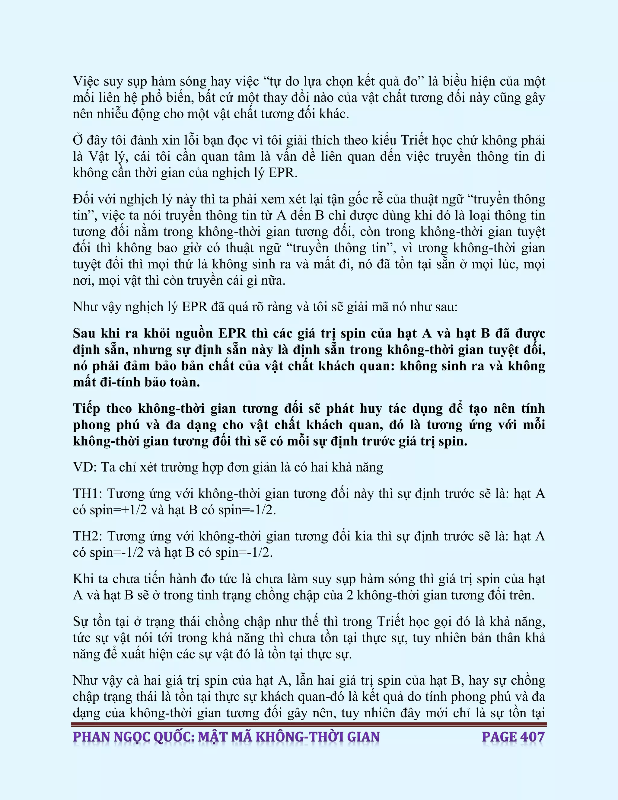 Việc suy sụp hàm sóng hay việc “tự do lựa chọn kết quả đo” là biểu hiện của một
mối liên hệ phổ biến, bất cứ một thay đổi nào của vật chất tương đối này cũng gây
nên nhiễu động cho một vật chất tương đối khác.
Ở đây tôi đành xin lỗi bạn đọc vì tôi giải thích theo kiểu Triết học chứ không phải
là Vật lý, cái tôi cần quan tâm là vấn đề liên quan đến việc truyền thông tin đi
không cần thời gian của nghịch lý EPR.
Đối với nghịch lý này thì ta phải xem xét lại tận gốc rễ của thuật ngữ “truyền thông
tin”, việc ta nói truyền thông tin từ A đến B chỉ được dùng khi đó là loại thông tin
tương đối nằm trong không-thời gian tương đối, còn trong không-thời gian tuyệt
đối thì không bao giờ có thuật ngữ “truyền thông tin”, vì trong không-thời gian
tuyệt đối thì mọi thứ là không sinh ra và mất đi, nó đã tồn tại sẵn ở mọi lúc, mọi
nơi, mọi vật thì còn truyền cái gì nữa.
Như vậy nghịch lý EPR đã quá rõ ràng và tôi sẽ giải mã nó như sau:
Sau khi ra khỏi nguồn EPR thì các giá trị spin của hạt A và hạt B đã được
định sẵn, nhưng sự định sẵn này là định sẵn trong không-thời gian tuyệt đối,
nó phải đảm bảo bản chất của vật chất khách quan: không sinh ra và không
mất đi-tính bảo toàn.
Tiếp theo không-thời gian tương đối sẽ phát huy tác dụng để tạo nên tính
phong phú và đa dạng cho vật chất khách quan, đó là tương ứng với mỗi
không-thời gian tương đối thì sẽ có mỗi sự định trước giá trị spin.
VD: Ta chỉ xét trường hợp đơn giản là có hai khả năng
TH1: Tương ứng với không-thời gian tương đối này thì sự định trước sẽ là: hạt A
có spin=+1/2 và hạt B có spin=-1/2.
TH2: Tương ứng với không-thời gian tương đối kia thì sự định trước sẽ là: hạt A
có spin=-1/2 và hạt B có spin=-1/2.
Khi ta chưa tiến hành đo tức là chưa làm suy sụp hàm sóng thì giá trị spin của hạt
A và hạt B sẽ ở trong tình trạng chồng chập của 2 không-thời gian tương đối trên.
Sự tồn tại ở trạng thái chồng chập như thế thì trong Triết học gọi đó là khả năng,
tức sự vật nói tới trong khả năng thì chưa tồn tại thực sự, tuy nhiên bản thân khả
năng để xuất hiện các sự vật đó là tồn tại thực sự.
Như vậy cả hai giá trị spin của hạt A, lẫn hai giá trị spin của hạt B, hay sự chồng
chập trạng thái là tồn tại thực sự khách quan-đó là kết quả do tính phong phú và đa
dạng của không-thời gian tương đối gây nên, tuy nhiên đây mới chỉ là sự tồn tại
 