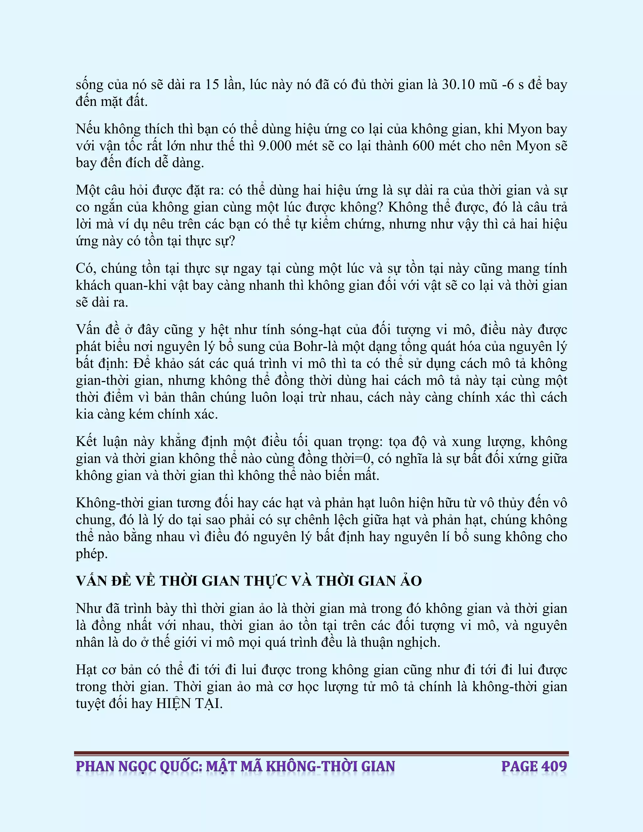 sống của nó sẽ dài ra 15 lần, lúc này nó đã có đủ thời gian là 30.10 mũ -6 s để bay
đến mặt đất.
Nếu không thích thì bạn có thể dùng hiệu ứng co lại của không gian, khi Myon bay
với vận tốc rất lớn như thế thì 9.000 mét sẽ co lại thành 600 mét cho nên Myon sẽ
bay đến đích dễ dàng.
Một câu hỏi được đặt ra: có thể dùng hai hiệu ứng là sự dài ra của thời gian và sự
co ngắn của không gian cùng một lúc được không? Không thể được, đó là câu trả
lời mà ví dụ nêu trên các bạn có thể tự kiểm chứng, nhưng như vậy thì cả hai hiệu
ứng này có tồn tại thực sự?
Có, chúng tồn tại thực sự ngay tại cùng một lúc và sự tồn tại này cũng mang tính
khách quan-khi vật bay càng nhanh thì không gian đối với vật sẽ co lại và thời gian
sẽ dài ra.
Vấn đề ở đây cũng y hệt như tính sóng-hạt của đối tượng vi mô, điều này được
phát biểu nơi nguyên lý bổ sung của Bohr-là một dạng tổng quát hóa của nguyên lý
bất định: Để khảo sát các quá trình vi mô thì ta có thể sử dụng cách mô tả không
gian-thời gian, nhưng không thể đồng thời dùng hai cách mô tả này tại cùng một
thời điểm vì bản thân chúng luôn loại trừ nhau, cách này càng chính xác thì cách
kia càng kém chính xác.
Kết luận này khẳng định một điều tối quan trọng: tọa độ và xung lượng, không
gian và thời gian không thể nào cùng đồng thời=0, có nghĩa là sự bất đối xứng giữa
không gian và thời gian thì không thể nào biến mất.
Không-thời gian tương đối hay các hạt và phản hạt luôn hiện hữu từ vô thủy đến vô
chung, đó là lý do tại sao phải có sự chênh lệch giữa hạt và phản hạt, chúng không
thể nào bằng nhau vì điều đó nguyên lý bất định hay nguyên lí bổ sung không cho
phép.
VẤN ĐỀ VỀ THỜI GIAN THỰC VÀ THỜI GIAN ẢO
Như đã trình bày thì thời gian ảo là thời gian mà trong đó không gian và thời gian
là đồng nhất với nhau, thời gian ảo tồn tại trên các đối tượng vi mô, và nguyên
nhân là do ở thế giới vi mô mọi quá trình đều là thuận nghịch.
Hạt cơ bản có thể đi tới đi lui được trong không gian cũng như đi tới đi lui được
trong thời gian. Thời gian ảo mà cơ học lượng tử mô tả chính là không-thời gian
tuyệt đối hay HIỆN TẠI.
 