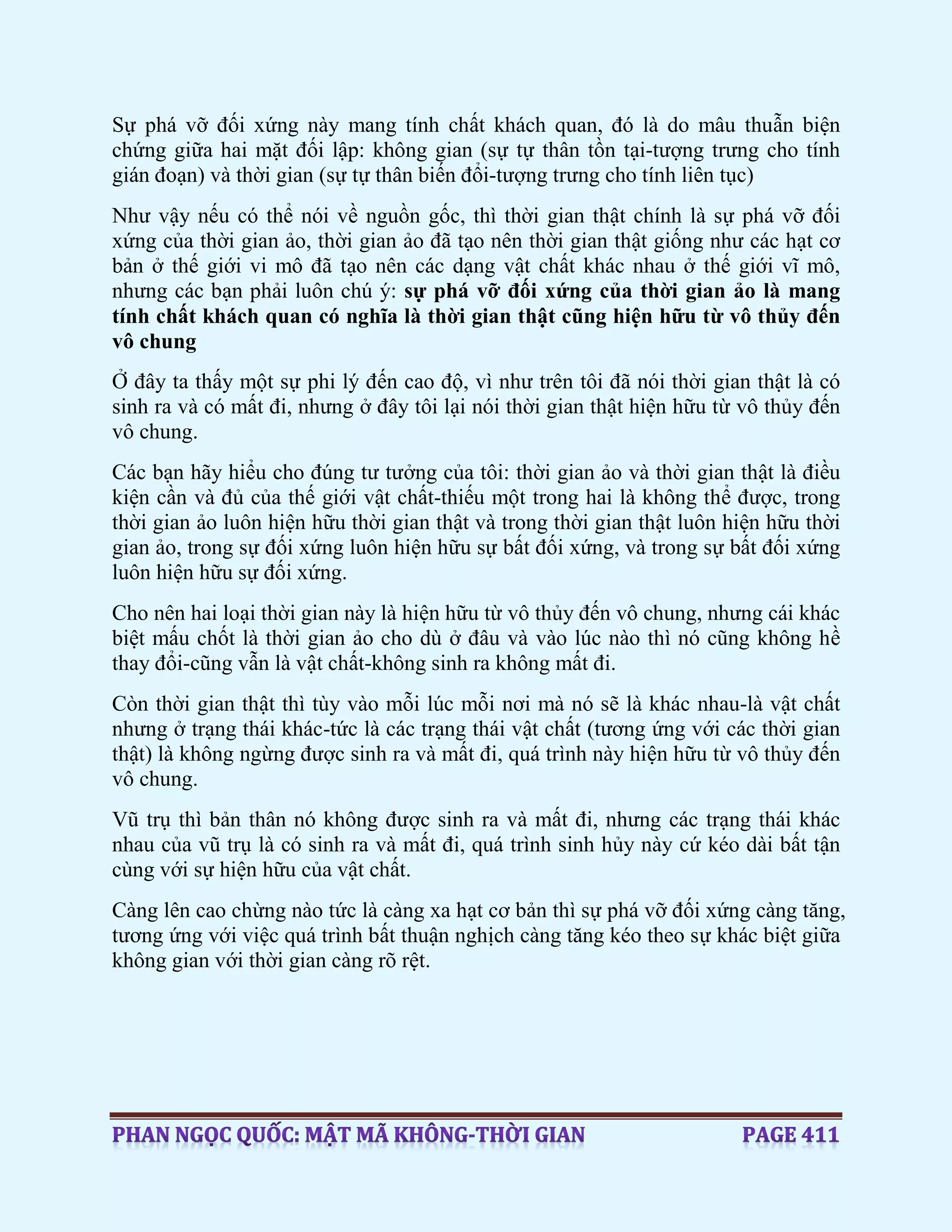 Sự phá vỡ đối xứng này mang tính chất khách quan, đó là do mâu thuẫn biện
chứng giữa hai mặt đối lập: không gian (sự tự thân tồn tại-tượng trưng cho tính
gián đoạn) và thời gian (sự tự thân biến đổi-tượng trưng cho tính liên tục)
Như vậy nếu có thể nói về nguồn gốc, thì thời gian thật chính là sự phá vỡ đối
xứng của thời gian ảo, thời gian ảo đã tạo nên thời gian thật giống như các hạt cơ
bản ở thế giới vi mô đã tạo nên các dạng vật chất khác nhau ở thế giới vĩ mô,
nhưng các bạn phải luôn chú ý: sự phá vỡ đối xứng của thời gian ảo là mang
tính chất khách quan có nghĩa là thời gian thật cũng hiện hữu từ vô thủy đến
vô chung
Ở đây ta thấy một sự phi lý đến cao độ, vì như trên tôi đã nói thời gian thật là có
sinh ra và có mất đi, nhưng ở đây tôi lại nói thời gian thật hiện hữu từ vô thủy đến
vô chung.
Các bạn hãy hiểu cho đúng tư tưởng của tôi: thời gian ảo và thời gian thật là điều
kiện cần và đủ của thế giới vật chất-thiếu một trong hai là không thể được, trong
thời gian ảo luôn hiện hữu thời gian thật và trong thời gian thật luôn hiện hữu thời
gian ảo, trong sự đối xứng luôn hiện hữu sự bất đối xứng, và trong sự bất đối xứng
luôn hiện hữu sự đối xứng.
Cho nên hai loại thời gian này là hiện hữu từ vô thủy đến vô chung, nhưng cái khác
biệt mấu chốt là thời gian ảo cho dù ở đâu và vào lúc nào thì nó cũng không hề
thay đổi-cũng vẫn là vật chất-không sinh ra không mất đi.
Còn thời gian thật thì tùy vào mỗi lúc mỗi nơi mà nó sẽ là khác nhau-là vật chất
nhưng ở trạng thái khác-tức là các trạng thái vật chất (tương ứng với các thời gian
thật) là không ngừng được sinh ra và mất đi, quá trình này hiện hữu từ vô thủy đến
vô chung.
Vũ trụ thì bản thân nó không được sinh ra và mất đi, nhưng các trạng thái khác
nhau của vũ trụ là có sinh ra và mất đi, quá trình sinh hủy này cứ kéo dài bất tận
cùng với sự hiện hữu của vật chất.
Càng lên cao chừng nào tức là càng xa hạt cơ bản thì sự phá vỡ đối xứng càng tăng,
tương ứng với việc quá trình bất thuận nghịch càng tăng kéo theo sự khác biệt giữa
không gian với thời gian càng rõ rệt.
 