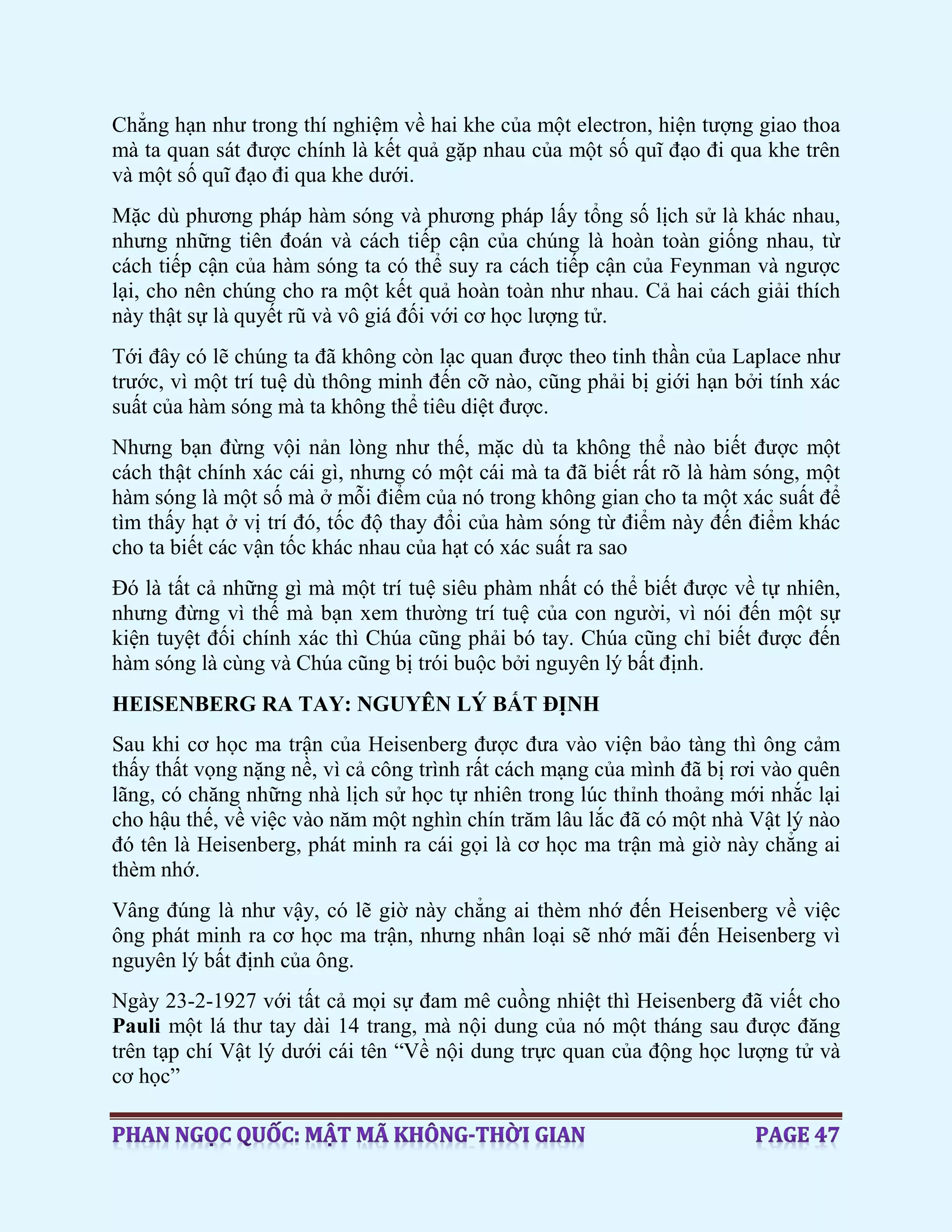 Chẳng hạn như trong thí nghiệm về hai khe của một electron, hiện tượng giao thoa
mà ta quan sát được chính là kết quả gặp nhau của một số quĩ đạo đi qua khe trên
và một số quĩ đạo đi qua khe dưới.
Mặc dù phương pháp hàm sóng và phương pháp lấy tổng số lịch sử là khác nhau,
nhưng những tiên đoán và cách tiếp cận của chúng là hoàn toàn giống nhau, từ
cách tiếp cận của hàm sóng ta có thể suy ra cách tiếp cận của Feynman và ngược
lại, cho nên chúng cho ra một kết quả hoàn toàn như nhau. Cả hai cách giải thích
này thật sự là quyết rũ và vô giá đối với cơ học lượng tử.
Tới đây có lẽ chúng ta đã không còn lạc quan được theo tinh thần của Laplace như
trước, vì một trí tuệ dù thông minh đến cỡ nào, cũng phải bị giới hạn bởi tính xác
suất của hàm sóng mà ta không thể tiêu diệt được.
Nhưng bạn đừng vội nản lòng như thế, mặc dù ta không thể nào biết được một
cách thật chính xác cái gì, nhưng có một cái mà ta đã biết rất rõ là hàm sóng, một
hàm sóng là một số mà ở mỗi điểm của nó trong không gian cho ta một xác suất để
tìm thấy hạt ở vị trí đó, tốc độ thay đổi của hàm sóng từ điểm này đến điểm khác
cho ta biết các vận tốc khác nhau của hạt có xác suất ra sao
Đó là tất cả những gì mà một trí tuệ siêu phàm nhất có thể biết được về tự nhiên,
nhưng đừng vì thế mà bạn xem thường trí tuệ của con người, vì nói đến một sự
kiện tuyệt đối chính xác thì Chúa cũng phải bó tay. Chúa cũng chỉ biết được đến
hàm sóng là cùng và Chúa cũng bị trói buộc bởi nguyên lý bất định.
HEISENBERG RA TAY: NGUYÊN LÝ BẤT ĐỊNH
Sau khi cơ học ma trận của Heisenberg được đưa vào viện bảo tàng thì ông cảm
thấy thất vọng nặng nề, vì cả công trình rất cách mạng của mình đã bị rơi vào quên
lãng, có chăng những nhà lịch sử học tự nhiên trong lúc thỉnh thoảng mới nhắc lại
cho hậu thế, về việc vào năm một nghìn chín trăm lâu lắc đã có một nhà Vật lý nào
đó tên là Heisenberg, phát minh ra cái gọi là cơ học ma trận mà giờ này chẳng ai
thèm nhớ.
Vâng đúng là như vậy, có lẽ giờ này chẳng ai thèm nhớ đến Heisenberg về việc
ông phát minh ra cơ học ma trận, nhưng nhân loại sẽ nhớ mãi đến Heisenberg vì
nguyên lý bất định của ông.
Ngày 23-2-1927 với tất cả mọi sự đam mê cuồng nhiệt thì Heisenberg đã viết cho
Pauli một lá thư tay dài 14 trang, mà nội dung của nó một tháng sau được đăng
trên tạp chí Vật lý dưới cái tên “Về nội dung trực quan của động học lượng tử và
cơ học”
 