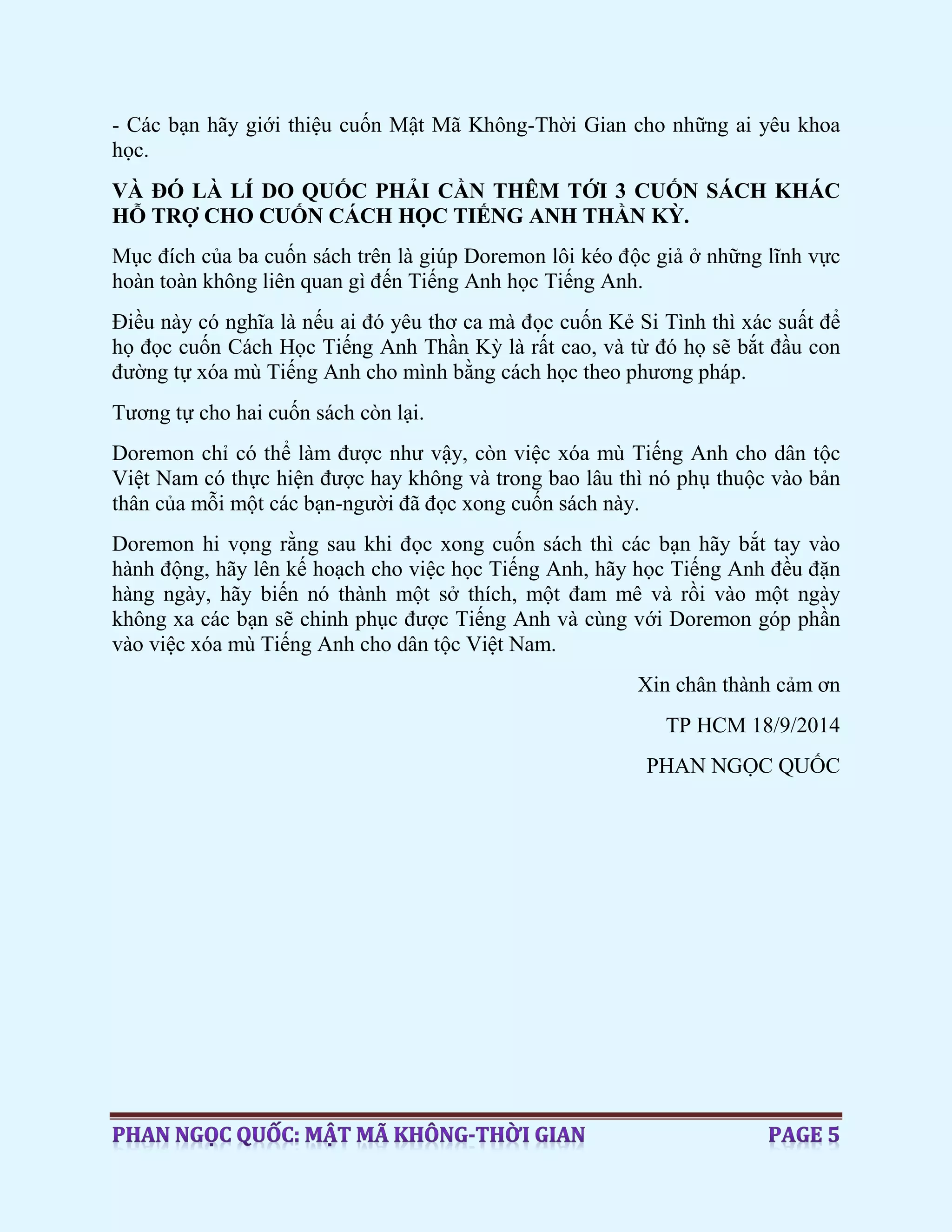 - Các bạn hãy giới thiệu cuốn Mật Mã Không-Thời Gian cho những ai yêu khoa
học.
VÀ ĐÓ LÀ LÍ DO QUỐC PHẢI CẦN THÊM TỚI 3 CUỐN SÁCH KHÁC
HỖ TRỢ CHO CUỐN CÁCH HỌC TIẾNG ANH THẦN KỲ.
Mục đích của ba cuốn sách trên là giúp Doremon lôi kéo độc giả ở những lĩnh vực
hoàn toàn không liên quan gì đến Tiếng Anh học Tiếng Anh.
Điều này có nghĩa là nếu ai đó yêu thơ ca mà đọc cuốn Kẻ Si Tình thì xác suất để
họ đọc cuốn Cách Học Tiếng Anh Thần Kỳ là rất cao, và từ đó họ sẽ bắt đầu con
đường tự xóa mù Tiếng Anh cho mình bằng cách học theo phương pháp.
Tương tự cho hai cuốn sách còn lại.
Doremon chỉ có thể làm được như vậy, còn việc xóa mù Tiếng Anh cho dân tộc
Việt Nam có thực hiện được hay không và trong bao lâu thì nó phụ thuộc vào bản
thân của mỗi một các bạn-người đã đọc xong cuốn sách này.
Doremon hi vọng rằng sau khi đọc xong cuốn sách thì các bạn hãy bắt tay vào
hành động, hãy lên kế hoạch cho việc học Tiếng Anh, hãy học Tiếng Anh đều đặn
hàng ngày, hãy biến nó thành một sở thích, một đam mê và rồi vào một ngày
không xa các bạn sẽ chinh phục được Tiếng Anh và cùng với Doremon góp phần
vào việc xóa mù Tiếng Anh cho dân tộc Việt Nam.
Xin chân thành cảm ơn
TP HCM 18/9/2014
PHAN NGỌC QUỐC
 