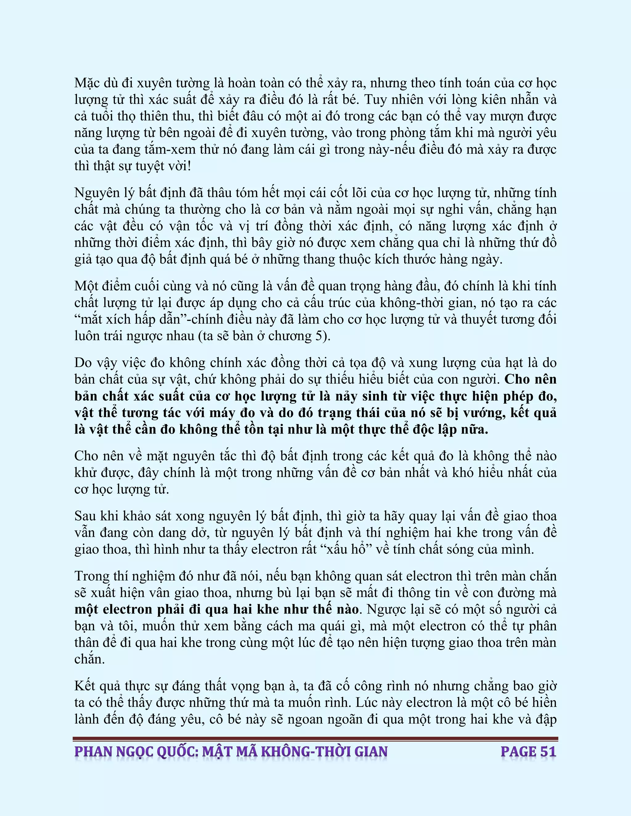 Mặc dù đi xuyên tường là hoàn toàn có thể xảy ra, nhưng theo tính toán của cơ học
lượng tử thì xác suất để xảy ra điều đó là rất bé. Tuy nhiên với lòng kiên nhẫn và
cả tuổi thọ thiên thu, thì biết đâu có một ai đó trong các bạn có thể vay mượn được
năng lượng từ bên ngoài để đi xuyên tường, vào trong phòng tắm khi mà người yêu
của ta đang tắm-xem thử nó đang làm cái gì trong này-nếu điều đó mà xảy ra được
thì thật sự tuyệt vời!
Nguyên lý bất định đã thâu tóm hết mọi cái cốt lõi của cơ học lượng tử, những tính
chất mà chúng ta thường cho là cơ bản và nằm ngoài mọi sự nghi vấn, chẳng hạn
các vật đều có vận tốc và vị trí đồng thời xác định, có năng lượng xác định ở
những thời điểm xác định, thì bây giờ nó được xem chẳng qua chỉ là những thứ đồ
giả tạo qua độ bất định quá bé ở những thang thuộc kích thước hàng ngày.
Một điểm cuối cùng và nó cũng là vấn đề quan trọng hàng đầu, đó chính là khi tính
chất lượng tử lại được áp dụng cho cả cấu trúc của không-thời gian, nó tạo ra các
“mắt xích hấp dẫn”-chính điều này đã làm cho cơ học lượng tử và thuyết tương đối
luôn trái ngược nhau (ta sẽ bàn ở chương 5).
Do vậy việc đo không chính xác đồng thời cả tọa độ và xung lượng của hạt là do
bản chất của sự vật, chứ không phải do sự thiếu hiểu biết của con người. Cho nên
bản chất xác suất của cơ học lượng tử là nảy sinh từ việc thực hiện phép đo,
vật thể tương tác với máy đo và do đó trạng thái của nó sẽ bị vướng, kết quả
là vật thể cần đo không thể tồn tại như là một thực thể độc lập nữa.
Cho nên về mặt nguyên tắc thì độ bất định trong các kết quả đo là không thể nào
khử được, đây chính là một trong những vấn đề cơ bản nhất và khó hiểu nhất của
cơ học lượng tử.
Sau khi khảo sát xong nguyên lý bất định, thì giờ ta hãy quay lại vấn đề giao thoa
vẫn đang còn dang dở, từ nguyên lý bất định và thí nghiệm hai khe trong vấn đề
giao thoa, thì hình như ta thấy electron rất “xấu hổ” về tính chất sóng của mình.
Trong thí nghiệm đó như đã nói, nếu bạn không quan sát electron thì trên màn chắn
sẽ xuất hiện vân giao thoa, nhưng bù lại bạn sẽ mất đi thông tin về con đường mà
một electron phải đi qua hai khe như thế nào. Ngược lại sẽ có một số người cả
bạn và tôi, muốn thử xem bằng cách ma quái gì, mà một electron có thể tự phân
thân để đi qua hai khe trong cùng một lúc để tạo nên hiện tượng giao thoa trên màn
chắn.
Kết quả thực sự đáng thất vọng bạn à, ta đã cố công rình nó nhưng chẳng bao giờ
ta có thể thấy được những thứ mà ta muốn rình. Lúc này electron là một cô bé hiền
lành đến độ đáng yêu, cô bé này sẽ ngoan ngoãn đi qua một trong hai khe và đập
 