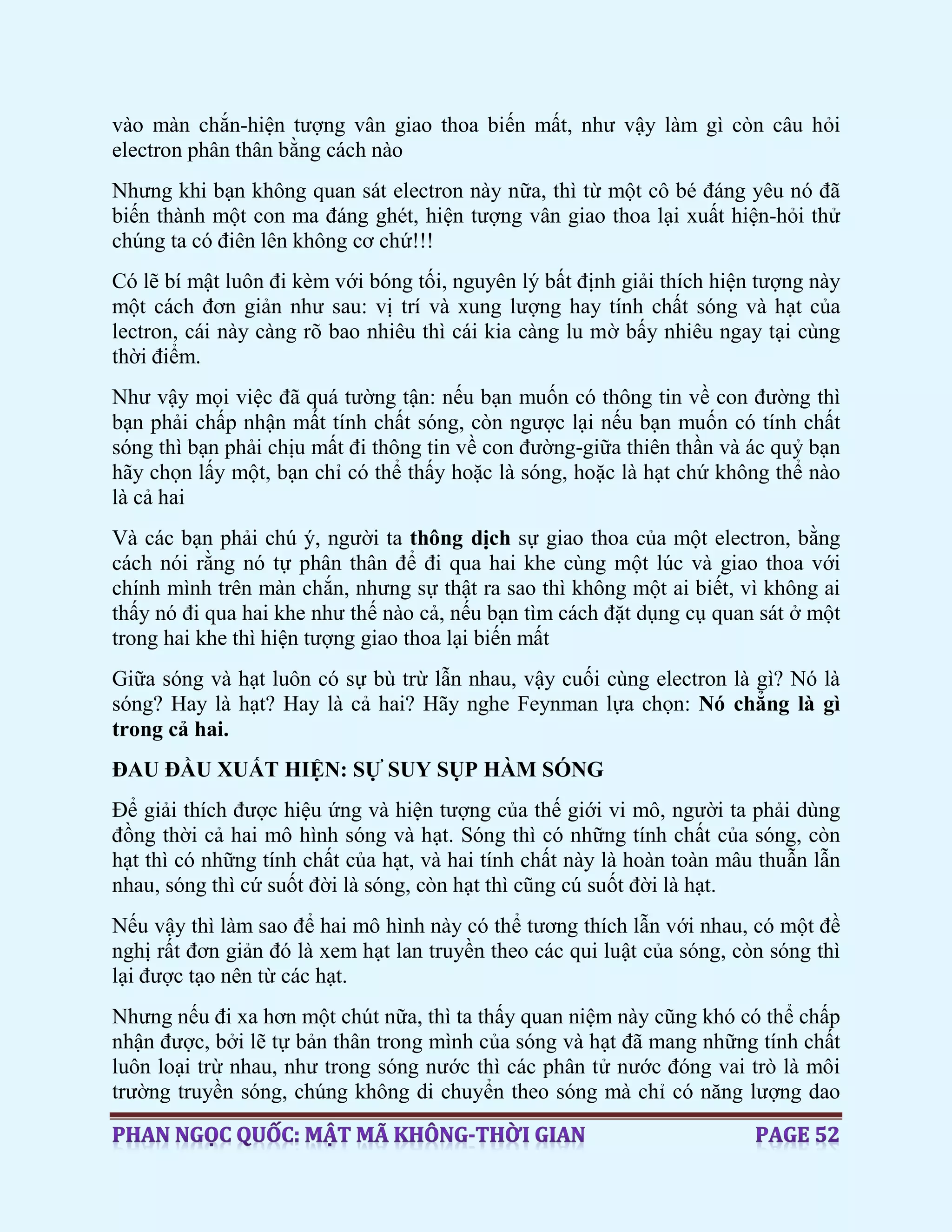 vào màn chắn-hiện tượng vân giao thoa biến mất, như vậy làm gì còn câu hỏi
electron phân thân bằng cách nào
Nhưng khi bạn không quan sát electron này nữa, thì từ một cô bé đáng yêu nó đã
biến thành một con ma đáng ghét, hiện tượng vân giao thoa lại xuất hiện-hỏi thử
chúng ta có điên lên không cơ chứ!!!
Có lẽ bí mật luôn đi kèm với bóng tối, nguyên lý bất định giải thích hiện tượng này
một cách đơn giản như sau: vị trí và xung lượng hay tính chất sóng và hạt của
lectron, cái này càng rõ bao nhiêu thì cái kia càng lu mờ bấy nhiêu ngay tại cùng
thời điểm.
Như vậy mọi việc đã quá tường tận: nếu bạn muốn có thông tin về con đường thì
bạn phải chấp nhận mất tính chất sóng, còn ngược lại nếu bạn muốn có tính chất
sóng thì bạn phải chịu mất đi thông tin về con đường-giữa thiên thần và ác quỷ bạn
hãy chọn lấy một, bạn chỉ có thể thấy hoặc là sóng, hoặc là hạt chứ không thể nào
là cả hai
Và các bạn phải chú ý, người ta thông dịch sự giao thoa của một electron, bằng
cách nói rằng nó tự phân thân để đi qua hai khe cùng một lúc và giao thoa với
chính mình trên màn chắn, nhưng sự thật ra sao thì không một ai biết, vì không ai
thấy nó đi qua hai khe như thế nào cả, nếu bạn tìm cách đặt dụng cụ quan sát ở một
trong hai khe thì hiện tượng giao thoa lại biến mất
Giữa sóng và hạt luôn có sự bù trừ lẫn nhau, vậy cuối cùng electron là gì? Nó là
sóng? Hay là hạt? Hay là cả hai? Hãy nghe Feynman lựa chọn: Nó chẳng là gì
trong cả hai.
ĐAU ĐẦU XUẤT HIỆN: SỰ SUY SỤP HÀM SÓNG
Để giải thích được hiệu ứng và hiện tượng của thế giới vi mô, người ta phải dùng
đồng thời cả hai mô hình sóng và hạt. Sóng thì có những tính chất của sóng, còn
hạt thì có những tính chất của hạt, và hai tính chất này là hoàn toàn mâu thuẫn lẫn
nhau, sóng thì cứ suốt đời là sóng, còn hạt thì cũng cú suốt đời là hạt.
Nếu vậy thì làm sao để hai mô hình này có thể tương thích lẫn với nhau, có một đề
nghị rất đơn giản đó là xem hạt lan truyền theo các qui luật của sóng, còn sóng thì
lại được tạo nên từ các hạt.
Nhưng nếu đi xa hơn một chút nữa, thì ta thấy quan niệm này cũng khó có thể chấp
nhận được, bởi lẽ tự bản thân trong mình của sóng và hạt đã mang những tính chất
luôn loại trừ nhau, như trong sóng nước thì các phân tử nước đóng vai trò là môi
trường truyền sóng, chúng không di chuyển theo sóng mà chỉ có năng lượng dao
 