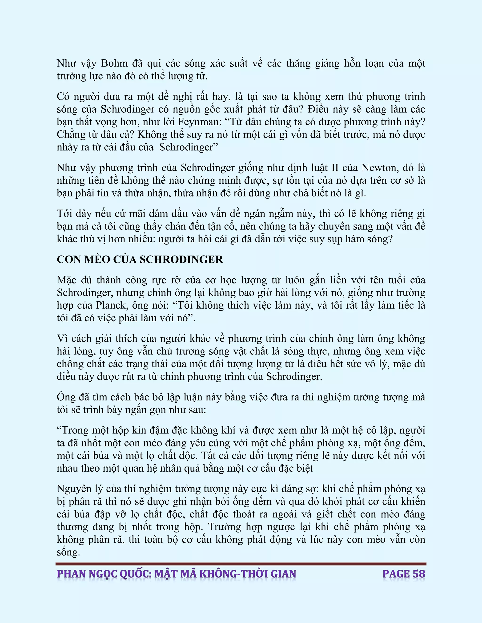 Như vậy Bohm đã qui các sóng xác suất về các thăng giáng hỗn loạn của một
trường lực nào đó có thể lượng tử.
Có người đưa ra một đề nghị rất hay, là tại sao ta không xem thử phương trình
sóng của Schrodinger có nguồn gốc xuất phát từ đâu? Điều này sẽ càng làm các
bạn thất vọng hơn, như lời Feynman: “Từ đâu chúng ta có được phương trình này?
Chẳng từ đâu cả? Không thể suy ra nó từ một cái gì vốn đã biết trước, mà nó được
nhảy ra từ cái đầu của Schrodinger”
Như vậy phương trình của Schrodinger giống như định luật II của Newton, đó là
những tiên đề không thể nào chứng minh được, sự tồn tại của nó dựa trên cơ sở là
bạn phải tin và thừa nhận, thừa nhận để rồi dùng như chả biết nó là gì.
Tới đây nếu cứ mãi đâm đầu vào vấn đề ngán ngẫm này, thì có lẽ không riêng gì
bạn mà cả tôi cũng thấy chán đến tận cổ, nên chúng ta hãy chuyển sang một vấn đề
khác thú vị hơn nhiều: người ta hỏi cái gì đã dẫn tới việc suy sụp hàm sóng?
CON MÈO CỦA SCHRODINGER
Mặc dù thành công rực rỡ của cơ học lượng tử luôn gắn liền với tên tuổi của
Schrodinger, nhưng chính ông lại không bao giờ hài lòng với nó, giống như trường
hợp của Planck, ông nói: “Tôi không thích việc làm này, và tôi rất lấy làm tiếc là
tôi đã có việc phải làm với nó”.
Vì cách giải thích của người khác về phương trình của chính ông làm ông không
hài lòng, tuy ông vẫn chủ trương sóng vật chất là sóng thực, nhưng ông xem việc
chồng chất các trạng thái của một đối tượng lượng tử là điều hết sức vô lý, mặc dù
điều này được rút ra từ chính phương trình của Schrodinger.
Ông đã tìm cách bác bỏ lập luận này bằng việc đưa ra thí nghiệm tưởng tượng mà
tôi sẽ trình bày ngắn gọn như sau:
“Trong một hộp kín đậm đặc không khí và được xem như là một hệ cô lập, người
ta đã nhốt một con mèo đáng yêu cùng với một chế phẩm phóng xạ, một ống đếm,
một cái búa và một lọ chất độc. Tất cả các đối tượng riêng lẽ này được kết nối với
nhau theo một quan hệ nhân quả bằng một cơ cấu đặc biệt
Nguyên lý của thí nghiệm tưởng tượng này cực kì đáng sợ: khi chế phẩm phóng xạ
bị phân rã thì nó sẽ được ghi nhận bởi ống đếm và qua đó khởi phát cơ cấu khiến
cái búa đập vỡ lọ chất độc, chất độc thoát ra ngoài và giết chết con mèo đáng
thương đang bị nhốt trong hộp. Trường hợp ngược lại khi chế phẩm phóng xạ
không phân rã, thì toàn bộ cơ cấu không phát động và lúc này con mèo vẫn còn
sống.
 