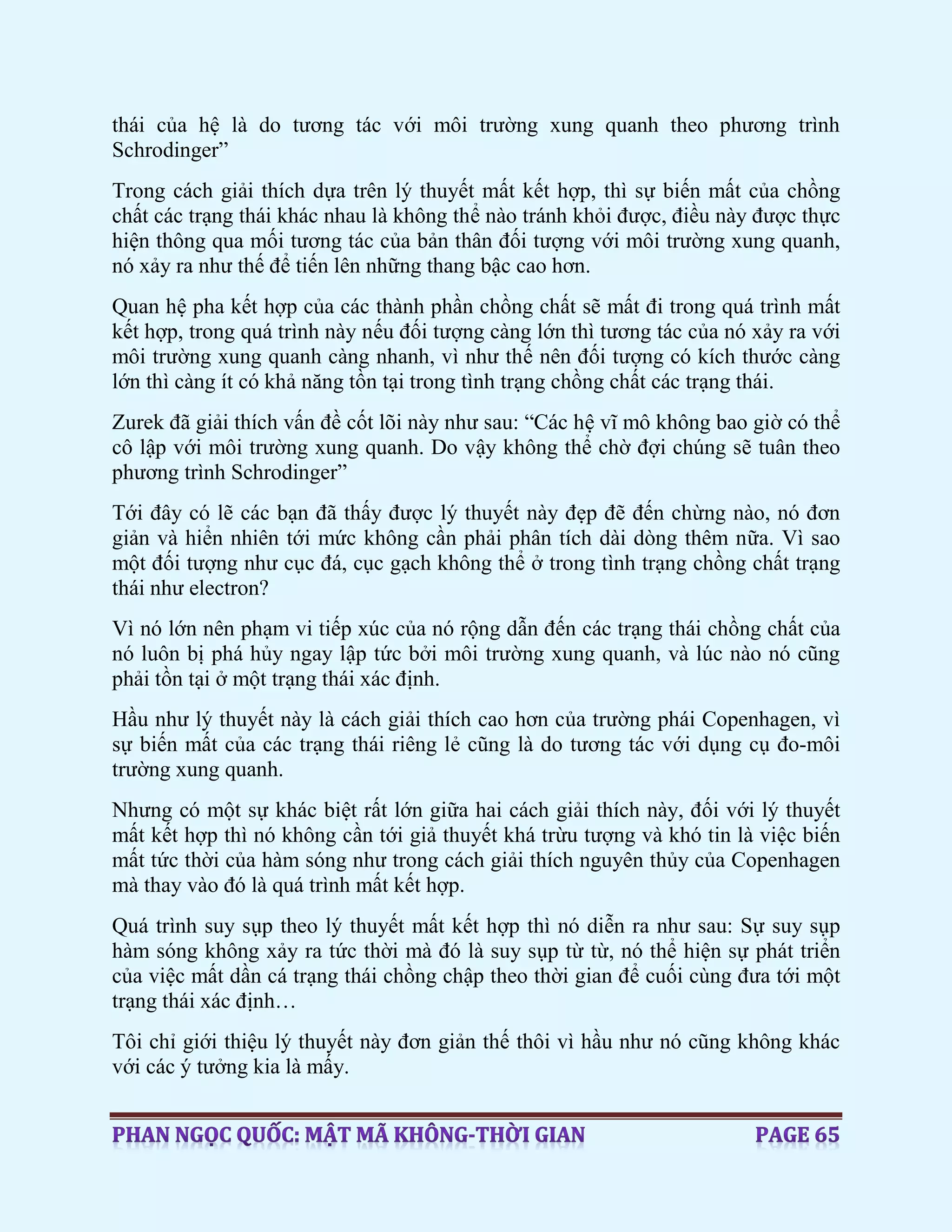 thái của hệ là do tương tác với môi trường xung quanh theo phương trình
Schrodinger”
Trong cách giải thích dựa trên lý thuyết mất kết hợp, thì sự biến mất của chồng
chất các trạng thái khác nhau là không thể nào tránh khỏi được, điều này được thực
hiện thông qua mối tương tác của bản thân đối tượng với môi trường xung quanh,
nó xảy ra như thế để tiến lên những thang bậc cao hơn.
Quan hệ pha kết hợp của các thành phần chồng chất sẽ mất đi trong quá trình mất
kết hợp, trong quá trình này nếu đối tượng càng lớn thì tương tác của nó xảy ra với
môi trường xung quanh càng nhanh, vì như thế nên đối tượng có kích thước càng
lớn thì càng ít có khả năng tồn tại trong tình trạng chồng chất các trạng thái.
Zurek đã giải thích vấn đề cốt lõi này như sau: “Các hệ vĩ mô không bao giờ có thể
cô lập với môi trường xung quanh. Do vậy không thể chờ đợi chúng sẽ tuân theo
phương trình Schrodinger”
Tới đây có lẽ các bạn đã thấy được lý thuyết này đẹp đẽ đến chừng nào, nó đơn
giản và hiển nhiên tới mức không cần phải phân tích dài dòng thêm nữa. Vì sao
một đối tượng như cục đá, cục gạch không thể ở trong tình trạng chồng chất trạng
thái như electron?
Vì nó lớn nên phạm vi tiếp xúc của nó rộng dẫn đến các trạng thái chồng chất của
nó luôn bị phá hủy ngay lập tức bởi môi trường xung quanh, và lúc nào nó cũng
phải tồn tại ở một trạng thái xác định.
Hầu như lý thuyết này là cách giải thích cao hơn của trường phái Copenhagen, vì
sự biến mất của các trạng thái riêng lẻ cũng là do tương tác với dụng cụ đo-môi
trường xung quanh.
Nhưng có một sự khác biệt rất lớn giữa hai cách giải thích này, đối với lý thuyết
mất kết hợp thì nó không cần tới giả thuyết khá trừu tượng và khó tin là việc biến
mất tức thời của hàm sóng như trong cách giải thích nguyên thủy của Copenhagen
mà thay vào đó là quá trình mất kết hợp.
Quá trình suy sụp theo lý thuyết mất kết hợp thì nó diễn ra như sau: Sự suy sụp
hàm sóng không xảy ra tức thời mà đó là suy sụp từ từ, nó thể hiện sự phát triển
của việc mất dần cá trạng thái chồng chập theo thời gian để cuối cùng đưa tới một
trạng thái xác định…
Tôi chỉ giới thiệu lý thuyết này đơn giản thế thôi vì hầu như nó cũng không khác
với các ý tưởng kia là mấy.
 