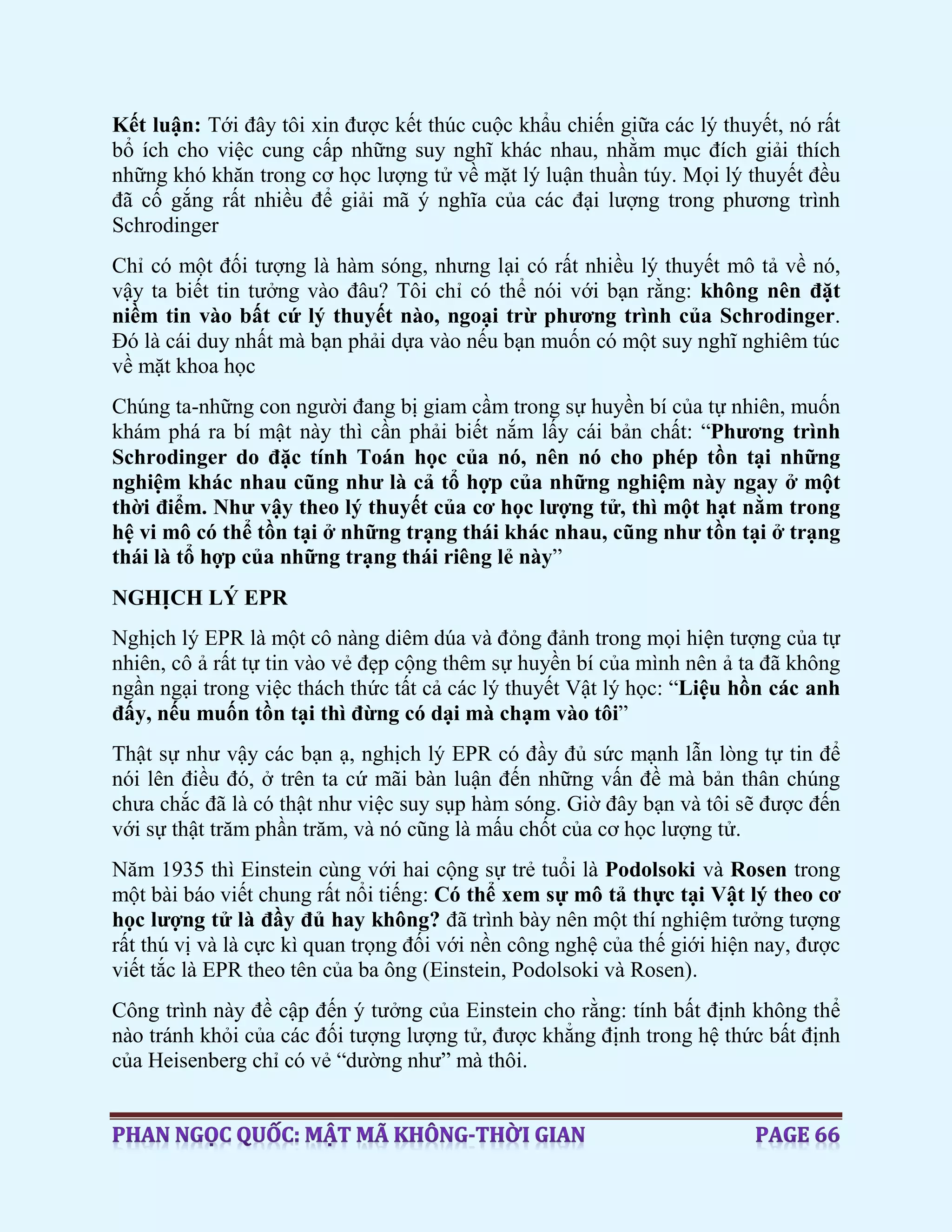 Kết luận: Tới đây tôi xin được kết thúc cuộc khẩu chiến giữa các lý thuyết, nó rất
bổ ích cho việc cung cấp những suy nghĩ khác nhau, nhằm mục đích giải thích
những khó khăn trong cơ học lượng tử về mặt lý luận thuần túy. Mọi lý thuyết đều
đã cố gắng rất nhiều để giải mã ý nghĩa của các đại lượng trong phương trình
Schrodinger
Chỉ có một đối tượng là hàm sóng, nhưng lại có rất nhiều lý thuyết mô tả về nó,
vậy ta biết tin tưởng vào đâu? Tôi chỉ có thể nói với bạn rằng: không nên đặt
niềm tin vào bất cứ lý thuyết nào, ngoại trừ phương trình của Schrodinger.
Đó là cái duy nhất mà bạn phải dựa vào nếu bạn muốn có một suy nghĩ nghiêm túc
về mặt khoa học
Chúng ta-những con người đang bị giam cầm trong sự huyền bí của tự nhiên, muốn
khám phá ra bí mật này thì cần phải biết nắm lấy cái bản chất: “Phương trình
Schrodinger do đặc tính Toán học của nó, nên nó cho phép tồn tại những
nghiệm khác nhau cũng như là cả tổ hợp của những nghiệm này ngay ở một
thời điểm. Như vậy theo lý thuyết của cơ học lượng tử, thì một hạt nằm trong
hệ vi mô có thể tồn tại ở những trạng thái khác nhau, cũng như tồn tại ở trạng
thái là tổ hợp của những trạng thái riêng lẻ này”
NGHỊCH LÝ EPR
Nghịch lý EPR là một cô nàng diêm dúa và đỏng đảnh trong mọi hiện tượng của tự
nhiên, cô ả rất tự tin vào vẻ đẹp cộng thêm sự huyền bí của mình nên ả ta đã không
ngần ngại trong việc thách thức tất cả các lý thuyết Vật lý học: “Liệu hồn các anh
đấy, nếu muốn tồn tại thì đừng có dại mà chạm vào tôi”
Thật sự như vậy các bạn ạ, nghịch lý EPR có đầy đủ sức mạnh lẫn lòng tự tin để
nói lên điều đó, ở trên ta cứ mãi bàn luận đến những vấn đề mà bản thân chúng
chưa chắc đã là có thật như việc suy sụp hàm sóng. Giờ đây bạn và tôi sẽ được đến
với sự thật trăm phần trăm, và nó cũng là mấu chốt của cơ học lượng tử.
Năm 1935 thì Einstein cùng với hai cộng sự trẻ tuổi là Podolsoki và Rosen trong
một bài báo viết chung rất nổi tiếng: Có thể xem sự mô tả thực tại Vật lý theo cơ
học lượng tử là đầy đủ hay không? đã trình bày nên một thí nghiệm tưởng tượng
rất thú vị và là cực kì quan trọng đối với nền công nghệ của thế giới hiện nay, được
viết tắc là EPR theo tên của ba ông (Einstein, Podolsoki và Rosen).
Công trình này đề cập đến ý tưởng của Einstein cho rằng: tính bất định không thể
nào tránh khỏi của các đối tượng lượng tử, được khẳng định trong hệ thức bất định
của Heisenberg chỉ có vẻ “dường như” mà thôi.
 