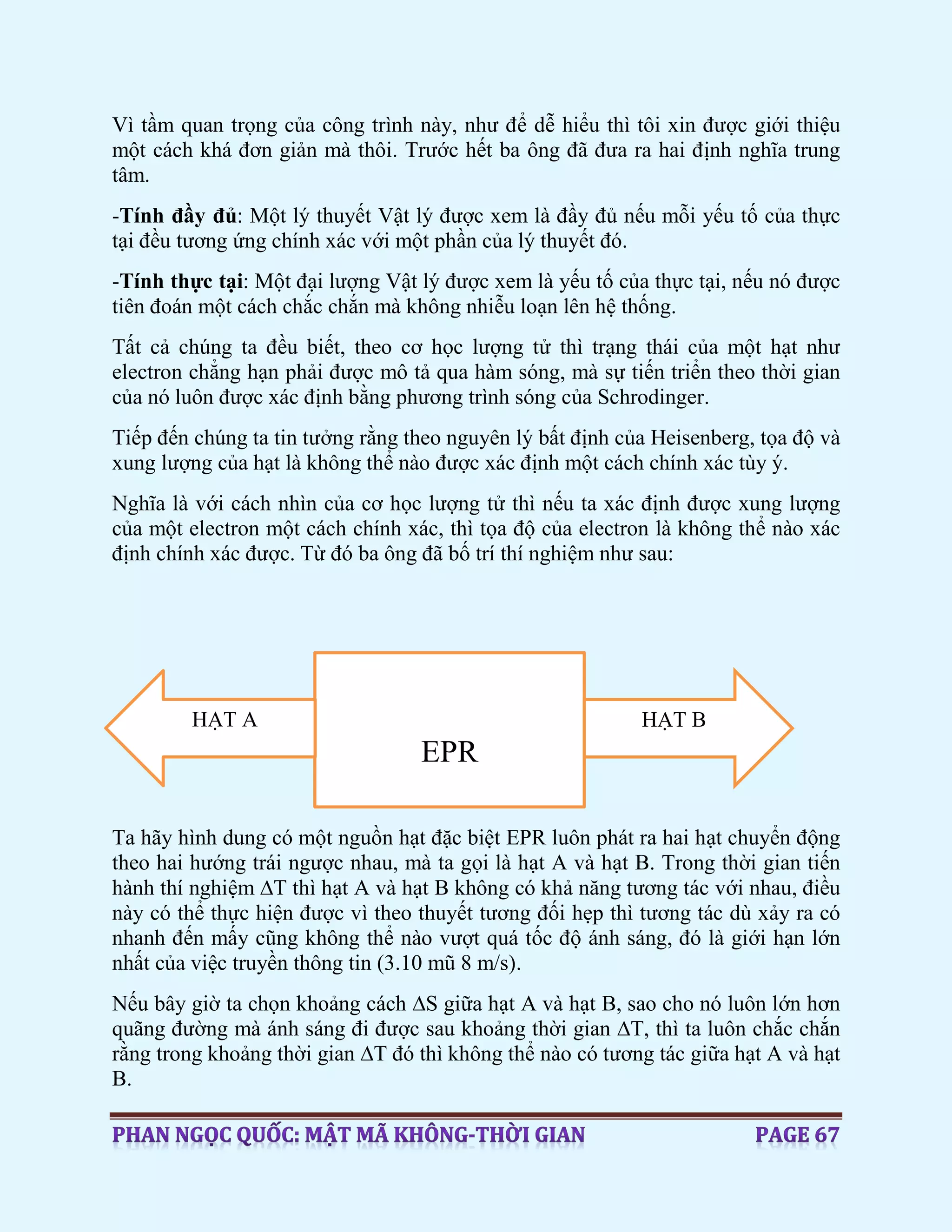 Vì tầm quan trọng của công trình này, như để dễ hiểu thì tôi xin được giới thiệu
một cách khá đơn giản mà thôi. Trước hết ba ông đã đưa ra hai định nghĩa trung
tâm.
-Tính đầy đủ: Một lý thuyết Vật lý được xem là đầy đủ nếu mỗi yếu tố của thực
tại đều tương ứng chính xác với một phần của lý thuyết đó.
-Tính thực tại: Một đại lượng Vật lý được xem là yếu tố của thực tại, nếu nó được
tiên đoán một cách chắc chắn mà không nhiễu loạn lên hệ thống.
Tất cả chúng ta đều biết, theo cơ học lượng tử thì trạng thái của một hạt như
electron chẳng hạn phải được mô tả qua hàm sóng, mà sự tiến triển theo thời gian
của nó luôn được xác định bằng phương trình sóng của Schrodinger.
Tiếp đến chúng ta tin tưởng rằng theo nguyên lý bất định của Heisenberg, tọa độ và
xung lượng của hạt là không thể nào được xác định một cách chính xác tùy ý.
Nghĩa là với cách nhìn của cơ học lượng tử thì nếu ta xác định được xung lượng
của một electron một cách chính xác, thì tọa độ của electron là không thể nào xác
định chính xác được. Từ đó ba ông đã bố trí thí nghiệm như sau:
Ta hãy hình dung có một nguồn hạt đặc biệt EPR luôn phát ra hai hạt chuyển động
theo hai hướng trái ngược nhau, mà ta gọi là hạt A và hạt B. Trong thời gian tiến
hành thí nghiệm ∆T thì hạt A và hạt B không có khả năng tương tác với nhau, điều
này có thể thực hiện được vì theo thuyết tương đối hẹp thì tương tác dù xảy ra có
nhanh đến mấy cũng không thể nào vượt quá tốc độ ánh sáng, đó là giới hạn lớn
nhất của việc truyền thông tin (3.10 mũ 8 m/s).
Nếu bây giờ ta chọn khoảng cách ∆S giữa hạt A và hạt B, sao cho nó luôn lớn hơn
quãng đường mà ánh sáng đi được sau khoảng thời gian ∆T, thì ta luôn chắc chắn
rằng trong khoảng thời gian ∆T đó thì không thể nào có tương tác giữa hạt A và hạt
B.
EPR
HẠT A HẠT B
 