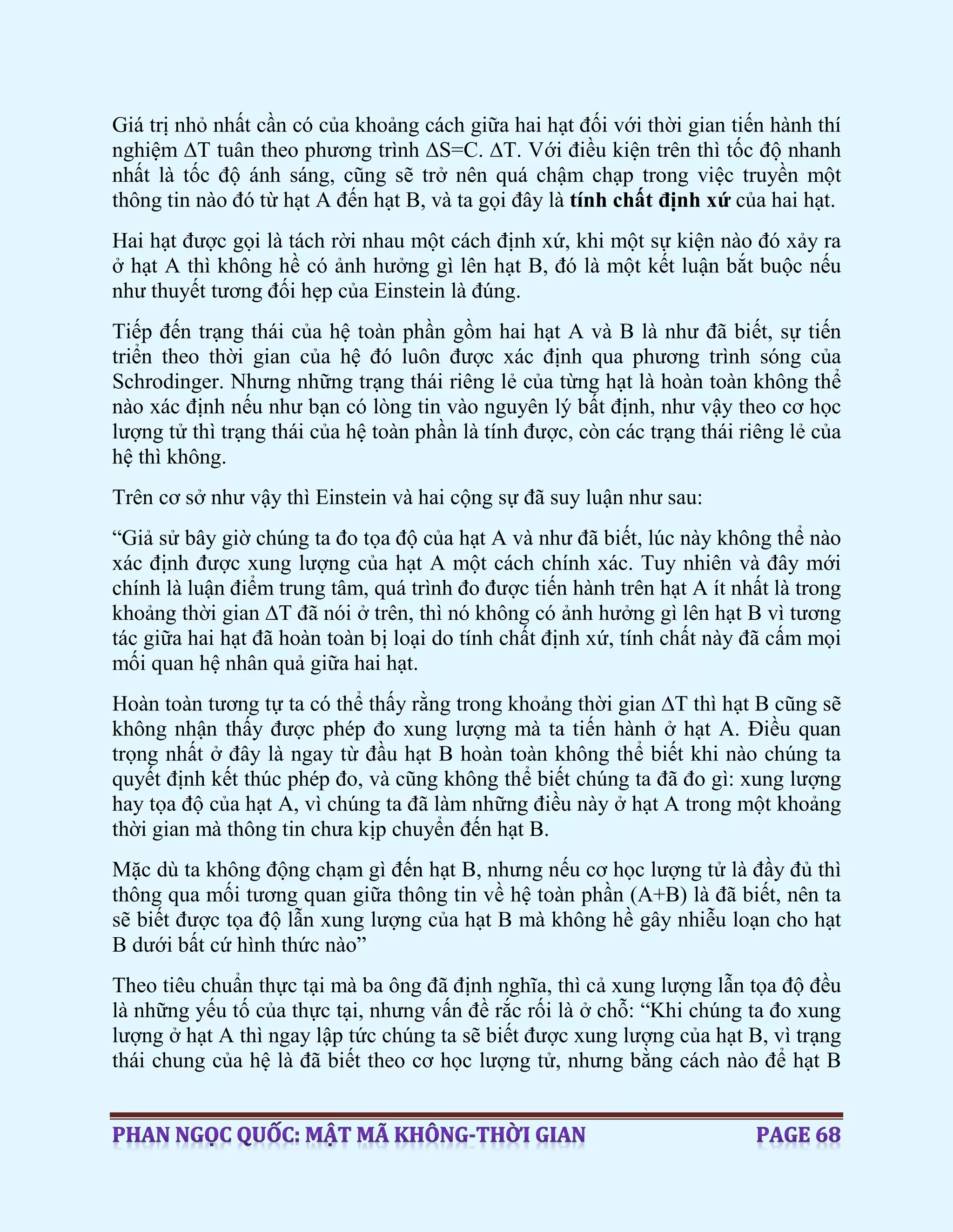 Giá trị nhỏ nhất cần có của khoảng cách giữa hai hạt đối với thời gian tiến hành thí
nghiệm ∆T tuân theo phương trình ∆S=C. ∆T. Với điều kiện trên thì tốc độ nhanh
nhất là tốc độ ánh sáng, cũng sẽ trở nên quá chậm chạp trong việc truyền một
thông tin nào đó từ hạt A đến hạt B, và ta gọi đây là tính chất định xứ của hai hạt.
Hai hạt được gọi là tách rời nhau một cách định xứ, khi một sự kiện nào đó xảy ra
ở hạt A thì không hề có ảnh hưởng gì lên hạt B, đó là một kết luận bắt buộc nếu
như thuyết tương đối hẹp của Einstein là đúng.
Tiếp đến trạng thái của hệ toàn phần gồm hai hạt A và B là như đã biết, sự tiến
triển theo thời gian của hệ đó luôn được xác định qua phương trình sóng của
Schrodinger. Nhưng những trạng thái riêng lẻ của từng hạt là hoàn toàn không thể
nào xác định nếu như bạn có lòng tin vào nguyên lý bất định, như vậy theo cơ học
lượng tử thì trạng thái của hệ toàn phần là tính được, còn các trạng thái riêng lẻ của
hệ thì không.
Trên cơ sở như vậy thì Einstein và hai cộng sự đã suy luận như sau:
“Giả sử bây giờ chúng ta đo tọa độ của hạt A và như đã biết, lúc này không thể nào
xác định được xung lượng của hạt A một cách chính xác. Tuy nhiên và đây mới
chính là luận điểm trung tâm, quá trình đo được tiến hành trên hạt A ít nhất là trong
khoảng thời gian ∆T đã nói ở trên, thì nó không có ảnh hưởng gì lên hạt B vì tương
tác giữa hai hạt đã hoàn toàn bị loại do tính chất định xứ, tính chất này đã cấm mọi
mối quan hệ nhân quả giữa hai hạt.
Hoàn toàn tương tự ta có thể thấy rằng trong khoảng thời gian ∆T thì hạt B cũng sẽ
không nhận thấy được phép đo xung lượng mà ta tiến hành ở hạt A. Điều quan
trọng nhất ở đây là ngay từ đầu hạt B hoàn toàn không thể biết khi nào chúng ta
quyết định kết thúc phép đo, và cũng không thể biết chúng ta đã đo gì: xung lượng
hay tọa độ của hạt A, vì chúng ta đã làm những điều này ở hạt A trong một khoảng
thời gian mà thông tin chưa kịp chuyển đến hạt B.
Mặc dù ta không động chạm gì đến hạt B, nhưng nếu cơ học lượng tử là đầy đủ thì
thông qua mối tương quan giữa thông tin về hệ toàn phần (A+B) là đã biết, nên ta
sẽ biết được tọa độ lẫn xung lượng của hạt B mà không hề gây nhiễu loạn cho hạt
B dưới bất cứ hình thức nào”
Theo tiêu chuẩn thực tại mà ba ông đã định nghĩa, thì cả xung lượng lẫn tọa độ đều
là những yếu tố của thực tại, nhưng vấn đề rắc rối là ở chỗ: “Khi chúng ta đo xung
lượng ở hạt A thì ngay lập tức chúng ta sẽ biết được xung lượng của hạt B, vì trạng
thái chung của hệ là đã biết theo cơ học lượng tử, nhưng bằng cách nào để hạt B
 
