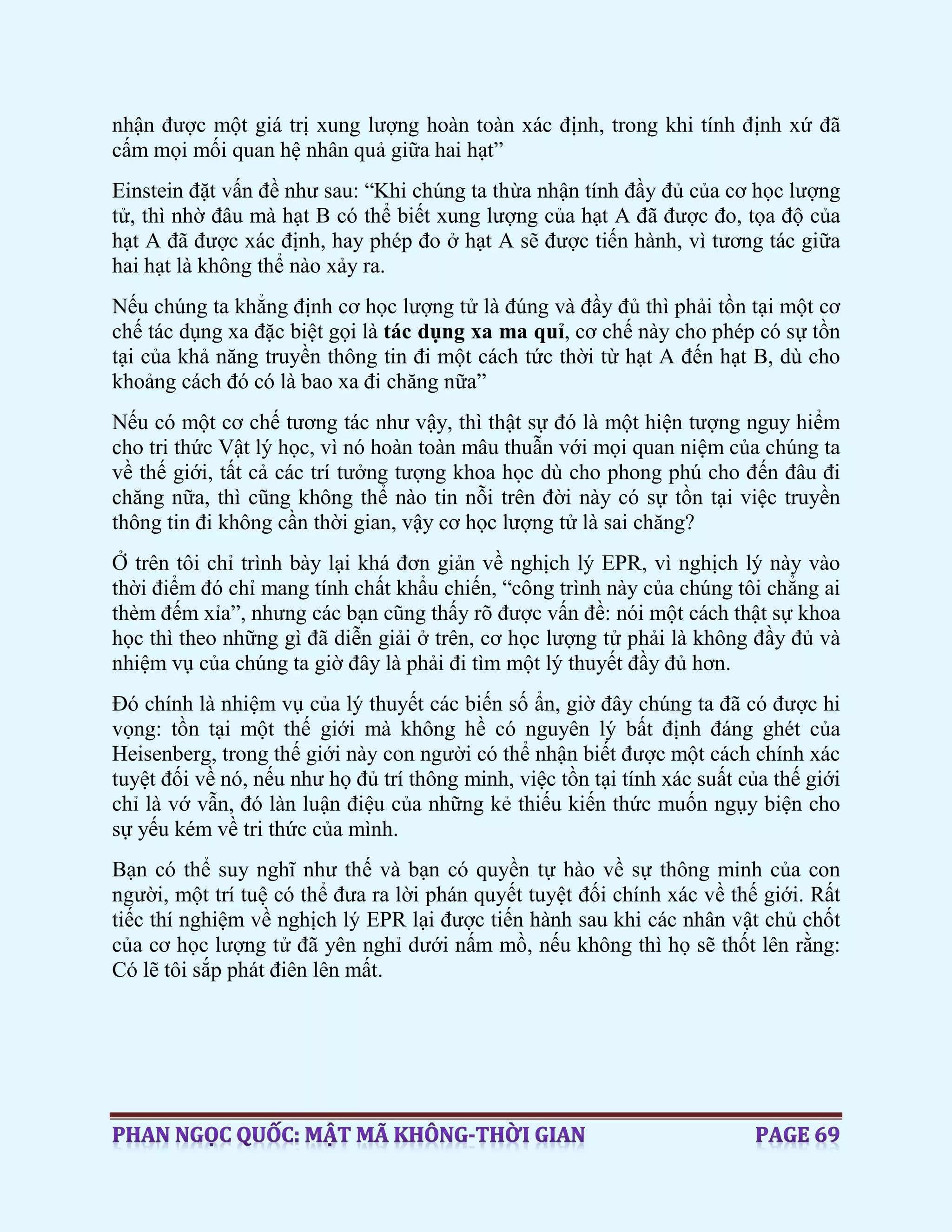 nhận được một giá trị xung lượng hoàn toàn xác định, trong khi tính định xứ đã
cấm mọi mối quan hệ nhân quả giữa hai hạt”
Einstein đặt vấn đề như sau: “Khi chúng ta thừa nhận tính đầy đủ của cơ học lượng
tử, thì nhờ đâu mà hạt B có thể biết xung lượng của hạt A đã được đo, tọa độ của
hạt A đã được xác định, hay phép đo ở hạt A sẽ được tiến hành, vì tương tác giữa
hai hạt là không thể nào xảy ra.
Nếu chúng ta khẳng định cơ học lượng tử là đúng và đầy đủ thì phải tồn tại một cơ
chế tác dụng xa đặc biệt gọi là tác dụng xa ma quỉ, cơ chế này cho phép có sự tồn
tại của khả năng truyền thông tin đi một cách tức thời từ hạt A đến hạt B, dù cho
khoảng cách đó có là bao xa đi chăng nữa”
Nếu có một cơ chế tương tác như vậy, thì thật sự đó là một hiện tượng nguy hiểm
cho tri thức Vật lý học, vì nó hoàn toàn mâu thuẫn với mọi quan niệm của chúng ta
về thế giới, tất cả các trí tưởng tượng khoa học dù cho phong phú cho đến đâu đi
chăng nữa, thì cũng không thể nào tin nỗi trên đời này có sự tồn tại việc truyền
thông tin đi không cần thời gian, vậy cơ học lượng tử là sai chăng?
Ở trên tôi chỉ trình bày lại khá đơn giản về nghịch lý EPR, vì nghịch lý này vào
thời điểm đó chỉ mang tính chất khẩu chiến, “công trình này của chúng tôi chẳng ai
thèm đếm xỉa”, nhưng các bạn cũng thấy rõ được vấn đề: nói một cách thật sự khoa
học thì theo những gì đã diễn giải ở trên, cơ học lượng tử phải là không đầy đủ và
nhiệm vụ của chúng ta giờ đây là phải đi tìm một lý thuyết đầy đủ hơn.
Đó chính là nhiệm vụ của lý thuyết các biến số ẩn, giờ đây chúng ta đã có được hi
vọng: tồn tại một thế giới mà không hề có nguyên lý bất định đáng ghét của
Heisenberg, trong thế giới này con người có thể nhận biết được một cách chính xác
tuyệt đối về nó, nếu như họ đủ trí thông minh, việc tồn tại tính xác suất của thế giới
chỉ là vớ vẫn, đó làn luận điệu của những kẻ thiếu kiến thức muốn ngụy biện cho
sự yếu kém về tri thức của mình.
Bạn có thể suy nghĩ như thế và bạn có quyền tự hào về sự thông minh của con
người, một trí tuệ có thể đưa ra lời phán quyết tuyệt đối chính xác về thế giới. Rất
tiếc thí nghiệm về nghịch lý EPR lại được tiến hành sau khi các nhân vật chủ chốt
của cơ học lượng tử đã yên nghỉ dưới nấm mồ, nếu không thì họ sẽ thốt lên rằng:
Có lẽ tôi sắp phát điên lên mất.
 