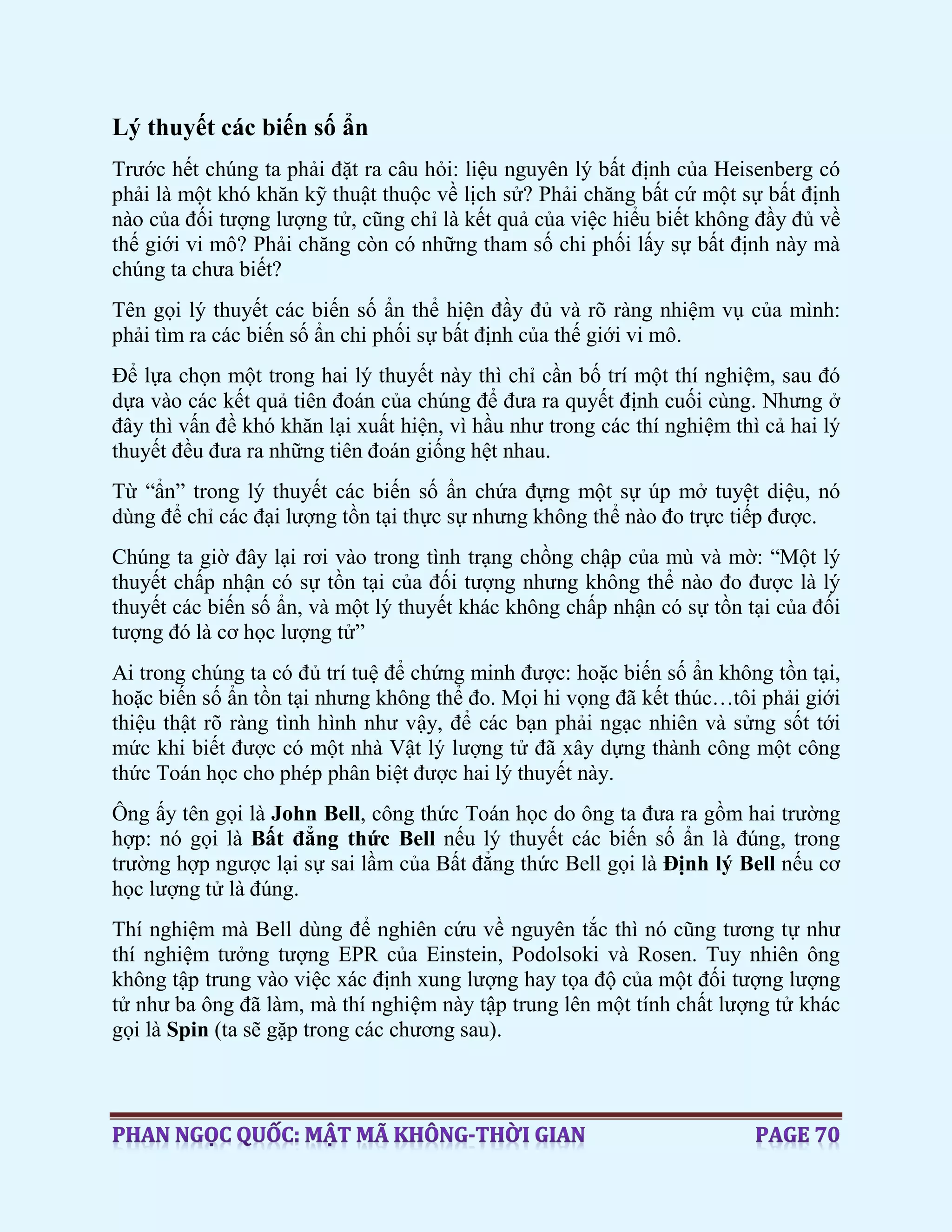 Lý thuyết các biến số ẩn
Trước hết chúng ta phải đặt ra câu hỏi: liệu nguyên lý bất định của Heisenberg có
phải là một khó khăn kỹ thuật thuộc về lịch sử? Phải chăng bất cứ một sự bất định
nào của đối tượng lượng tử, cũng chỉ là kết quả của việc hiểu biết không đầy đủ về
thế giới vi mô? Phải chăng còn có những tham số chi phối lấy sự bất định này mà
chúng ta chưa biết?
Tên gọi lý thuyết các biến số ẩn thể hiện đầy đủ và rõ ràng nhiệm vụ của mình:
phải tìm ra các biến số ẩn chi phối sự bất định của thế giới vi mô.
Để lựa chọn một trong hai lý thuyết này thì chỉ cần bố trí một thí nghiệm, sau đó
dựa vào các kết quả tiên đoán của chúng để đưa ra quyết định cuối cùng. Nhưng ở
đây thì vấn đề khó khăn lại xuất hiện, vì hầu như trong các thí nghiệm thì cả hai lý
thuyết đều đưa ra những tiên đoán giống hệt nhau.
Từ “ẩn” trong lý thuyết các biến số ẩn chứa đựng một sự úp mở tuyệt diệu, nó
dùng để chỉ các đại lượng tồn tại thực sự nhưng không thể nào đo trực tiếp được.
Chúng ta giờ đây lại rơi vào trong tình trạng chồng chập của mù và mờ: “Một lý
thuyết chấp nhận có sự tồn tại của đối tượng nhưng không thể nào đo được là lý
thuyết các biến số ẩn, và một lý thuyết khác không chấp nhận có sự tồn tại của đối
tượng đó là cơ học lượng tử”
Ai trong chúng ta có đủ trí tuệ để chứng minh được: hoặc biến số ẩn không tồn tại,
hoặc biến số ẩn tồn tại nhưng không thể đo. Mọi hi vọng đã kết thúc…tôi phải giới
thiệu thật rõ ràng tình hình như vậy, để các bạn phải ngạc nhiên và sửng sốt tới
mức khi biết được có một nhà Vật lý lượng tử đã xây dựng thành công một công
thức Toán học cho phép phân biệt được hai lý thuyết này.
Ông ấy tên gọi là John Bell, công thức Toán học do ông ta đưa ra gồm hai trường
hợp: nó gọi là Bất đẳng thức Bell nếu lý thuyết các biến số ẩn là đúng, trong
trường hợp ngược lại sự sai lầm của Bất đẳng thức Bell gọi là Định lý Bell nếu cơ
học lượng tử là đúng.
Thí nghiệm mà Bell dùng để nghiên cứu về nguyên tắc thì nó cũng tương tự như
thí nghiệm tưởng tượng EPR của Einstein, Podolsoki và Rosen. Tuy nhiên ông
không tập trung vào việc xác định xung lượng hay tọa độ của một đối tượng lượng
tử như ba ông đã làm, mà thí nghiệm này tập trung lên một tính chất lượng tử khác
gọi là Spin (ta sẽ gặp trong các chương sau).
 