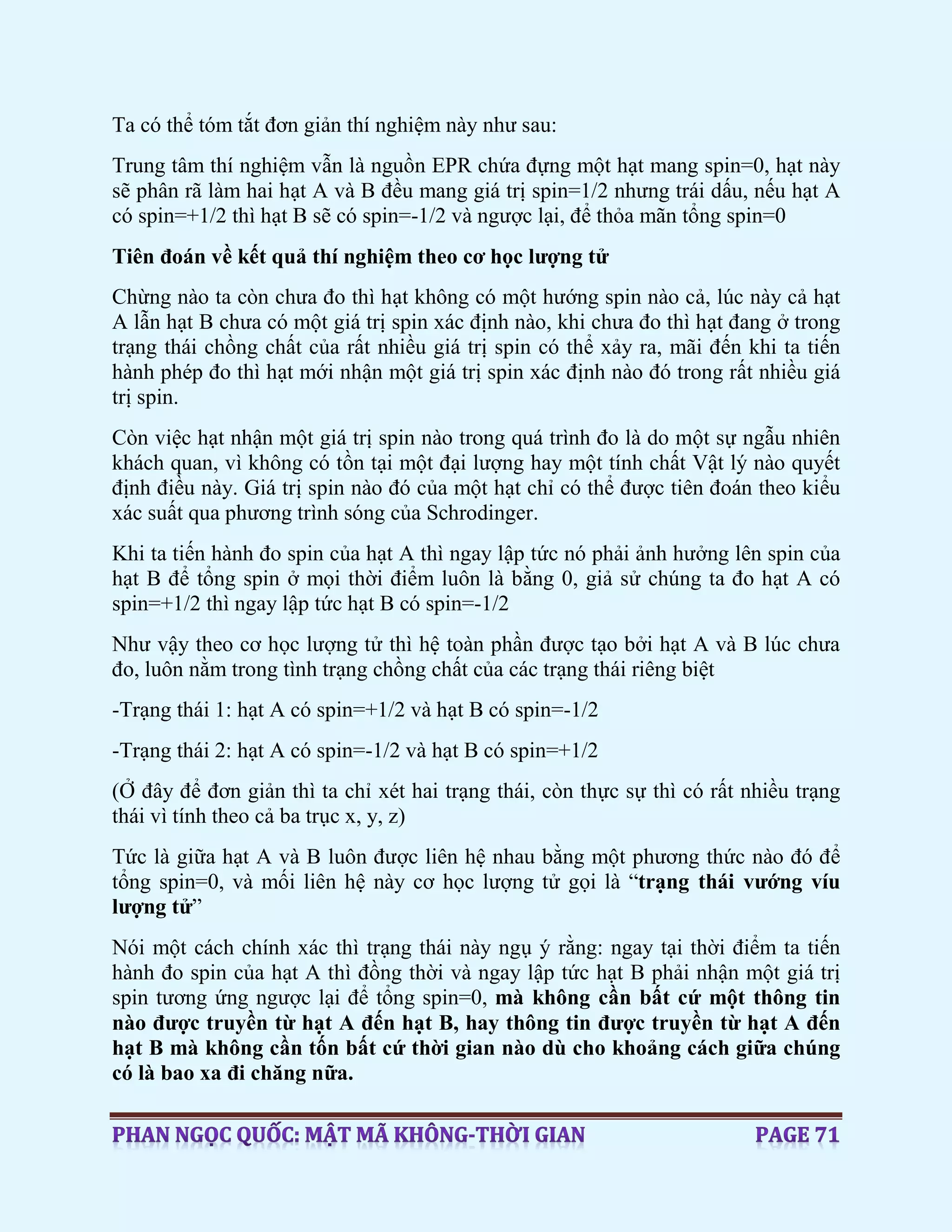 Ta có thể tóm tắt đơn giản thí nghiệm này như sau:
Trung tâm thí nghiệm vẫn là nguồn EPR chứa đựng một hạt mang spin=0, hạt này
sẽ phân rã làm hai hạt A và B đều mang giá trị spin=1/2 nhưng trái dấu, nếu hạt A
có spin=+1/2 thì hạt B sẽ có spin=-1/2 và ngược lại, để thỏa mãn tổng spin=0
Tiên đoán về kết quả thí nghiệm theo cơ học lượng tử
Chừng nào ta còn chưa đo thì hạt không có một hướng spin nào cả, lúc này cả hạt
A lẫn hạt B chưa có một giá trị spin xác định nào, khi chưa đo thì hạt đang ở trong
trạng thái chồng chất của rất nhiều giá trị spin có thể xảy ra, mãi đến khi ta tiến
hành phép đo thì hạt mới nhận một giá trị spin xác định nào đó trong rất nhiều giá
trị spin.
Còn việc hạt nhận một giá trị spin nào trong quá trình đo là do một sự ngẫu nhiên
khách quan, vì không có tồn tại một đại lượng hay một tính chất Vật lý nào quyết
định điều này. Giá trị spin nào đó của một hạt chỉ có thể được tiên đoán theo kiểu
xác suất qua phương trình sóng của Schrodinger.
Khi ta tiến hành đo spin của hạt A thì ngay lập tức nó phải ảnh hưởng lên spin của
hạt B để tổng spin ở mọi thời điểm luôn là bằng 0, giả sử chúng ta đo hạt A có
spin=+1/2 thì ngay lập tức hạt B có spin=-1/2
Như vậy theo cơ học lượng tử thì hệ toàn phần được tạo bởi hạt A và B lúc chưa
đo, luôn nằm trong tình trạng chồng chất của các trạng thái riêng biệt
-Trạng thái 1: hạt A có spin=+1/2 và hạt B có spin=-1/2
-Trạng thái 2: hạt A có spin=-1/2 và hạt B có spin=+1/2
(Ở đây để đơn giản thì ta chỉ xét hai trạng thái, còn thực sự thì có rất nhiều trạng
thái vì tính theo cả ba trục x, y, z)
Tức là giữa hạt A và B luôn được liên hệ nhau bằng một phương thức nào đó để
tổng spin=0, và mối liên hệ này cơ học lượng tử gọi là “trạng thái vướng víu
lượng tử”
Nói một cách chính xác thì trạng thái này ngụ ý rằng: ngay tại thời điểm ta tiến
hành đo spin của hạt A thì đồng thời và ngay lập tức hạt B phải nhận một giá trị
spin tương ứng ngược lại để tổng spin=0, mà không cần bất cứ một thông tin
nào được truyền từ hạt A đến hạt B, hay thông tin được truyền từ hạt A đến
hạt B mà không cần tốn bất cứ thời gian nào dù cho khoảng cách giữa chúng
có là bao xa đi chăng nữa.
 
