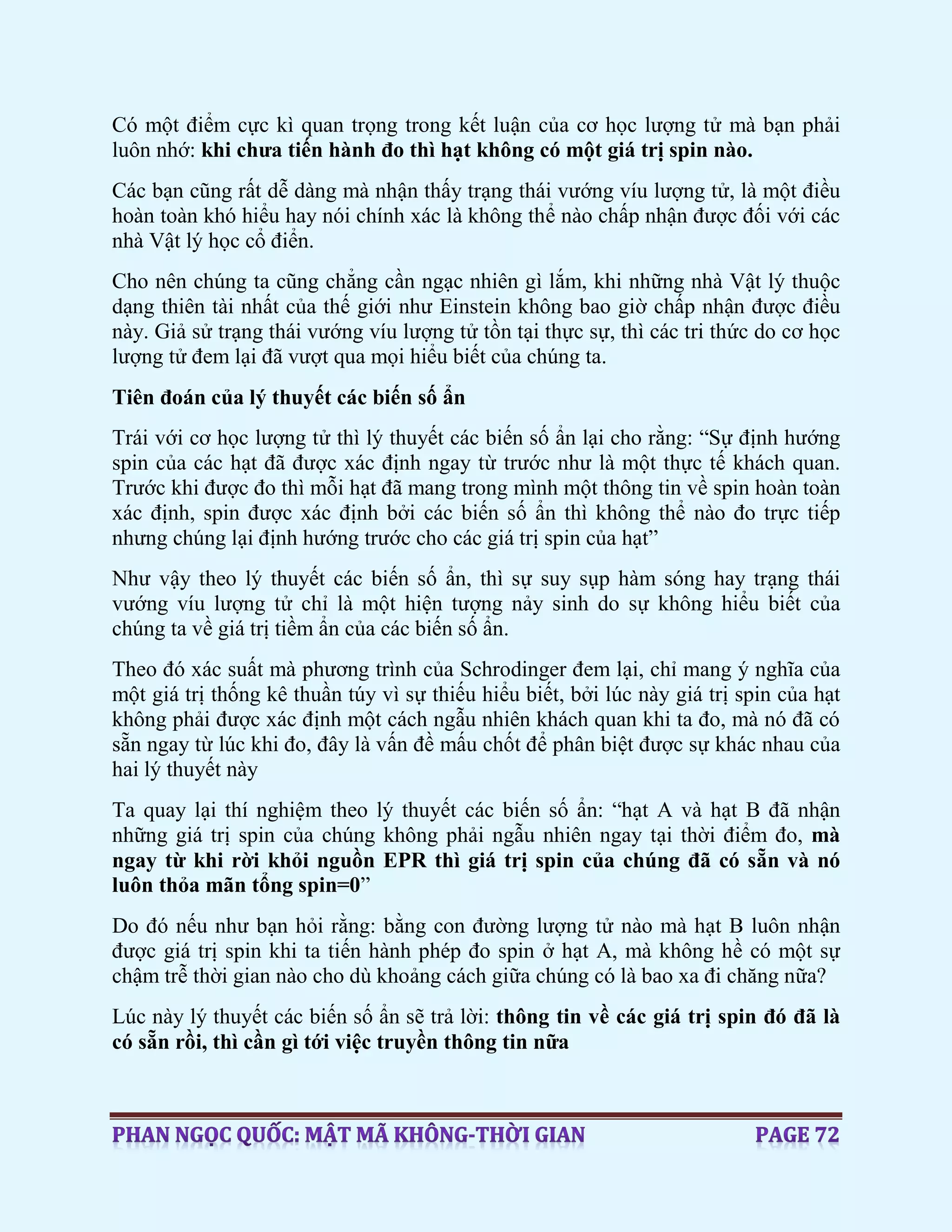 Có một điểm cực kì quan trọng trong kết luận của cơ học lượng tử mà bạn phải
luôn nhớ: khi chưa tiến hành đo thì hạt không có một giá trị spin nào.
Các bạn cũng rất dễ dàng mà nhận thấy trạng thái vướng víu lượng tử, là một điều
hoàn toàn khó hiểu hay nói chính xác là không thể nào chấp nhận được đối với các
nhà Vật lý học cổ điển.
Cho nên chúng ta cũng chẳng cần ngạc nhiên gì lắm, khi những nhà Vật lý thuộc
dạng thiên tài nhất của thế giới như Einstein không bao giờ chấp nhận được điều
này. Giả sử trạng thái vướng víu lượng tử tồn tại thực sự, thì các tri thức do cơ học
lượng tử đem lại đã vượt qua mọi hiểu biết của chúng ta.
Tiên đoán của lý thuyết các biến số ẩn
Trái với cơ học lượng tử thì lý thuyết các biến số ẩn lại cho rằng: “Sự định hướng
spin của các hạt đã được xác định ngay từ trước như là một thực tế khách quan.
Trước khi được đo thì mỗi hạt đã mang trong mình một thông tin về spin hoàn toàn
xác định, spin được xác định bởi các biến số ẩn thì không thể nào đo trực tiếp
nhưng chúng lại định hướng trước cho các giá trị spin của hạt”
Như vậy theo lý thuyết các biến số ẩn, thì sự suy sụp hàm sóng hay trạng thái
vướng víu lượng tử chỉ là một hiện tượng nảy sinh do sự không hiểu biết của
chúng ta về giá trị tiềm ẩn của các biến số ẩn.
Theo đó xác suất mà phương trình của Schrodinger đem lại, chỉ mang ý nghĩa của
một giá trị thống kê thuần túy vì sự thiếu hiểu biết, bởi lúc này giá trị spin của hạt
không phải được xác định một cách ngẫu nhiên khách quan khi ta đo, mà nó đã có
sẵn ngay từ lúc khi đo, đây là vấn đề mấu chốt để phân biệt được sự khác nhau của
hai lý thuyết này
Ta quay lại thí nghiệm theo lý thuyết các biến số ẩn: “hạt A và hạt B đã nhận
những giá trị spin của chúng không phải ngẫu nhiên ngay tại thời điểm đo, mà
ngay từ khi rời khỏi nguồn EPR thì giá trị spin của chúng đã có sẵn và nó
luôn thỏa mãn tổng spin=0”
Do đó nếu như bạn hỏi rằng: bằng con đường lượng tử nào mà hạt B luôn nhận
được giá trị spin khi ta tiến hành phép đo spin ở hạt A, mà không hề có một sự
chậm trễ thời gian nào cho dù khoảng cách giữa chúng có là bao xa đi chăng nữa?
Lúc này lý thuyết các biến số ẩn sẽ trả lời: thông tin về các giá trị spin đó đã là
có sẵn rồi, thì cần gì tới việc truyền thông tin nữa
 